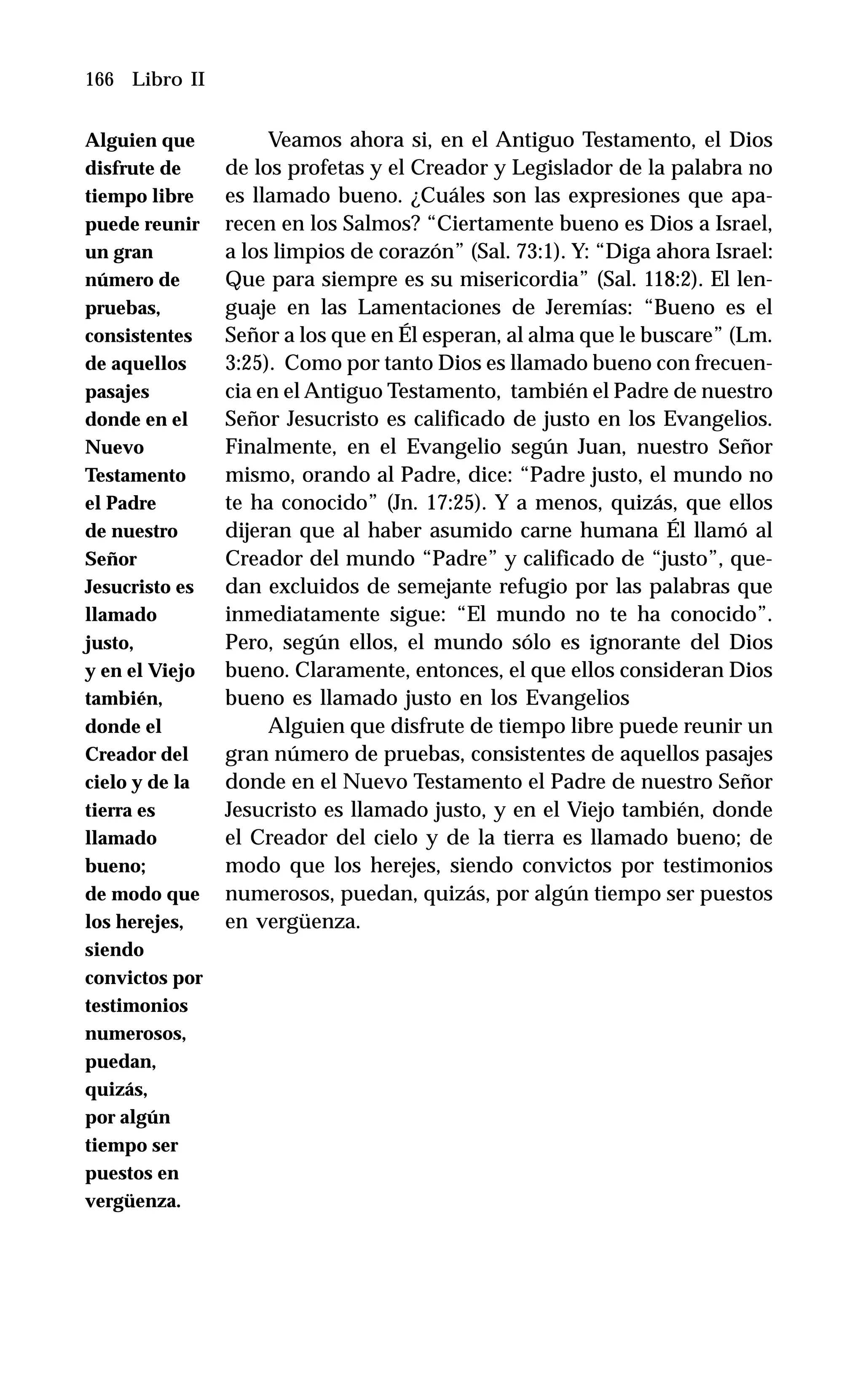 166 Libro II
Veamos ahora si, en el Antiguo Testamento, el Dios
de los profetas y el Creador y Legislador de la palabra no
es llamado bueno. ¿Cuáles son las expresiones que apa-
recen en los Salmos? “Ciertamente bueno es Dios a Israel,
a los limpios de corazón” (Sal. 73:1). Y: “Diga ahora Israel:
Que para siempre es su misericordia” (Sal. 118:2). El len-
guaje en las Lamentaciones de Jeremías: “Bueno es el
Señor a los que en Él esperan, al alma que le buscare” (Lm.
3:25). Como por tanto Dios es llamado bueno con frecuen-
cia en el Antiguo Testamento, también el Padre de nuestro
Señor Jesucristo es calificado de justo en los Evangelios.
Finalmente, en el Evangelio según Juan, nuestro Señor
mismo, orando al Padre, dice: “Padre justo, el mundo no
te ha conocido” (Jn. 17:25). Y a menos, quizás, que ellos
dijeran que al haber asumido carne humana Él llamó al
Creador del mundo “Padre” y calificado de “justo”, que-
dan excluidos de semejante refugio por las palabras que
inmediatamente sigue: “El mundo no te ha conocido”.
Pero, según ellos, el mundo sólo es ignorante del Dios
bueno. Claramente, entonces, el que ellos consideran Dios
bueno es llamado justo en los Evangelios
Alguien que disfrute de tiempo libre puede reunir un
gran número de pruebas, consistentes de aquellos pasajes
donde en el Nuevo Testamento el Padre de nuestro Señor
Jesucristo es llamado justo, y en el Viejo también, donde
el Creador del cielo y de la tierra es llamado bueno; de
modo que los herejes, siendo convictos por testimonios
numerosos, puedan, quizás, por algún tiempo ser puestos
en vergüenza.
Alguien que
disfrute de
tiempo libre
puede reunir
un gran
número de
pruebas,
consistentes
de aquellos
pasajes
donde en el
Nuevo
Testamento
el Padre
de nuestro
Señor
Jesucristo es
llamado
justo,
y en el Viejo
también,
donde el
Creador del
cielo y de la
tierra es
llamado
bueno;
de modo que
los herejes,
siendo
convictos por
testimonios
numerosos,
puedan,
quizás,
por algún
tiempo ser
puestos en
vergüenza.
 