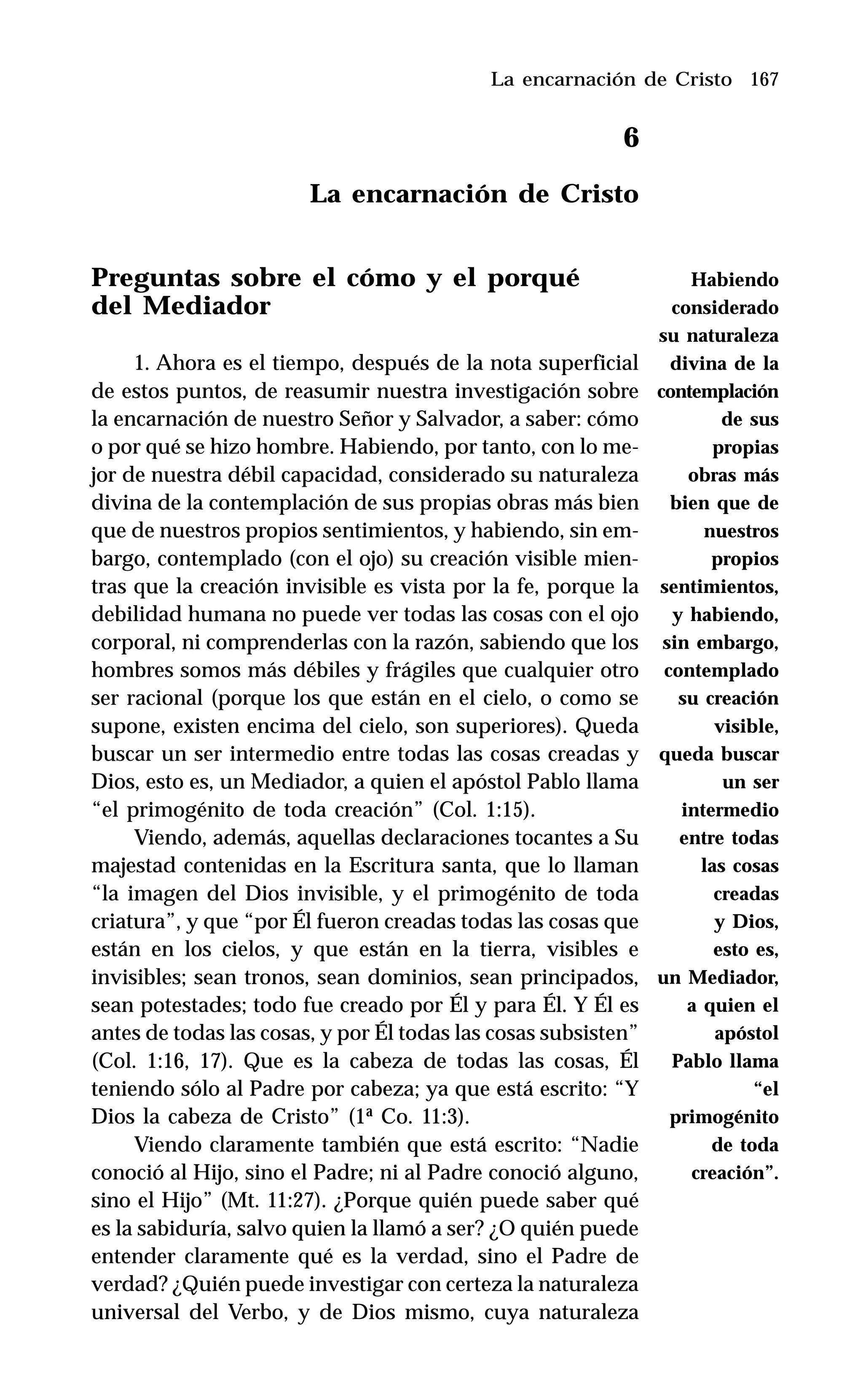 167
6
La encarnación de Cristo
Preguntas sobre el cómo y el porqué
del Mediador
1. Ahora es el tiempo, después de la nota superficial
de estos puntos, de reasumir nuestra investigación sobre
la encarnación de nuestro Señor y Salvador, a saber: cómo
o por qué se hizo hombre. Habiendo, por tanto, con lo me-
jor de nuestra débil capacidad, considerado su naturaleza
divina de la contemplación de sus propias obras más bien
que de nuestros propios sentimientos, y habiendo, sin em-
bargo, contemplado (con el ojo) su creación visible mien-
tras que la creación invisible es vista por la fe, porque la
debilidad humana no puede ver todas las cosas con el ojo
corporal, ni comprenderlas con la razón, sabiendo que los
hombres somos más débiles y frágiles que cualquier otro
ser racional (porque los que están en el cielo, o como se
supone, existen encima del cielo, son superiores). Queda
buscar un ser intermedio entre todas las cosas creadas y
Dios, esto es, un Mediador, a quien el apóstol Pablo llama
“el primogénito de toda creación” (Col. 1:15).
Viendo, además, aquellas declaraciones tocantes a Su
majestad contenidas en la Escritura santa, que lo llaman
“la imagen del Dios invisible, y el primogénito de toda
criatura”, y que “por Él fueron creadas todas las cosas que
están en los cielos, y que están en la tierra, visibles e
invisibles; sean tronos, sean dominios, sean principados,
sean potestades; todo fue creado por Él y para Él. Y Él es
antes de todas las cosas, y por Él todas las cosas subsisten”
(Col. 1:16, 17). Que es la cabeza de todas las cosas, Él
teniendo sólo al Padre por cabeza; ya que está escrito: “Y
Dios la cabeza de Cristo” (1ª Co. 11:3).
Viendo claramente también que está escrito: “Nadie
conoció al Hijo, sino el Padre; ni al Padre conoció alguno,
sino el Hijo” (Mt. 11:27). ¿Porque quién puede saber qué
es la sabiduría, salvo quien la llamó a ser? ¿O quién puede
entender claramente qué es la verdad, sino el Padre de
verdad? ¿Quién puede investigar con certeza la naturaleza
universal del Verbo, y de Dios mismo, cuya naturaleza
La encarnación de Cristo
Habiendo
considerado
su naturaleza
divina de la
contemplación
de sus
propias
obras más
bien que de
nuestros
propios
sentimientos,
y habiendo,
sin embargo,
contemplado
su creación
visible,
queda buscar
un ser
intermedio
entre todas
las cosas
creadas
y Dios,
esto es,
un Mediador,
a quien el
apóstol
Pablo llama
“el
primogénito
de toda
creación”.
 