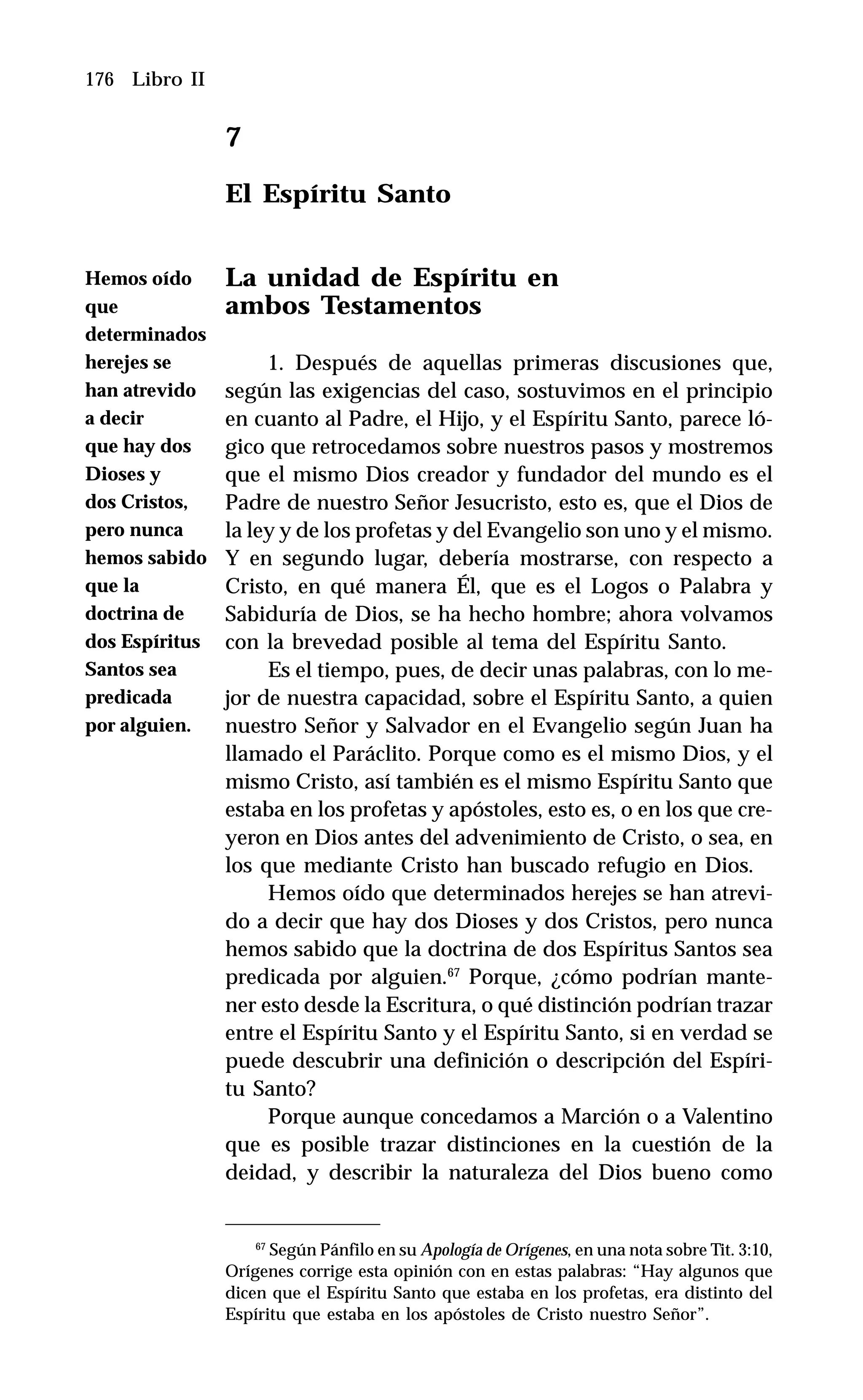 176 Libro II
7
El Espíritu Santo
La unidad de Espíritu en
ambos Testamentos
1. Después de aquellas primeras discusiones que,
según las exigencias del caso, sostuvimos en el principio
en cuanto al Padre, el Hijo, y el Espíritu Santo, parece ló-
gico que retrocedamos sobre nuestros pasos y mostremos
que el mismo Dios creador y fundador del mundo es el
Padre de nuestro Señor Jesucristo, esto es, que el Dios de
la ley y de los profetas y del Evangelio son uno y el mismo.
Y en segundo lugar, debería mostrarse, con respecto a
Cristo, en qué manera Él, que es el Logos o Palabra y
Sabiduría de Dios, se ha hecho hombre; ahora volvamos
con la brevedad posible al tema del Espíritu Santo.
Es el tiempo, pues, de decir unas palabras, con lo me-
jor de nuestra capacidad, sobre el Espíritu Santo, a quien
nuestro Señor y Salvador en el Evangelio según Juan ha
llamado el Paráclito. Porque como es el mismo Dios, y el
mismo Cristo, así también es el mismo Espíritu Santo que
estaba en los profetas y apóstoles, esto es, o en los que cre-
yeron en Dios antes del advenimiento de Cristo, o sea, en
los que mediante Cristo han buscado refugio en Dios.
Hemos oído que determinados herejes se han atrevi-
do a decir que hay dos Dioses y dos Cristos, pero nunca
hemos sabido que la doctrina de dos Espíritus Santos sea
predicada por alguien.67
Porque, ¿cómo podrían mante-
ner esto desde la Escritura, o qué distinción podrían trazar
entre el Espíritu Santo y el Espíritu Santo, si en verdad se
puede descubrir una definición o descripción del Espíri-
tu Santo?
Porque aunque concedamos a Marción o a Valentino
que es posible trazar distinciones en la cuestión de la
deidad, y describir la naturaleza del Dios bueno como
67
Según Pánfilo en su Apología de Orígenes, en una nota sobre Tit. 3:10,
Orígenes corrige esta opinión con en estas palabras: “Hay algunos que
dicen que el Espíritu Santo que estaba en los profetas, era distinto del
Espíritu que estaba en los apóstoles de Cristo nuestro Señor”.
Hemos oído
que
determinados
herejes se
han atrevido
a decir
que hay dos
Dioses y
dos Cristos,
pero nunca
hemos sabido
que la
doctrina de
dos Espíritus
Santos sea
predicada
por alguien.
 