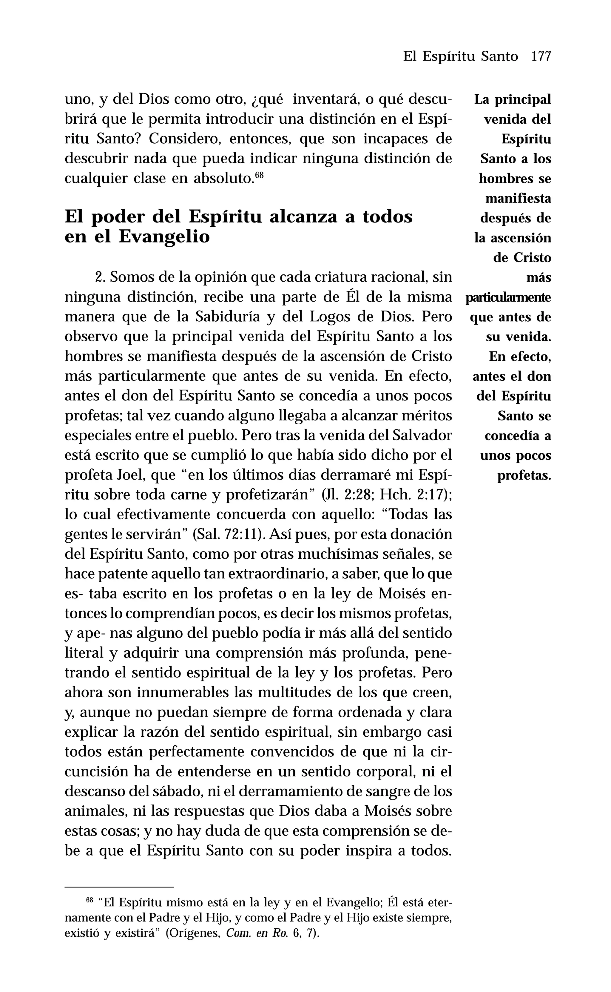 177
uno, y del Dios como otro, ¿qué inventará, o qué descu-
brirá que le permita introducir una distinción en el Espí-
ritu Santo? Considero, entonces, que son incapaces de
descubrir nada que pueda indicar ninguna distinción de
cualquier clase en absoluto.68
El poder del Espíritu alcanza a todos
en el Evangelio
2. Somos de la opinión que cada criatura racional, sin
ninguna distinción, recibe una parte de Él de la misma
manera que de la Sabiduría y del Logos de Dios. Pero
observo que la principal venida del Espíritu Santo a los
hombres se manifiesta después de la ascensión de Cristo
más particularmente que antes de su venida. En efecto,
antes el don del Espíritu Santo se concedía a unos pocos
profetas; tal vez cuando alguno llegaba a alcanzar méritos
especiales entre el pueblo. Pero tras la venida del Salvador
está escrito que se cumplió lo que había sido dicho por el
profeta Joel, que “en los últimos días derramaré mi Espí-
ritu sobre toda carne y profetizarán” (Jl. 2:28; Hch. 2:17);
lo cual efectivamente concuerda con aquello: “Todas las
gentes le servirán” (Sal. 72:11). Así pues, por esta donación
del Espíritu Santo, como por otras muchísimas señales, se
hace patente aquello tan extraordinario, a saber, que lo que
es- taba escrito en los profetas o en la ley de Moisés en-
tonces lo comprendían pocos, es decir los mismos profetas,
y ape- nas alguno del pueblo podía ir más allá del sentido
literal y adquirir una comprensión más profunda, pene-
trando el sentido espiritual de la ley y los profetas. Pero
ahora son innumerables las multitudes de los que creen,
y, aunque no puedan siempre de forma ordenada y clara
explicar la razón del sentido espiritual, sin embargo casi
todos están perfectamente convencidos de que ni la cir-
cuncisión ha de entenderse en un sentido corporal, ni el
descanso del sábado, ni el derramamiento de sangre de los
animales, ni las respuestas que Dios daba a Moisés sobre
estas cosas; y no hay duda de que esta comprensión se de-
be a que el Espíritu Santo con su poder inspira a todos.
El Espíritu Santo
68
“El Espíritu mismo está en la ley y en el Evangelio; Él está eter-
namente con el Padre y el Hijo, y como el Padre y el Hijo existe siempre,
existió y existirá” (Orígenes, Com. en Ro. 6, 7).
La principal
venida del
Espíritu
Santo a los
hombres se
manifiesta
después de
la ascensión
de Cristo
más
particularmente
que antes de
su venida.
En efecto,
antes el don
del Espíritu
Santo se
concedía a
unos pocos
profetas.
 