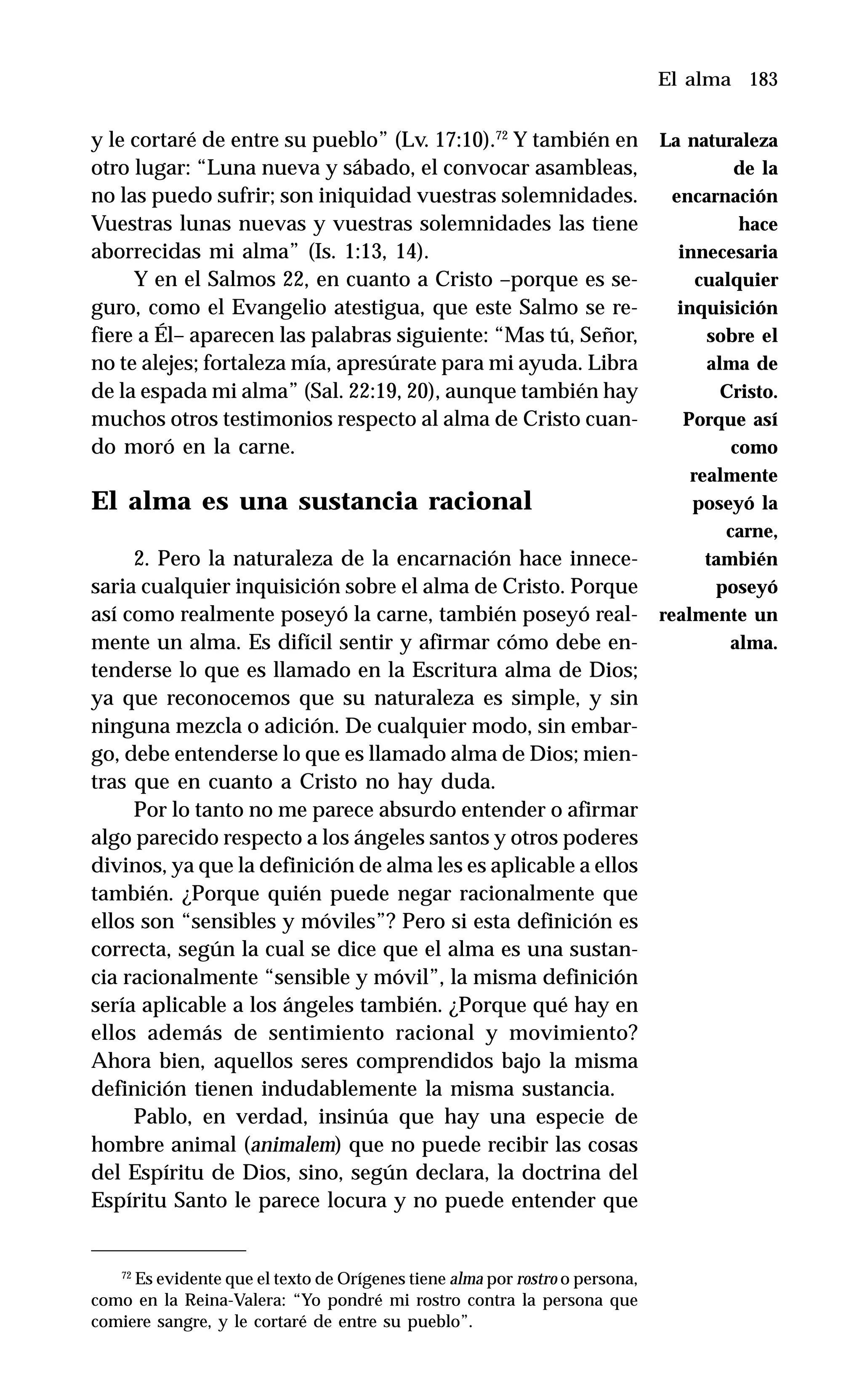 183
y le cortaré de entre su pueblo” (Lv. 17:10).72
Y también en
otro lugar: “Luna nueva y sábado, el convocar asambleas,
no las puedo sufrir; son iniquidad vuestras solemnidades.
Vuestras lunas nuevas y vuestras solemnidades las tiene
aborrecidas mi alma” (Is. 1:13, 14).
Y en el Salmos 22, en cuanto a Cristo –porque es se-
guro, como el Evangelio atestigua, que este Salmo se re-
fiere a Él– aparecen las palabras siguiente: “Mas tú, Señor,
no te alejes; fortaleza mía, apresúrate para mi ayuda. Libra
de la espada mi alma” (Sal. 22:19, 20), aunque también hay
muchos otros testimonios respecto al alma de Cristo cuan-
do moró en la carne.
El alma es una sustancia racional
2. Pero la naturaleza de la encarnación hace innece-
saria cualquier inquisición sobre el alma de Cristo. Porque
así como realmente poseyó la carne, también poseyó real-
mente un alma. Es difícil sentir y afirmar cómo debe en-
tenderse lo que es llamado en la Escritura alma de Dios;
ya que reconocemos que su naturaleza es simple, y sin
ninguna mezcla o adición. De cualquier modo, sin embar-
go, debe entenderse lo que es llamado alma de Dios; mien-
tras que en cuanto a Cristo no hay duda.
Por lo tanto no me parece absurdo entender o afirmar
algo parecido respecto a los ángeles santos y otros poderes
divinos, ya que la definición de alma les es aplicable a ellos
también. ¿Porque quién puede negar racionalmente que
ellos son “sensibles y móviles”? Pero si esta definición es
correcta, según la cual se dice que el alma es una sustan-
cia racionalmente “sensible y móvil”, la misma definición
sería aplicable a los ángeles también. ¿Porque qué hay en
ellos además de sentimiento racional y movimiento?
Ahora bien, aquellos seres comprendidos bajo la misma
definición tienen indudablemente la misma sustancia.
Pablo, en verdad, insinúa que hay una especie de
hombre animal (animalem) que no puede recibir las cosas
del Espíritu de Dios, sino, según declara, la doctrina del
Espíritu Santo le parece locura y no puede entender que
El alma
72
Es evidente que el texto de Orígenes tiene alma por rostro o persona,
como en la Reina-Valera: “Yo pondré mi rostro contra la persona que
comiere sangre, y le cortaré de entre su pueblo”.
La naturaleza
de la
encarnación
hace
innecesaria
cualquier
inquisición
sobre el
alma de
Cristo.
Porque así
como
realmente
poseyó la
carne,
también
poseyó
realmente un
alma.
 