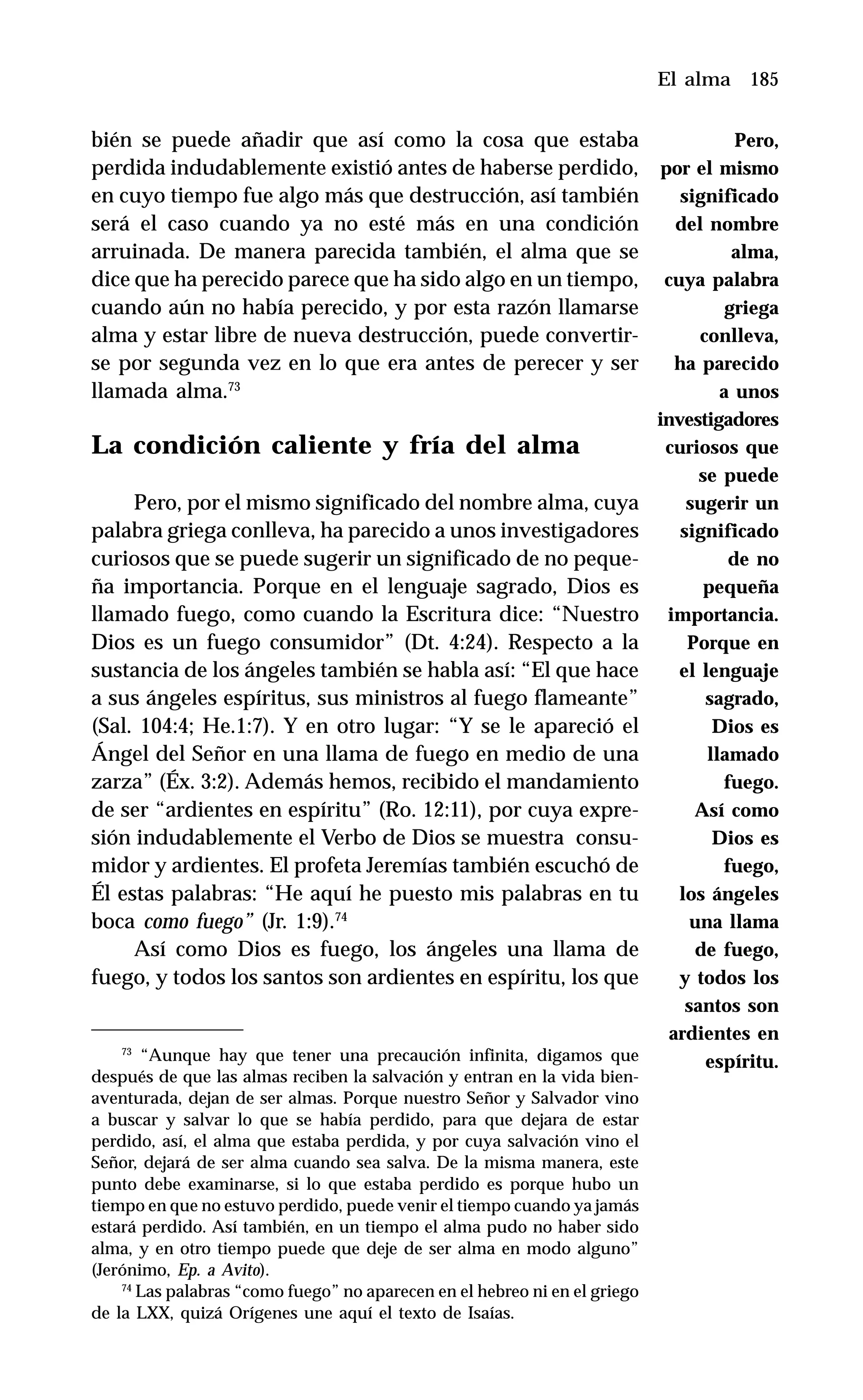 185
bién se puede añadir que así como la cosa que estaba
perdida indudablemente existió antes de haberse perdido,
en cuyo tiempo fue algo más que destrucción, así también
será el caso cuando ya no esté más en una condición
arruinada. De manera parecida también, el alma que se
dice que ha perecido parece que ha sido algo en un tiempo,
cuando aún no había perecido, y por esta razón llamarse
alma y estar libre de nueva destrucción, puede convertir-
se por segunda vez en lo que era antes de perecer y ser
llamada alma.73
La condición caliente y fría del alma
Pero, por el mismo significado del nombre alma, cuya
palabra griega conlleva, ha parecido a unos investigadores
curiosos que se puede sugerir un significado de no peque-
ña importancia. Porque en el lenguaje sagrado, Dios es
llamado fuego, como cuando la Escritura dice: “Nuestro
Dios es un fuego consumidor” (Dt. 4:24). Respecto a la
sustancia de los ángeles también se habla así: “El que hace
a sus ángeles espíritus, sus ministros al fuego flameante”
(Sal. 104:4; He.1:7). Y en otro lugar: “Y se le apareció el
Ángel del Señor en una llama de fuego en medio de una
zarza” (Éx. 3:2). Además hemos, recibido el mandamiento
de ser “ardientes en espíritu” (Ro. 12:11), por cuya expre-
sión indudablemente el Verbo de Dios se muestra consu-
midor y ardientes. El profeta Jeremías también escuchó de
Él estas palabras: “He aquí he puesto mis palabras en tu
boca como fuego” (Jr. 1:9).74
Así como Dios es fuego, los ángeles una llama de
fuego, y todos los santos son ardientes en espíritu, los que
El alma
73
“Aunque hay que tener una precaución infinita, digamos que
después de que las almas reciben la salvación y entran en la vida bien-
aventurada, dejan de ser almas. Porque nuestro Señor y Salvador vino
a buscar y salvar lo que se había perdido, para que dejara de estar
perdido, así, el alma que estaba perdida, y por cuya salvación vino el
Señor, dejará de ser alma cuando sea salva. De la misma manera, este
punto debe examinarse, si lo que estaba perdido es porque hubo un
tiempo en que no estuvo perdido, puede venir el tiempo cuando ya jamás
estará perdido. Así también, en un tiempo el alma pudo no haber sido
alma, y en otro tiempo puede que deje de ser alma en modo alguno”
(Jerónimo, Ep. a Avito).
74
Las palabras “como fuego” no aparecen en el hebreo ni en el griego
de la LXX, quizá Orígenes une aquí el texto de Isaías.
Pero,
por el mismo
significado
del nombre
alma,
cuya palabra
griega
conlleva,
ha parecido
a unos
investigadores
curiosos que
se puede
sugerir un
significado
de no
pequeña
importancia.
Porque en
el lenguaje
sagrado,
Dios es
llamado
fuego.
Así como
Dios es
fuego,
los ángeles
una llama
de fuego,
y todos los
santos son
ardientes en
espíritu.
 