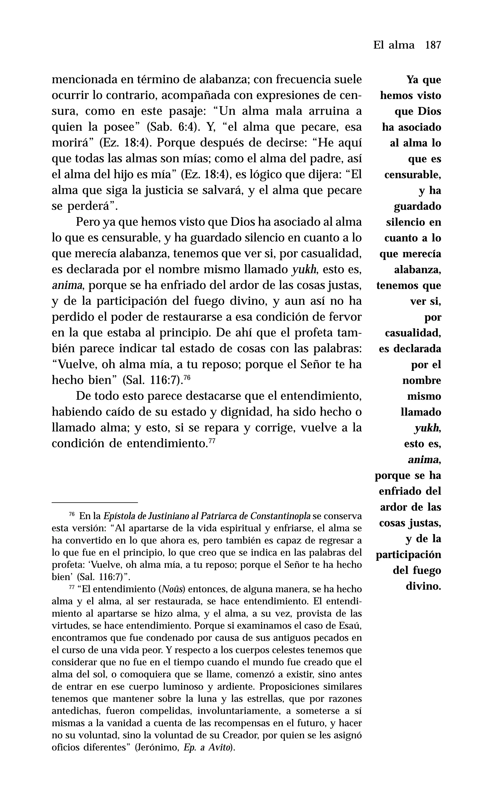 187
mencionada en término de alabanza; con frecuencia suele
ocurrir lo contrario, acompañada con expresiones de cen-
sura, como en este pasaje: “Un alma mala arruina a
quien la posee” (Sab. 6:4). Y, “el alma que pecare, esa
morirá” (Ez. 18:4). Porque después de decirse: “He aquí
que todas las almas son mías; como el alma del padre, así
el alma del hijo es mía” (Ez. 18:4), es lógico que dijera: “El
alma que siga la justicia se salvará, y el alma que pecare
se perderá”.
Pero ya que hemos visto que Dios ha asociado al alma
lo que es censurable, y ha guardado silencio en cuanto a lo
que merecía alabanza, tenemos que ver si, por casualidad,
es declarada por el nombre mismo llamado yukh, esto es,
anima, porque se ha enfriado del ardor de las cosas justas,
y de la participación del fuego divino, y aun así no ha
perdido el poder de restaurarse a esa condición de fervor
en la que estaba al principio. De ahí que el profeta tam-
bién parece indicar tal estado de cosas con las palabras:
“Vuelve, oh alma mía, a tu reposo; porque el Señor te ha
hecho bien” (Sal. 116:7).76
De todo esto parece destacarse que el entendimiento,
habiendo caído de su estado y dignidad, ha sido hecho o
llamado alma; y esto, si se repara y corrige, vuelve a la
condición de entendimiento.77
El alma
76
En la Epístola de Justiniano al Patriarca de Constantinopla se conserva
esta versión: “Al apartarse de la vida espiritual y enfriarse, el alma se
ha convertido en lo que ahora es, pero también es capaz de regresar a
lo que fue en el principio, lo que creo que se indica en las palabras del
profeta: ‘Vuelve, oh alma mía, a tu reposo; porque el Señor te ha hecho
bien’ (Sal. 116:7)”.
77
“El entendimiento (Noûs) entonces, de alguna manera, se ha hecho
alma y el alma, al ser restaurada, se hace entendimiento. El entendi-
miento al apartarse se hizo alma, y el alma, a su vez, provista de las
virtudes, se hace entendimiento. Porque si examinamos el caso de Esaú,
encontramos que fue condenado por causa de sus antiguos pecados en
el curso de una vida peor. Y respecto a los cuerpos celestes tenemos que
considerar que no fue en el tiempo cuando el mundo fue creado que el
alma del sol, o comoquiera que se llame, comenzó a existir, sino antes
de entrar en ese cuerpo luminoso y ardiente. Proposiciones similares
tenemos que mantener sobre la luna y las estrellas, que por razones
antedichas, fueron compelidas, involuntariamente, a someterse a sí
mismas a la vanidad a cuenta de las recompensas en el futuro, y hacer
no su voluntad, sino la voluntad de su Creador, por quien se les asignó
oficios diferentes” (Jerónimo, Ep. a Avito).
Ya que
hemos visto
que Dios
ha asociado
al alma lo
que es
censurable,
y ha
guardado
silencio en
cuanto a lo
que merecía
alabanza,
tenemos que
ver si,
por
casualidad,
es declarada
por el
nombre
mismo
llamado
yukh,
esto es,
anima,
porque se ha
enfriado del
ardor de las
cosas justas,
y de la
participación
del fuego
divino.
 