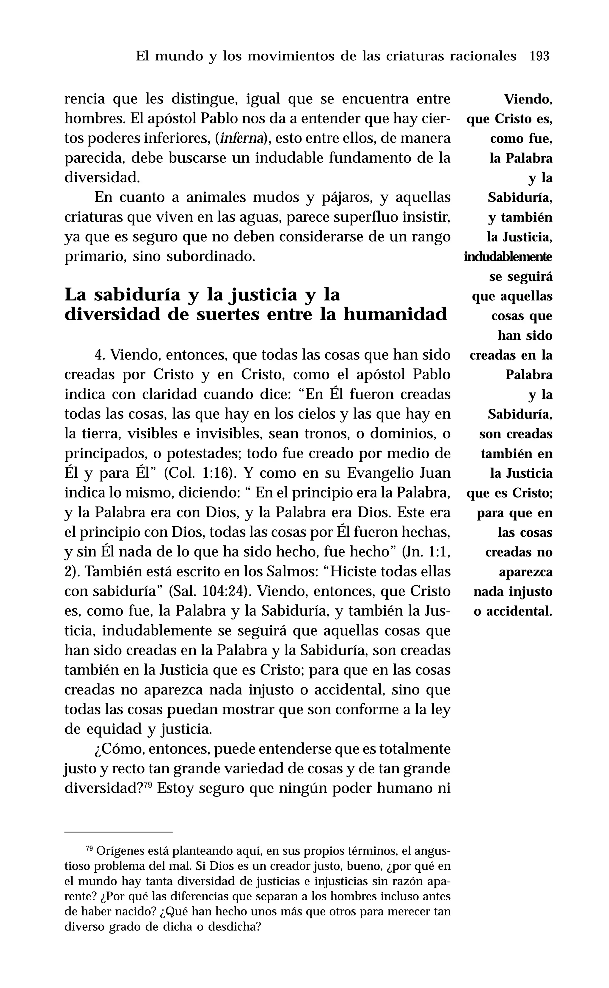 193
rencia que les distingue, igual que se encuentra entre
hombres. El apóstol Pablo nos da a entender que hay cier-
tos poderes inferiores, (inferna), esto entre ellos, de manera
parecida, debe buscarse un indudable fundamento de la
diversidad.
En cuanto a animales mudos y pájaros, y aquellas
criaturas que viven en las aguas, parece superfluo insistir,
ya que es seguro que no deben considerarse de un rango
primario, sino subordinado.
La sabiduría y la justicia y la
diversidad de suertes entre la humanidad
4. Viendo, entonces, que todas las cosas que han sido
creadas por Cristo y en Cristo, como el apóstol Pablo
indica con claridad cuando dice: “En Él fueron creadas
todas las cosas, las que hay en los cielos y las que hay en
la tierra, visibles e invisibles, sean tronos, o dominios, o
principados, o potestades; todo fue creado por medio de
Él y para Él” (Col. 1:16). Y como en su Evangelio Juan
indica lo mismo, diciendo: “ En el principio era la Palabra,
y la Palabra era con Dios, y la Palabra era Dios. Este era
el principio con Dios, todas las cosas por Él fueron hechas,
y sin Él nada de lo que ha sido hecho, fue hecho” (Jn. 1:1,
2). También está escrito en los Salmos: “Hiciste todas ellas
con sabiduría” (Sal. 104:24). Viendo, entonces, que Cristo
es, como fue, la Palabra y la Sabiduría, y también la Jus-
ticia, indudablemente se seguirá que aquellas cosas que
han sido creadas en la Palabra y la Sabiduría, son creadas
también en la Justicia que es Cristo; para que en las cosas
creadas no aparezca nada injusto o accidental, sino que
todas las cosas puedan mostrar que son conforme a la ley
de equidad y justicia.
¿Cómo, entonces, puede entenderse que es totalmente
justo y recto tan grande variedad de cosas y de tan grande
diversidad?79
Estoy seguro que ningún poder humano ni
El mundo y los movimientos de las criaturas racionales
79
Orígenes está planteando aquí, en sus propios términos, el angus-
tioso problema del mal. Si Dios es un creador justo, bueno, ¿por qué en
el mundo hay tanta diversidad de justicias e injusticias sin razón apa-
rente? ¿Por qué las diferencias que separan a los hombres incluso antes
de haber nacido? ¿Qué han hecho unos más que otros para merecer tan
diverso grado de dicha o desdicha?
Viendo,
que Cristo es,
como fue,
la Palabra
y la
Sabiduría,
y también
la Justicia,
indudablemente
se seguirá
que aquellas
cosas que
han sido
creadas en la
Palabra
y la
Sabiduría,
son creadas
también en
la Justicia
que es Cristo;
para que en
las cosas
creadas no
aparezca
nada injusto
o accidental.
 