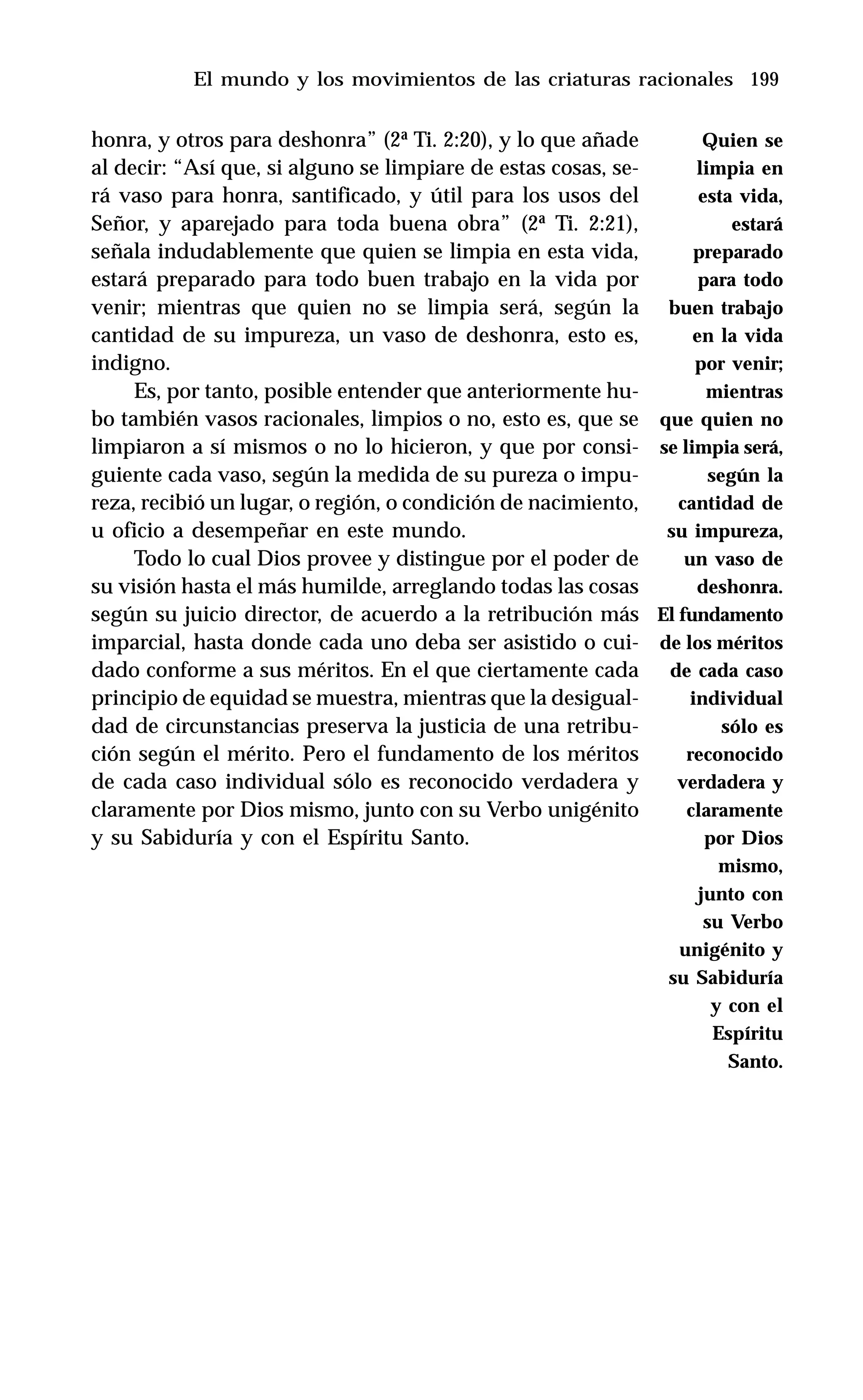 199
honra, y otros para deshonra” (2ª Ti. 2:20), y lo que añade
al decir: “Así que, si alguno se limpiare de estas cosas, se-
rá vaso para honra, santificado, y útil para los usos del
Señor, y aparejado para toda buena obra” (2ª Ti. 2:21),
señala indudablemente que quien se limpia en esta vida,
estará preparado para todo buen trabajo en la vida por
venir; mientras que quien no se limpia será, según la
cantidad de su impureza, un vaso de deshonra, esto es,
indigno.
Es, por tanto, posible entender que anteriormente hu-
bo también vasos racionales, limpios o no, esto es, que se
limpiaron a sí mismos o no lo hicieron, y que por consi-
guiente cada vaso, según la medida de su pureza o impu-
reza, recibió un lugar, o región, o condición de nacimiento,
u oficio a desempeñar en este mundo.
Todo lo cual Dios provee y distingue por el poder de
su visión hasta el más humilde, arreglando todas las cosas
según su juicio director, de acuerdo a la retribución más
imparcial, hasta donde cada uno deba ser asistido o cui-
dado conforme a sus méritos. En el que ciertamente cada
principio de equidad se muestra, mientras que la desigual-
dad de circunstancias preserva la justicia de una retribu-
ción según el mérito. Pero el fundamento de los méritos
de cada caso individual sólo es reconocido verdadera y
claramente por Dios mismo, junto con su Verbo unigénito
y su Sabiduría y con el Espíritu Santo.
El mundo y los movimientos de las criaturas racionales
Quien se
limpia en
esta vida,
estará
preparado
para todo
buen trabajo
en la vida
por venir;
mientras
que quien no
se limpia será,
según la
cantidad de
su impureza,
un vaso de
deshonra.
El fundamento
de los méritos
de cada caso
individual
sólo es
reconocido
verdadera y
claramente
por Dios
mismo,
junto con
su Verbo
unigénito y
su Sabiduría
y con el
Espíritu
Santo.
 
