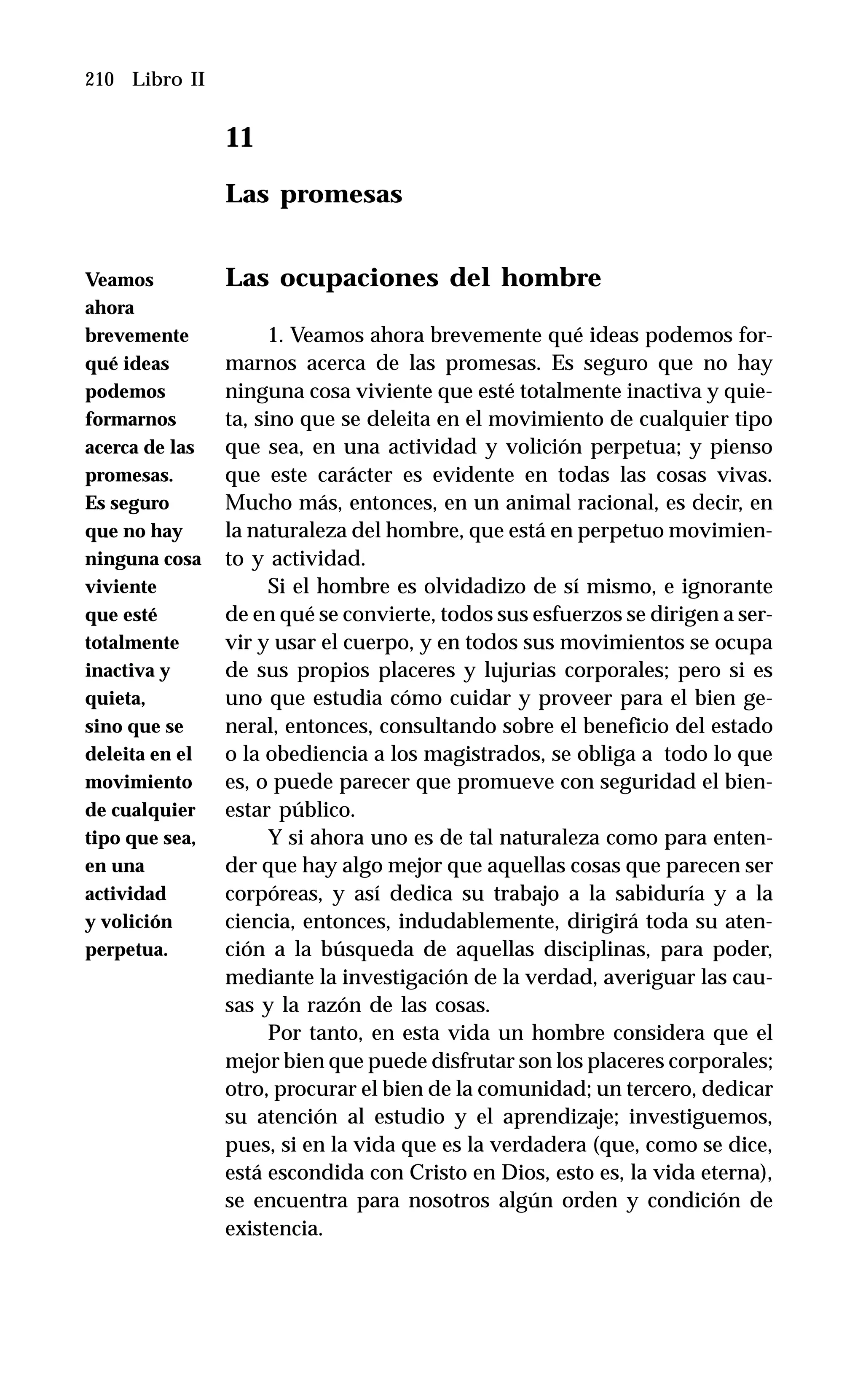 210 Libro II
11
Las promesas
Las ocupaciones del hombre
1. Veamos ahora brevemente qué ideas podemos for-
marnos acerca de las promesas. Es seguro que no hay
ninguna cosa viviente que esté totalmente inactiva y quie-
ta, sino que se deleita en el movimiento de cualquier tipo
que sea, en una actividad y volición perpetua; y pienso
que este carácter es evidente en todas las cosas vivas.
Mucho más, entonces, en un animal racional, es decir, en
la naturaleza del hombre, que está en perpetuo movimien-
to y actividad.
Si el hombre es olvidadizo de sí mismo, e ignorante
de en qué se convierte, todos sus esfuerzos se dirigen a ser-
vir y usar el cuerpo, y en todos sus movimientos se ocupa
de sus propios placeres y lujurias corporales; pero si es
uno que estudia cómo cuidar y proveer para el bien ge-
neral, entonces, consultando sobre el beneficio del estado
o la obediencia a los magistrados, se obliga a todo lo que
es, o puede parecer que promueve con seguridad el bien-
estar público.
Y si ahora uno es de tal naturaleza como para enten-
der que hay algo mejor que aquellas cosas que parecen ser
corpóreas, y así dedica su trabajo a la sabiduría y a la
ciencia, entonces, indudablemente, dirigirá toda su aten-
ción a la búsqueda de aquellas disciplinas, para poder,
mediante la investigación de la verdad, averiguar las cau-
sas y la razón de las cosas.
Por tanto, en esta vida un hombre considera que el
mejor bien que puede disfrutar son los placeres corporales;
otro, procurar el bien de la comunidad; un tercero, dedicar
su atención al estudio y el aprendizaje; investiguemos,
pues, si en la vida que es la verdadera (que, como se dice,
está escondida con Cristo en Dios, esto es, la vida eterna),
se encuentra para nosotros algún orden y condición de
existencia.
Veamos
ahora
brevemente
qué ideas
podemos
formarnos
acerca de las
promesas.
Es seguro
que no hay
ninguna cosa
viviente
que esté
totalmente
inactiva y
quieta,
sino que se
deleita en el
movimiento
de cualquier
tipo que sea,
en una
actividad
y volición
perpetua.
 