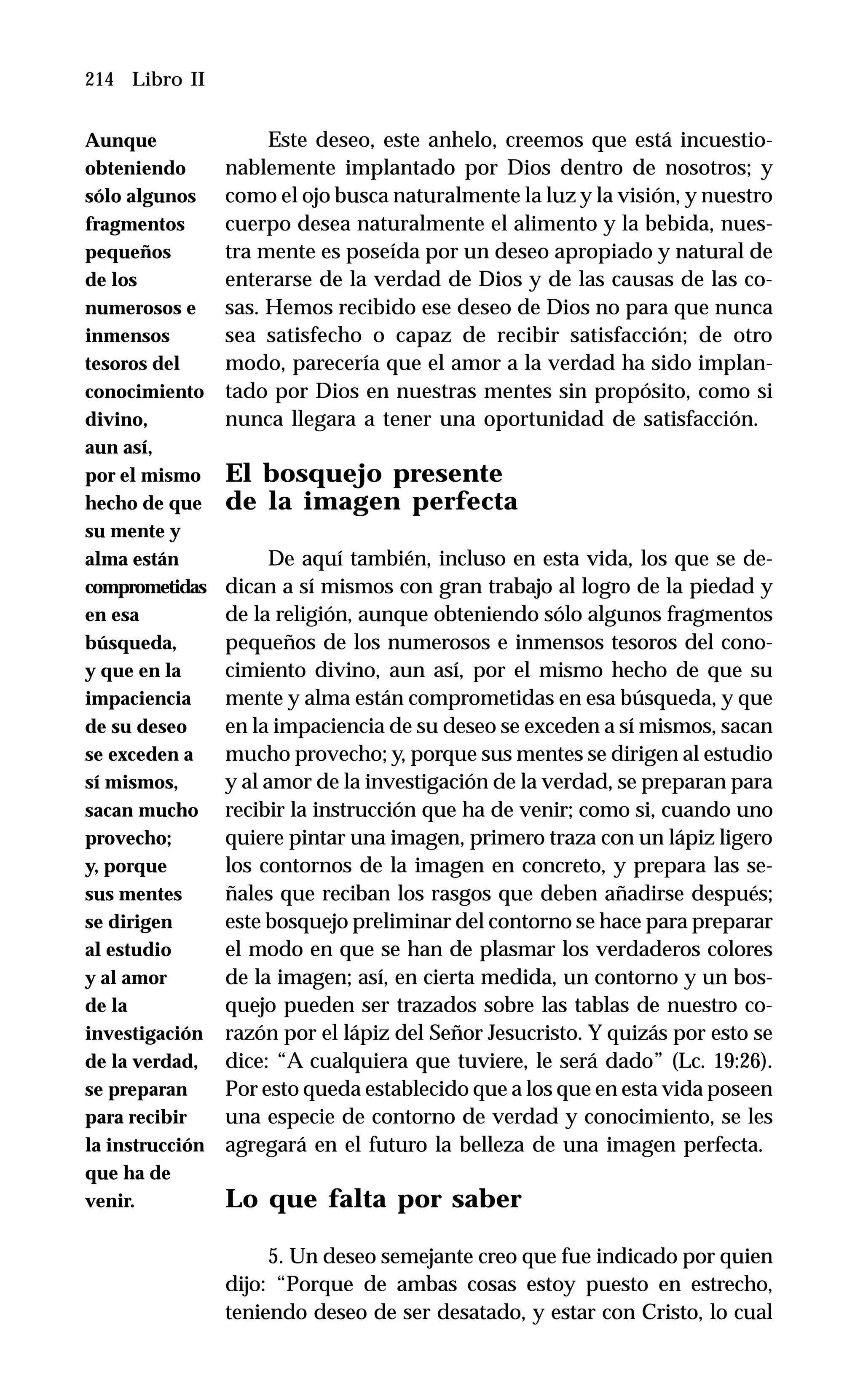 214 Libro II
Este deseo, este anhelo, creemos que está incuestio-
nablemente implantado por Dios dentro de nosotros; y
como el ojo busca naturalmente la luz y la visión, y nuestro
cuerpo desea naturalmente el alimento y la bebida, nues-
tra mente es poseída por un deseo apropiado y natural de
enterarse de la verdad de Dios y de las causas de las co-
sas. Hemos recibido ese deseo de Dios no para que nunca
sea satisfecho o capaz de recibir satisfacción; de otro
modo, parecería que el amor a la verdad ha sido implan-
tado por Dios en nuestras mentes sin propósito, como si
nunca llegara a tener una oportunidad de satisfacción.
El bosquejo presente
de la imagen perfecta
De aquí también, incluso en esta vida, los que se de-
dican a sí mismos con gran trabajo al logro de la piedad y
de la religión, aunque obteniendo sólo algunos fragmentos
pequeños de los numerosos e inmensos tesoros del cono-
cimiento divino, aun así, por el mismo hecho de que su
mente y alma están comprometidas en esa búsqueda, y que
en la impaciencia de su deseo se exceden a sí mismos, sacan
mucho provecho; y, porque sus mentes se dirigen al estudio
y al amor de la investigación de la verdad, se preparan para
recibir la instrucción que ha de venir; como si, cuando uno
quiere pintar una imagen, primero traza con un lápiz ligero
los contornos de la imagen en concreto, y prepara las se-
ñales que reciban los rasgos que deben añadirse después;
este bosquejo preliminar del contorno se hace para preparar
el modo en que se han de plasmar los verdaderos colores
de la imagen; así, en cierta medida, un contorno y un bos-
quejo pueden ser trazados sobre las tablas de nuestro co-
razón por el lápiz del Señor Jesucristo. Y quizás por esto se
dice: “A cualquiera que tuviere, le será dado” (Lc. 19:26).
Por esto queda establecido que a los que en esta vida poseen
una especie de contorno de verdad y conocimiento, se les
agregará en el futuro la belleza de una imagen perfecta.
Lo que falta por saber
5. Un deseo semejante creo que fue indicado por quien
dijo: “Porque de ambas cosas estoy puesto en estrecho,
teniendo deseo de ser desatado, y estar con Cristo, lo cual
Aunque
obteniendo
sólo algunos
fragmentos
pequeños
de los
numerosos e
inmensos
tesoros del
conocimiento
divino,
aun así,
por el mismo
hecho de que
su mente y
alma están
comprometidas
en esa
búsqueda,
y que en la
impaciencia
de su deseo
se exceden a
sí mismos,
sacan mucho
provecho;
y, porque
sus mentes
se dirigen
al estudio
y al amor
de la
investigación
de la verdad,
se preparan
para recibir
la instrucción
que ha de
venir.
 