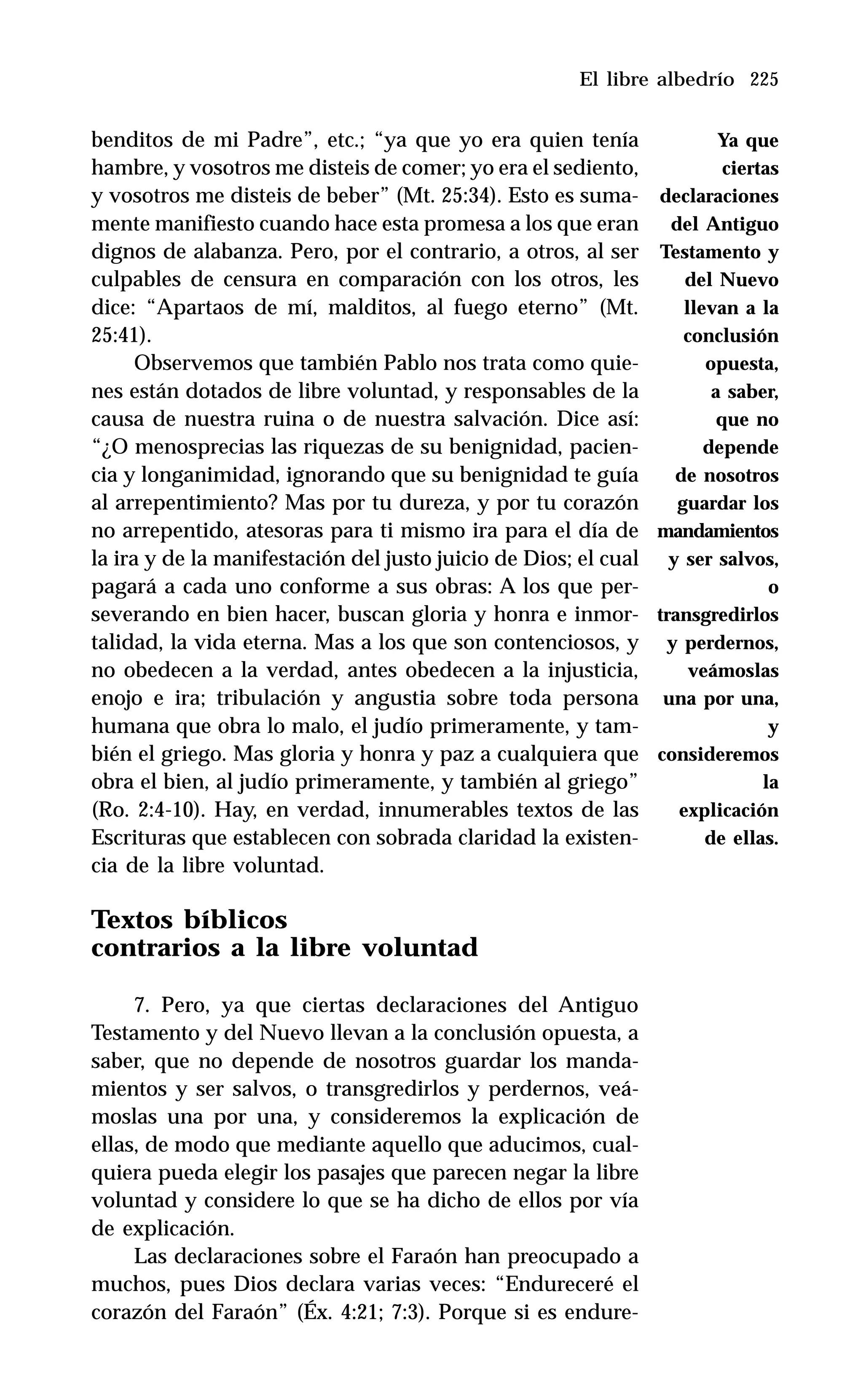 225
benditos de mi Padre”, etc.; “ya que yo era quien tenía
hambre, y vosotros me disteis de comer; yo era el sediento,
y vosotros me disteis de beber” (Mt. 25:34). Esto es suma-
mente manifiesto cuando hace esta promesa a los que eran
dignos de alabanza. Pero, por el contrario, a otros, al ser
culpables de censura en comparación con los otros, les
dice: “Apartaos de mí, malditos, al fuego eterno” (Mt.
25:41).
Observemos que también Pablo nos trata como quie-
nes están dotados de libre voluntad, y responsables de la
causa de nuestra ruina o de nuestra salvación. Dice así:
“¿O menosprecias las riquezas de su benignidad, pacien-
cia y longanimidad, ignorando que su benignidad te guía
al arrepentimiento? Mas por tu dureza, y por tu corazón
no arrepentido, atesoras para ti mismo ira para el día de
la ira y de la manifestación del justo juicio de Dios; el cual
pagará a cada uno conforme a sus obras: A los que per-
severando en bien hacer, buscan gloria y honra e inmor-
talidad, la vida eterna. Mas a los que son contenciosos, y
no obedecen a la verdad, antes obedecen a la injusticia,
enojo e ira; tribulación y angustia sobre toda persona
humana que obra lo malo, el judío primeramente, y tam-
bién el griego. Mas gloria y honra y paz a cualquiera que
obra el bien, al judío primeramente, y también al griego”
(Ro. 2:4-10). Hay, en verdad, innumerables textos de las
Escrituras que establecen con sobrada claridad la existen-
cia de la libre voluntad.
Textos bíblicos
contrarios a la libre voluntad
7. Pero, ya que ciertas declaraciones del Antiguo
Testamento y del Nuevo llevan a la conclusión opuesta, a
saber, que no depende de nosotros guardar los manda-
mientos y ser salvos, o transgredirlos y perdernos, veá-
moslas una por una, y consideremos la explicación de
ellas, de modo que mediante aquello que aducimos, cual-
quiera pueda elegir los pasajes que parecen negar la libre
voluntad y considere lo que se ha dicho de ellos por vía
de explicación.
Las declaraciones sobre el Faraón han preocupado a
muchos, pues Dios declara varias veces: “Endureceré el
corazón del Faraón” (Éx. 4:21; 7:3). Porque si es endure-
El libre albedrío
Ya que
ciertas
declaraciones
del Antiguo
Testamento y
del Nuevo
llevan a la
conclusión
opuesta,
a saber,
que no
depende
de nosotros
guardar los
mandamientos
y ser salvos,
o
transgredirlos
y perdernos,
veámoslas
una por una,
y
consideremos
la
explicación
de ellas.
 