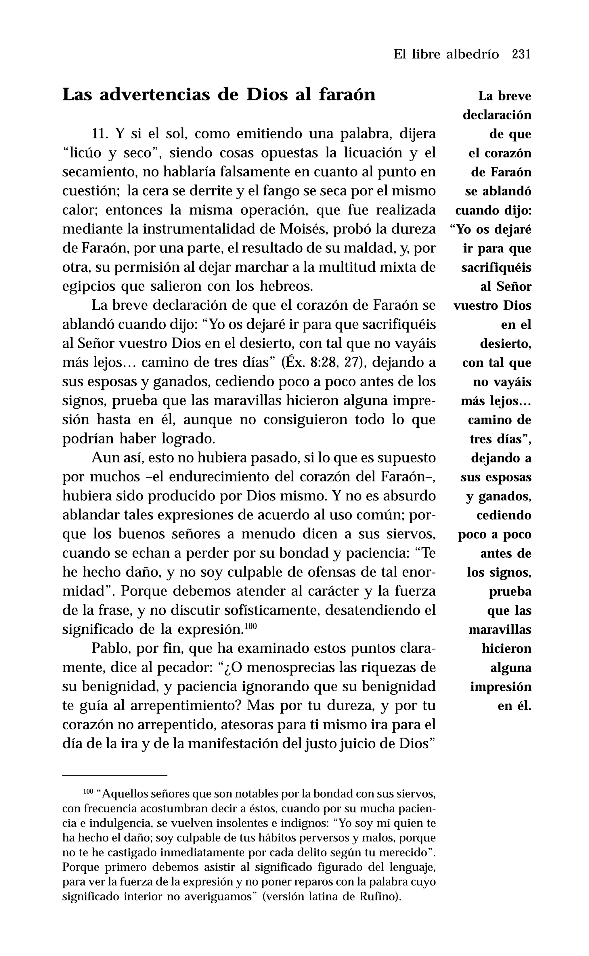 231
Las advertencias de Dios al faraón
11. Y si el sol, como emitiendo una palabra, dijera
“licúo y seco”, siendo cosas opuestas la licuación y el
secamiento, no hablaría falsamente en cuanto al punto en
cuestión; la cera se derrite y el fango se seca por el mismo
calor; entonces la misma operación, que fue realizada
mediante la instrumentalidad de Moisés, probó la dureza
de Faraón, por una parte, el resultado de su maldad, y, por
otra, su permisión al dejar marchar a la multitud mixta de
egipcios que salieron con los hebreos.
La breve declaración de que el corazón de Faraón se
ablandó cuando dijo: “Yo os dejaré ir para que sacrifiquéis
al Señor vuestro Dios en el desierto, con tal que no vayáis
más lejos… camino de tres días” (Éx. 8:28, 27), dejando a
sus esposas y ganados, cediendo poco a poco antes de los
signos, prueba que las maravillas hicieron alguna impre-
sión hasta en él, aunque no consiguieron todo lo que
podrían haber logrado.
Aun así, esto no hubiera pasado, si lo que es supuesto
por muchos –el endurecimiento del corazón del Faraón–,
hubiera sido producido por Dios mismo. Y no es absurdo
ablandar tales expresiones de acuerdo al uso común; por-
que los buenos señores a menudo dicen a sus siervos,
cuando se echan a perder por su bondad y paciencia: “Te
he hecho daño, y no soy culpable de ofensas de tal enor-
midad”. Porque debemos atender al carácter y la fuerza
de la frase, y no discutir sofísticamente, desatendiendo el
significado de la expresión.100
Pablo, por fin, que ha examinado estos puntos clara-
mente, dice al pecador: “¿O menosprecias las riquezas de
su benignidad, y paciencia ignorando que su benignidad
te guía al arrepentimiento? Mas por tu dureza, y por tu
corazón no arrepentido, atesoras para ti mismo ira para el
día de la ira y de la manifestación del justo juicio de Dios”
El libre albedrío
100
“Aquellos señores que son notables por la bondad con sus siervos,
con frecuencia acostumbran decir a éstos, cuando por su mucha pacien-
cia e indulgencia, se vuelven insolentes e indignos: “Yo soy mí quien te
ha hecho el daño; soy culpable de tus hábitos perversos y malos, porque
no te he castigado inmediatamente por cada delito según tu merecido”.
Porque primero debemos asistir al significado figurado del lenguaje,
para ver la fuerza de la expresión y no poner reparos con la palabra cuyo
significado interior no averiguamos” (versión latina de Rufino).
La breve
declaración
de que
el corazón
de Faraón
se ablandó
cuando dijo:
“Yo os dejaré
ir para que
sacrifiquéis
al Señor
vuestro Dios
en el
desierto,
con tal que
no vayáis
más lejos…
camino de
tres días”,
dejando a
sus esposas
y ganados,
cediendo
poco a poco
antes de
los signos,
prueba
que las
maravillas
hicieron
alguna
impresión
en él.
 