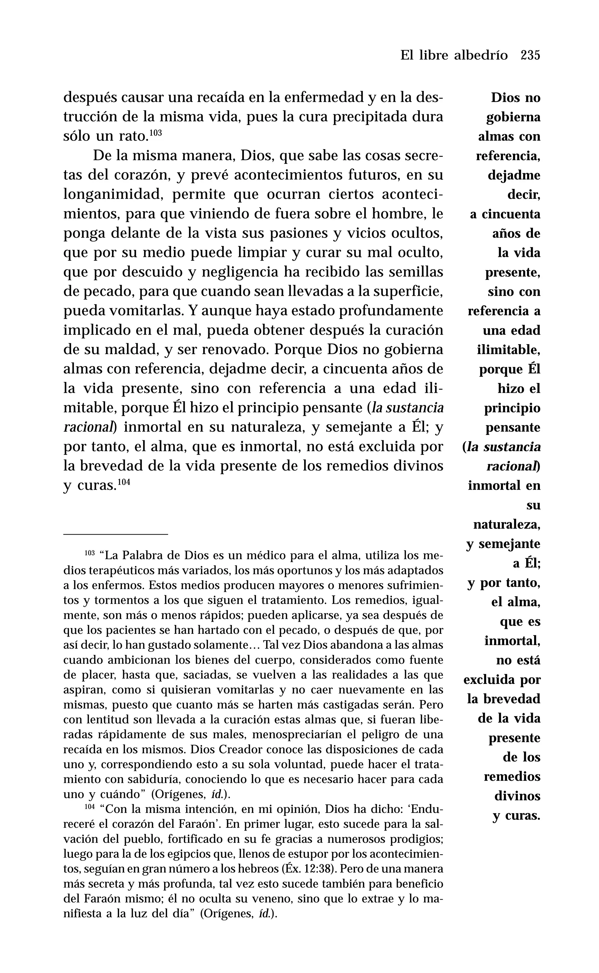 235
después causar una recaída en la enfermedad y en la des-
trucción de la misma vida, pues la cura precipitada dura
sólo un rato.103
De la misma manera, Dios, que sabe las cosas secre-
tas del corazón, y prevé acontecimientos futuros, en su
longanimidad, permite que ocurran ciertos aconteci-
mientos, para que viniendo de fuera sobre el hombre, le
ponga delante de la vista sus pasiones y vicios ocultos,
que por su medio puede limpiar y curar su mal oculto,
que por descuido y negligencia ha recibido las semillas
de pecado, para que cuando sean llevadas a la superficie,
pueda vomitarlas. Y aunque haya estado profundamente
implicado en el mal, pueda obtener después la curación
de su maldad, y ser renovado. Porque Dios no gobierna
almas con referencia, dejadme decir, a cincuenta años de
la vida presente, sino con referencia a una edad ili-
mitable, porque Él hizo el principio pensante (la sustancia
racional) inmortal en su naturaleza, y semejante a Él; y
por tanto, el alma, que es inmortal, no está excluida por
la brevedad de la vida presente de los remedios divinos
y curas.104
El libre albedrío
103
“La Palabra de Dios es un médico para el alma, utiliza los me-
dios terapéuticos más variados, los más oportunos y los más adaptados
a los enfermos. Estos medios producen mayores o menores sufrimien-
tos y tormentos a los que siguen el tratamiento. Los remedios, igual-
mente, son más o menos rápidos; pueden aplicarse, ya sea después de
que los pacientes se han hartado con el pecado, o después de que, por
así decir, lo han gustado solamente… Tal vez Dios abandona a las almas
cuando ambicionan los bienes del cuerpo, considerados como fuente
de placer, hasta que, saciadas, se vuelven a las realidades a las que
aspiran, como si quisieran vomitarlas y no caer nuevamente en las
mismas, puesto que cuanto más se harten más castigadas serán. Pero
con lentitud son llevada a la curación estas almas que, si fueran libe-
radas rápidamente de sus males, menospreciarían el peligro de una
recaída en los mismos. Dios Creador conoce las disposiciones de cada
uno y, correspondiendo esto a su sola voluntad, puede hacer el trata-
miento con sabiduría, conociendo lo que es necesario hacer para cada
uno y cuándo” (Orígenes, íd.).
104
“Con la misma intención, en mi opinión, Dios ha dicho: ‘Endu-
receré el corazón del Faraón’. En primer lugar, esto sucede para la sal-
vación del pueblo, fortificado en su fe gracias a numerosos prodigios;
luego para la de los egipcios que, llenos de estupor por los acontecimien-
tos, seguían en gran número a los hebreos (Éx. 12:38). Pero de una manera
más secreta y más profunda, tal vez esto sucede también para beneficio
del Faraón mismo; él no oculta su veneno, sino que lo extrae y lo ma-
nifiesta a la luz del día” (Orígenes, íd.).
Dios no
gobierna
almas con
referencia,
dejadme
decir,
a cincuenta
años de
la vida
presente,
sino con
referencia a
una edad
ilimitable,
porque Él
hizo el
principio
pensante
(la sustancia
racional)
inmortal en
su
naturaleza,
y semejante
a Él;
y por tanto,
el alma,
que es
inmortal,
no está
excluida por
la brevedad
de la vida
presente
de los
remedios
divinos
y curas.
 