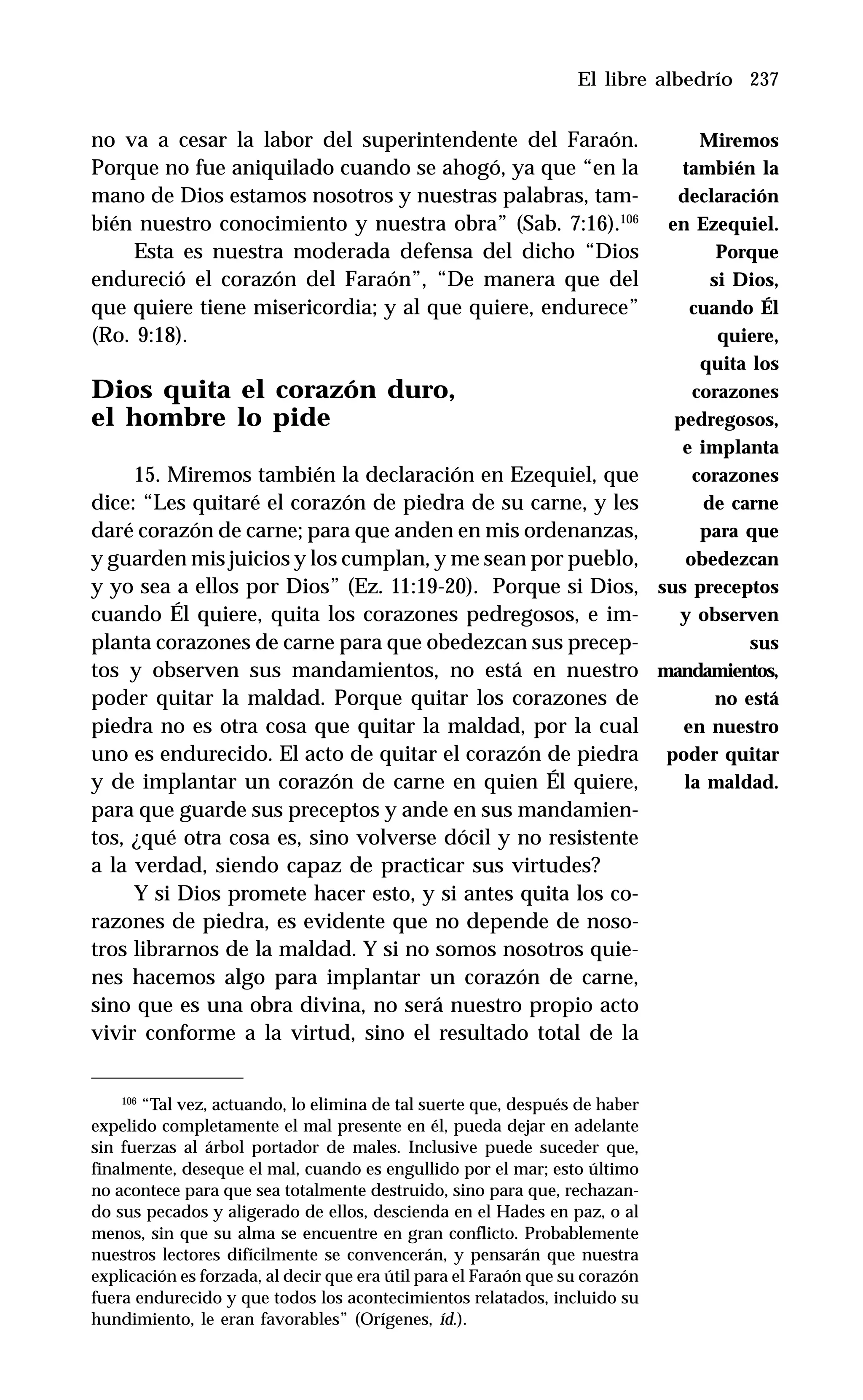 237
no va a cesar la labor del superintendente del Faraón.
Porque no fue aniquilado cuando se ahogó, ya que “en la
mano de Dios estamos nosotros y nuestras palabras, tam-
bién nuestro conocimiento y nuestra obra” (Sab. 7:16).106
Esta es nuestra moderada defensa del dicho “Dios
endureció el corazón del Faraón”, “De manera que del
que quiere tiene misericordia; y al que quiere, endurece”
(Ro. 9:18).
Dios quita el corazón duro,
el hombre lo pide
15. Miremos también la declaración en Ezequiel, que
dice: “Les quitaré el corazón de piedra de su carne, y les
daré corazón de carne; para que anden en mis ordenanzas,
y guarden mis juicios y los cumplan, y me sean por pueblo,
y yo sea a ellos por Dios” (Ez. 11:19-20). Porque si Dios,
cuando Él quiere, quita los corazones pedregosos, e im-
planta corazones de carne para que obedezcan sus precep-
tos y observen sus mandamientos, no está en nuestro
poder quitar la maldad. Porque quitar los corazones de
piedra no es otra cosa que quitar la maldad, por la cual
uno es endurecido. El acto de quitar el corazón de piedra
y de implantar un corazón de carne en quien Él quiere,
para que guarde sus preceptos y ande en sus mandamien-
tos, ¿qué otra cosa es, sino volverse dócil y no resistente
a la verdad, siendo capaz de practicar sus virtudes?
Y si Dios promete hacer esto, y si antes quita los co-
razones de piedra, es evidente que no depende de noso-
tros librarnos de la maldad. Y si no somos nosotros quie-
nes hacemos algo para implantar un corazón de carne,
sino que es una obra divina, no será nuestro propio acto
vivir conforme a la virtud, sino el resultado total de la
El libre albedrío
106
“Tal vez, actuando, lo elimina de tal suerte que, después de haber
expelido completamente el mal presente en él, pueda dejar en adelante
sin fuerzas al árbol portador de males. Inclusive puede suceder que,
finalmente, deseque el mal, cuando es engullido por el mar; esto último
no acontece para que sea totalmente destruido, sino para que, rechazan-
do sus pecados y aligerado de ellos, descienda en el Hades en paz, o al
menos, sin que su alma se encuentre en gran conflicto. Probablemente
nuestros lectores difícilmente se convencerán, y pensarán que nuestra
explicación es forzada, al decir que era útil para el Faraón que su corazón
fuera endurecido y que todos los acontecimientos relatados, incluido su
hundimiento, le eran favorables” (Orígenes, íd.).
Miremos
también la
declaración
en Ezequiel.
Porque
si Dios,
cuando Él
quiere,
quita los
corazones
pedregosos,
e implanta
corazones
de carne
para que
obedezcan
sus preceptos
y observen
sus
mandamientos,
no está
en nuestro
poder quitar
la maldad.
 