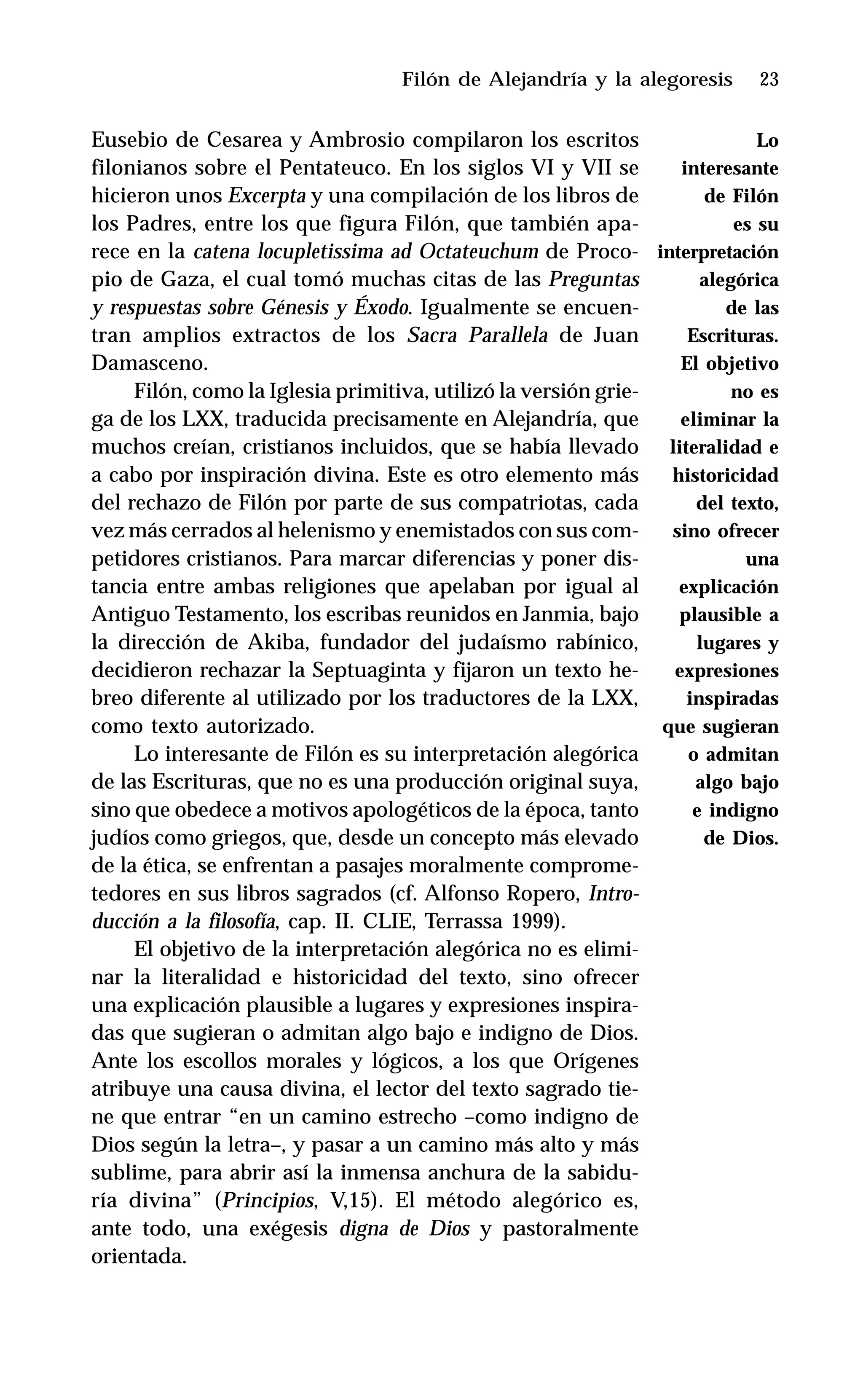 23
Eusebio de Cesarea y Ambrosio compilaron los escritos
filonianos sobre el Pentateuco. En los siglos VI y VII se
hicieron unos Excerpta y una compilación de los libros de
los Padres, entre los que figura Filón, que también apa-
rece en la catena locupletissima ad Octateuchum de Proco-
pio de Gaza, el cual tomó muchas citas de las Preguntas
y respuestas sobre Génesis y Éxodo. Igualmente se encuen-
tran amplios extractos de los Sacra Parallela de Juan
Damasceno.
Filón, como la Iglesia primitiva, utilizó la versión grie-
ga de los LXX, traducida precisamente en Alejandría, que
muchos creían, cristianos incluidos, que se había llevado
a cabo por inspiración divina. Este es otro elemento más
del rechazo de Filón por parte de sus compatriotas, cada
vez más cerrados al helenismo y enemistados con sus com-
petidores cristianos. Para marcar diferencias y poner dis-
tancia entre ambas religiones que apelaban por igual al
Antiguo Testamento, los escribas reunidos en Janmia, bajo
la dirección de Akiba, fundador del judaísmo rabínico,
decidieron rechazar la Septuaginta y fijaron un texto he-
breo diferente al utilizado por los traductores de la LXX,
como texto autorizado.
Lo interesante de Filón es su interpretación alegórica
de las Escrituras, que no es una producción original suya,
sino que obedece a motivos apologéticos de la época, tanto
judíos como griegos, que, desde un concepto más elevado
de la ética, se enfrentan a pasajes moralmente comprome-
tedores en sus libros sagrados (cf. Alfonso Ropero, Intro-
ducción a la filosofía, cap. II. CLIE, Terrassa 1999).
El objetivo de la interpretación alegórica no es elimi-
nar la literalidad e historicidad del texto, sino ofrecer
una explicación plausible a lugares y expresiones inspira-
das que sugieran o admitan algo bajo e indigno de Dios.
Ante los escollos morales y lógicos, a los que Orígenes
atribuye una causa divina, el lector del texto sagrado tie-
ne que entrar “en un camino estrecho –como indigno de
Dios según la letra–, y pasar a un camino más alto y más
sublime, para abrir así la inmensa anchura de la sabidu-
ría divina” (Principios, V,15). El método alegórico es,
ante todo, una exégesis digna de Dios y pastoralmente
orientada.
Filón de Alejandría y la alegoresis
Lo
interesante
de Filón
es su
interpretación
alegórica
de las
Escrituras.
El objetivo
no es
eliminar la
literalidad e
historicidad
del texto,
sino ofrecer
una
explicación
plausible a
lugares y
expresiones
inspiradas
que sugieran
o admitan
algo bajo
e indigno
de Dios.
 