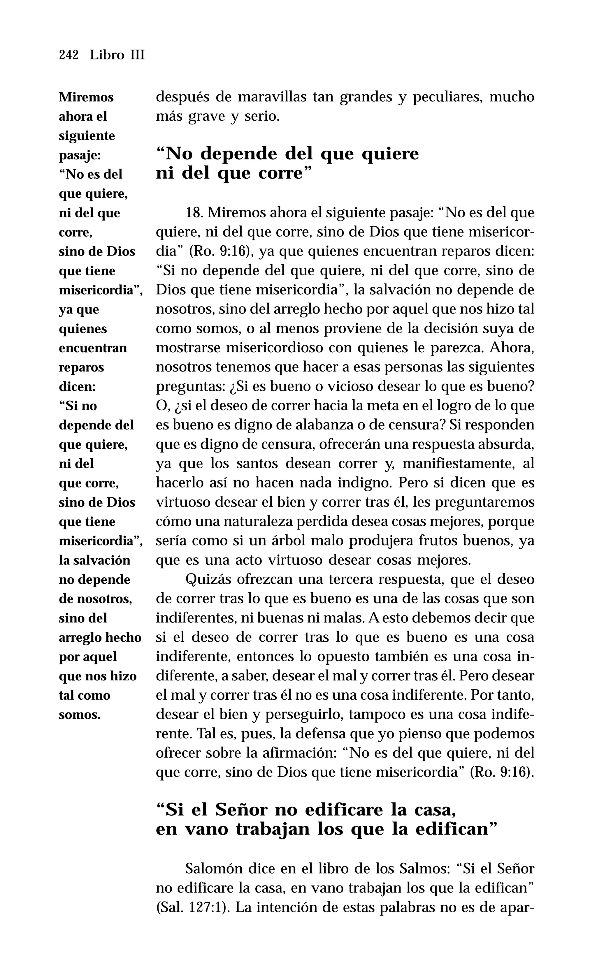242 Libro III
después de maravillas tan grandes y peculiares, mucho
más grave y serio.
“No depende del que quiere
ni del que corre”
18. Miremos ahora el siguiente pasaje: “No es del que
quiere, ni del que corre, sino de Dios que tiene misericor-
dia” (Ro. 9:16), ya que quienes encuentran reparos dicen:
“Si no depende del que quiere, ni del que corre, sino de
Dios que tiene misericordia”, la salvación no depende de
nosotros, sino del arreglo hecho por aquel que nos hizo tal
como somos, o al menos proviene de la decisión suya de
mostrarse misericordioso con quienes le parezca. Ahora,
nosotros tenemos que hacer a esas personas las siguientes
preguntas: ¿Si es bueno o vicioso desear lo que es bueno?
O, ¿si el deseo de correr hacia la meta en el logro de lo que
es bueno es digno de alabanza o de censura? Si responden
que es digno de censura, ofrecerán una respuesta absurda,
ya que los santos desean correr y, manifiestamente, al
hacerlo así no hacen nada indigno. Pero si dicen que es
virtuoso desear el bien y correr tras él, les preguntaremos
cómo una naturaleza perdida desea cosas mejores, porque
sería como si un árbol malo produjera frutos buenos, ya
que es una acto virtuoso desear cosas mejores.
Quizás ofrezcan una tercera respuesta, que el deseo
de correr tras lo que es bueno es una de las cosas que son
indiferentes, ni buenas ni malas. A esto debemos decir que
si el deseo de correr tras lo que es bueno es una cosa
indiferente, entonces lo opuesto también es una cosa in-
diferente, a saber, desear el mal y correr tras él. Pero desear
el mal y correr tras él no es una cosa indiferente. Por tanto,
desear el bien y perseguirlo, tampoco es una cosa indife-
rente. Tal es, pues, la defensa que yo pienso que podemos
ofrecer sobre la afirmación: “No es del que quiere, ni del
que corre, sino de Dios que tiene misericordia” (Ro. 9:16).
“Si el Señor no edificare la casa,
en vano trabajan los que la edifican”
Salomón dice en el libro de los Salmos: “Si el Señor
no edificare la casa, en vano trabajan los que la edifican”
(Sal. 127:1). La intención de estas palabras no es de apar-
Miremos
ahora el
siguiente
pasaje:
“No es del
que quiere,
ni del que
corre,
sino de Dios
que tiene
misericordia”,
ya que
quienes
encuentran
reparos
dicen:
“Si no
depende del
que quiere,
ni del
que corre,
sino de Dios
que tiene
misericordia”,
la salvación
no depende
de nosotros,
sino del
arreglo hecho
por aquel
que nos hizo
tal como
somos.
 
