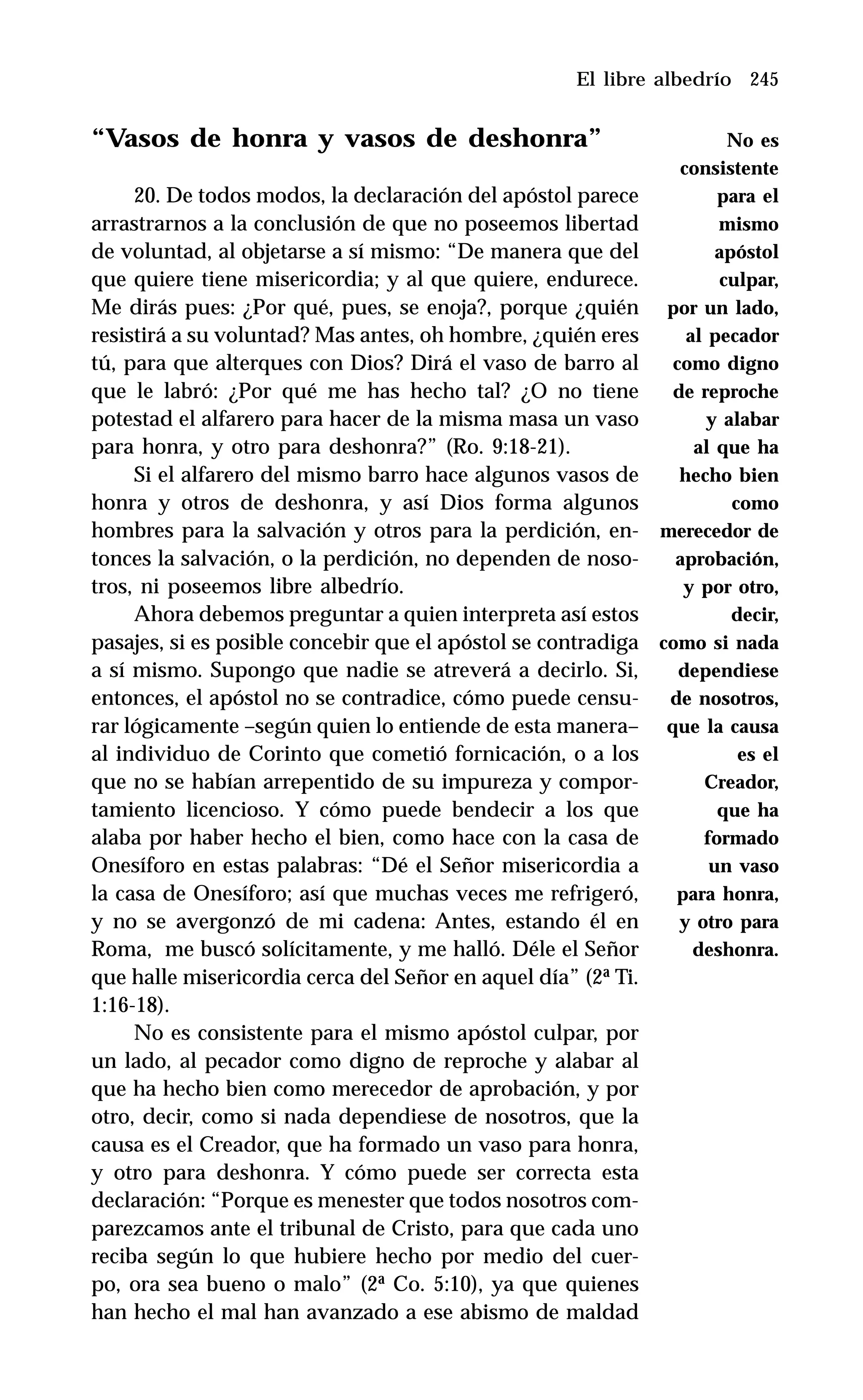 245
“Vasos de honra y vasos de deshonra”
20. De todos modos, la declaración del apóstol parece
arrastrarnos a la conclusión de que no poseemos libertad
de voluntad, al objetarse a sí mismo: “De manera que del
que quiere tiene misericordia; y al que quiere, endurece.
Me dirás pues: ¿Por qué, pues, se enoja?, porque ¿quién
resistirá a su voluntad? Mas antes, oh hombre, ¿quién eres
tú, para que alterques con Dios? Dirá el vaso de barro al
que le labró: ¿Por qué me has hecho tal? ¿O no tiene
potestad el alfarero para hacer de la misma masa un vaso
para honra, y otro para deshonra?” (Ro. 9:18-21).
Si el alfarero del mismo barro hace algunos vasos de
honra y otros de deshonra, y así Dios forma algunos
hombres para la salvación y otros para la perdición, en-
tonces la salvación, o la perdición, no dependen de noso-
tros, ni poseemos libre albedrío.
Ahora debemos preguntar a quien interpreta así estos
pasajes, si es posible concebir que el apóstol se contradiga
a sí mismo. Supongo que nadie se atreverá a decirlo. Si,
entonces, el apóstol no se contradice, cómo puede censu-
rar lógicamente –según quien lo entiende de esta manera–
al individuo de Corinto que cometió fornicación, o a los
que no se habían arrepentido de su impureza y compor-
tamiento licencioso. Y cómo puede bendecir a los que
alaba por haber hecho el bien, como hace con la casa de
Onesíforo en estas palabras: “Dé el Señor misericordia a
la casa de Onesíforo; así que muchas veces me refrigeró,
y no se avergonzó de mi cadena: Antes, estando él en
Roma, me buscó solícitamente, y me halló. Déle el Señor
que halle misericordia cerca del Señor en aquel día” (2ª Ti.
1:16-18).
No es consistente para el mismo apóstol culpar, por
un lado, al pecador como digno de reproche y alabar al
que ha hecho bien como merecedor de aprobación, y por
otro, decir, como si nada dependiese de nosotros, que la
causa es el Creador, que ha formado un vaso para honra,
y otro para deshonra. Y cómo puede ser correcta esta
declaración: “Porque es menester que todos nosotros com-
parezcamos ante el tribunal de Cristo, para que cada uno
reciba según lo que hubiere hecho por medio del cuer-
po, ora sea bueno o malo” (2ª Co. 5:10), ya que quienes
han hecho el mal han avanzado a ese abismo de maldad
El libre albedrío
No es
consistente
para el
mismo
apóstol
culpar,
por un lado,
al pecador
como digno
de reproche
y alabar
al que ha
hecho bien
como
merecedor de
aprobación,
y por otro,
decir,
como si nada
dependiese
de nosotros,
que la causa
es el
Creador,
que ha
formado
un vaso
para honra,
y otro para
deshonra.
 
