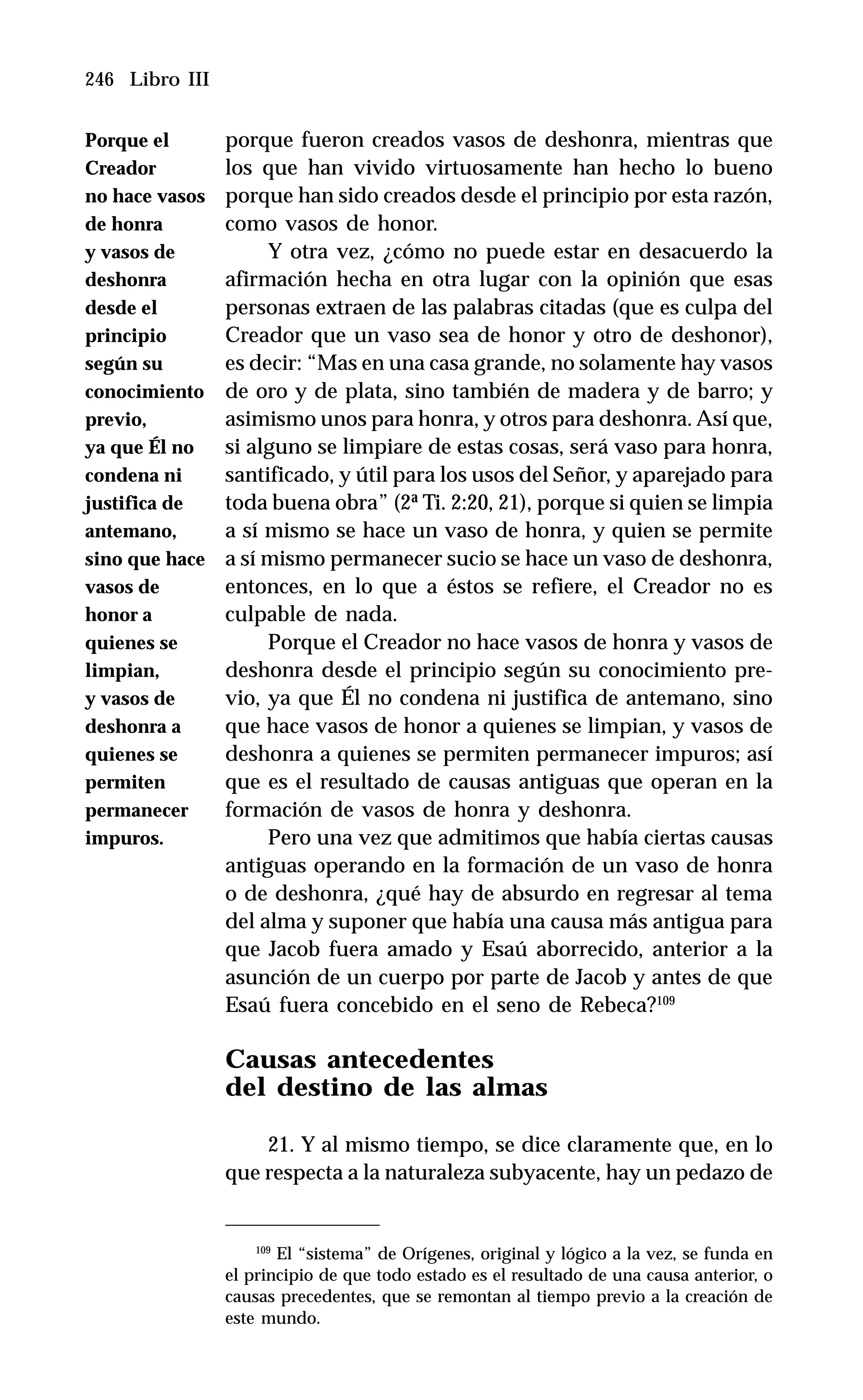 246 Libro III
porque fueron creados vasos de deshonra, mientras que
los que han vivido virtuosamente han hecho lo bueno
porque han sido creados desde el principio por esta razón,
como vasos de honor.
Y otra vez, ¿cómo no puede estar en desacuerdo la
afirmación hecha en otra lugar con la opinión que esas
personas extraen de las palabras citadas (que es culpa del
Creador que un vaso sea de honor y otro de deshonor),
es decir: “Mas en una casa grande, no solamente hay vasos
de oro y de plata, sino también de madera y de barro; y
asimismo unos para honra, y otros para deshonra. Así que,
si alguno se limpiare de estas cosas, será vaso para honra,
santificado, y útil para los usos del Señor, y aparejado para
toda buena obra” (2ª Ti. 2:20, 21), porque si quien se limpia
a sí mismo se hace un vaso de honra, y quien se permite
a sí mismo permanecer sucio se hace un vaso de deshonra,
entonces, en lo que a éstos se refiere, el Creador no es
culpable de nada.
Porque el Creador no hace vasos de honra y vasos de
deshonra desde el principio según su conocimiento pre-
vio, ya que Él no condena ni justifica de antemano, sino
que hace vasos de honor a quienes se limpian, y vasos de
deshonra a quienes se permiten permanecer impuros; así
que es el resultado de causas antiguas que operan en la
formación de vasos de honra y deshonra.
Pero una vez que admitimos que había ciertas causas
antiguas operando en la formación de un vaso de honra
o de deshonra, ¿qué hay de absurdo en regresar al tema
del alma y suponer que había una causa más antigua para
que Jacob fuera amado y Esaú aborrecido, anterior a la
asunción de un cuerpo por parte de Jacob y antes de que
Esaú fuera concebido en el seno de Rebeca?109
Causas antecedentes
del destino de las almas
21. Y al mismo tiempo, se dice claramente que, en lo
que respecta a la naturaleza subyacente, hay un pedazo de
109
El “sistema” de Orígenes, original y lógico a la vez, se funda en
el principio de que todo estado es el resultado de una causa anterior, o
causas precedentes, que se remontan al tiempo previo a la creación de
este mundo.
Porque el
Creador
no hace vasos
de honra
y vasos de
deshonra
desde el
principio
según su
conocimiento
previo,
ya que Él no
condena ni
justifica de
antemano,
sino que hace
vasos de
honor a
quienes se
limpian,
y vasos de
deshonra a
quienes se
permiten
permanecer
impuros.
 