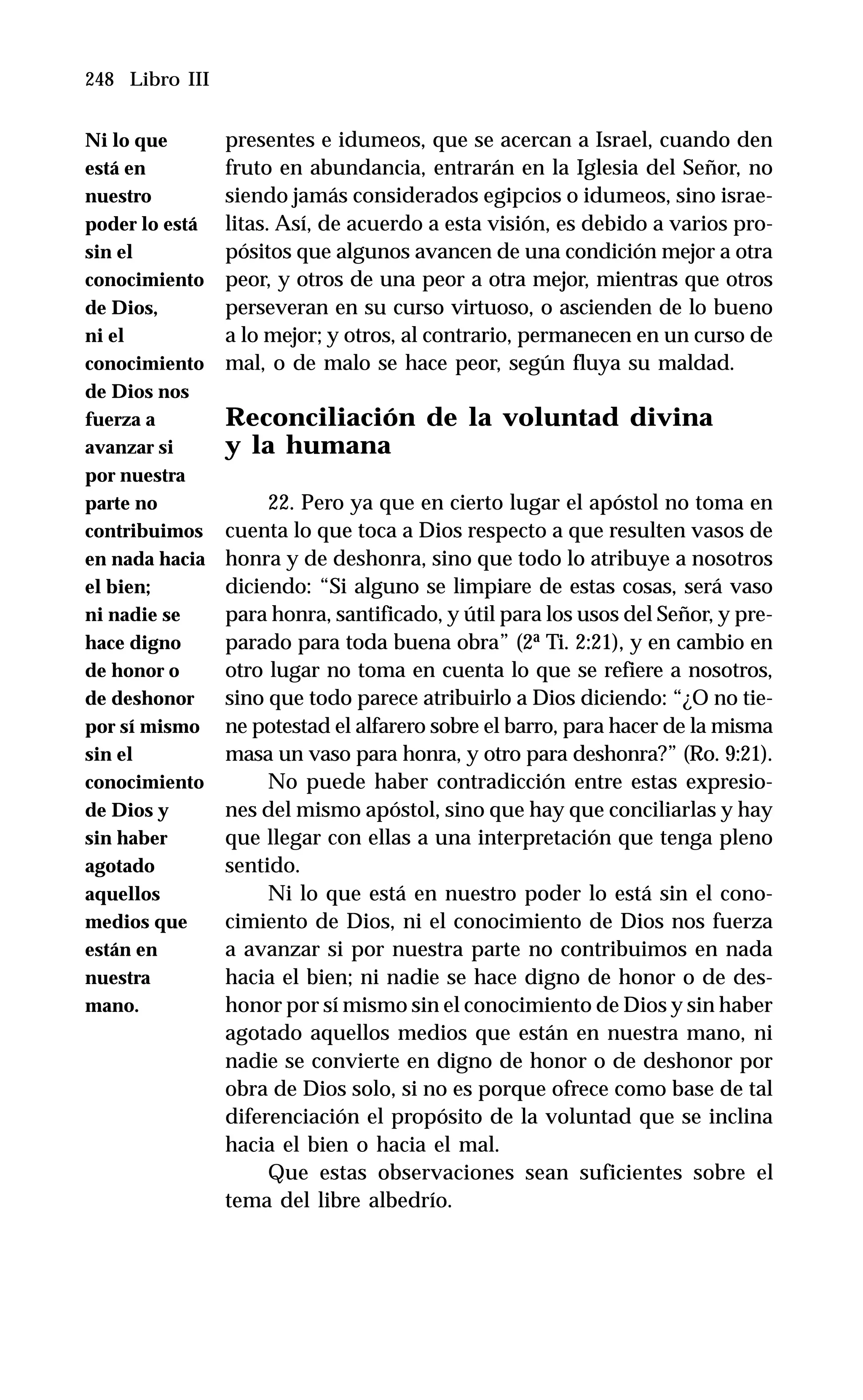248 Libro III
presentes e idumeos, que se acercan a Israel, cuando den
fruto en abundancia, entrarán en la Iglesia del Señor, no
siendo jamás considerados egipcios o idumeos, sino israe-
litas. Así, de acuerdo a esta visión, es debido a varios pro-
pósitos que algunos avancen de una condición mejor a otra
peor, y otros de una peor a otra mejor, mientras que otros
perseveran en su curso virtuoso, o ascienden de lo bueno
a lo mejor; y otros, al contrario, permanecen en un curso de
mal, o de malo se hace peor, según fluya su maldad.
Reconciliación de la voluntad divina
y la humana
22. Pero ya que en cierto lugar el apóstol no toma en
cuenta lo que toca a Dios respecto a que resulten vasos de
honra y de deshonra, sino que todo lo atribuye a nosotros
diciendo: “Si alguno se limpiare de estas cosas, será vaso
para honra, santificado, y útil para los usos del Señor, y pre-
parado para toda buena obra” (2ª Ti. 2:21), y en cambio en
otro lugar no toma en cuenta lo que se refiere a nosotros,
sino que todo parece atribuirlo a Dios diciendo: “¿O no tie-
ne potestad el alfarero sobre el barro, para hacer de la misma
masa un vaso para honra, y otro para deshonra?” (Ro. 9:21).
No puede haber contradicción entre estas expresio-
nes del mismo apóstol, sino que hay que conciliarlas y hay
que llegar con ellas a una interpretación que tenga pleno
sentido.
Ni lo que está en nuestro poder lo está sin el cono-
cimiento de Dios, ni el conocimiento de Dios nos fuerza
a avanzar si por nuestra parte no contribuimos en nada
hacia el bien; ni nadie se hace digno de honor o de des-
honor por sí mismo sin el conocimiento de Dios y sin haber
agotado aquellos medios que están en nuestra mano, ni
nadie se convierte en digno de honor o de deshonor por
obra de Dios solo, si no es porque ofrece como base de tal
diferenciación el propósito de la voluntad que se inclina
hacia el bien o hacia el mal.
Que estas observaciones sean suficientes sobre el
tema del libre albedrío.
Ni lo que
está en
nuestro
poder lo está
sin el
conocimiento
de Dios,
ni el
conocimiento
de Dios nos
fuerza a
avanzar si
por nuestra
parte no
contribuimos
en nada hacia
el bien;
ni nadie se
hace digno
de honor o
de deshonor
por sí mismo
sin el
conocimiento
de Dios y
sin haber
agotado
aquellos
medios que
están en
nuestra
mano.
 