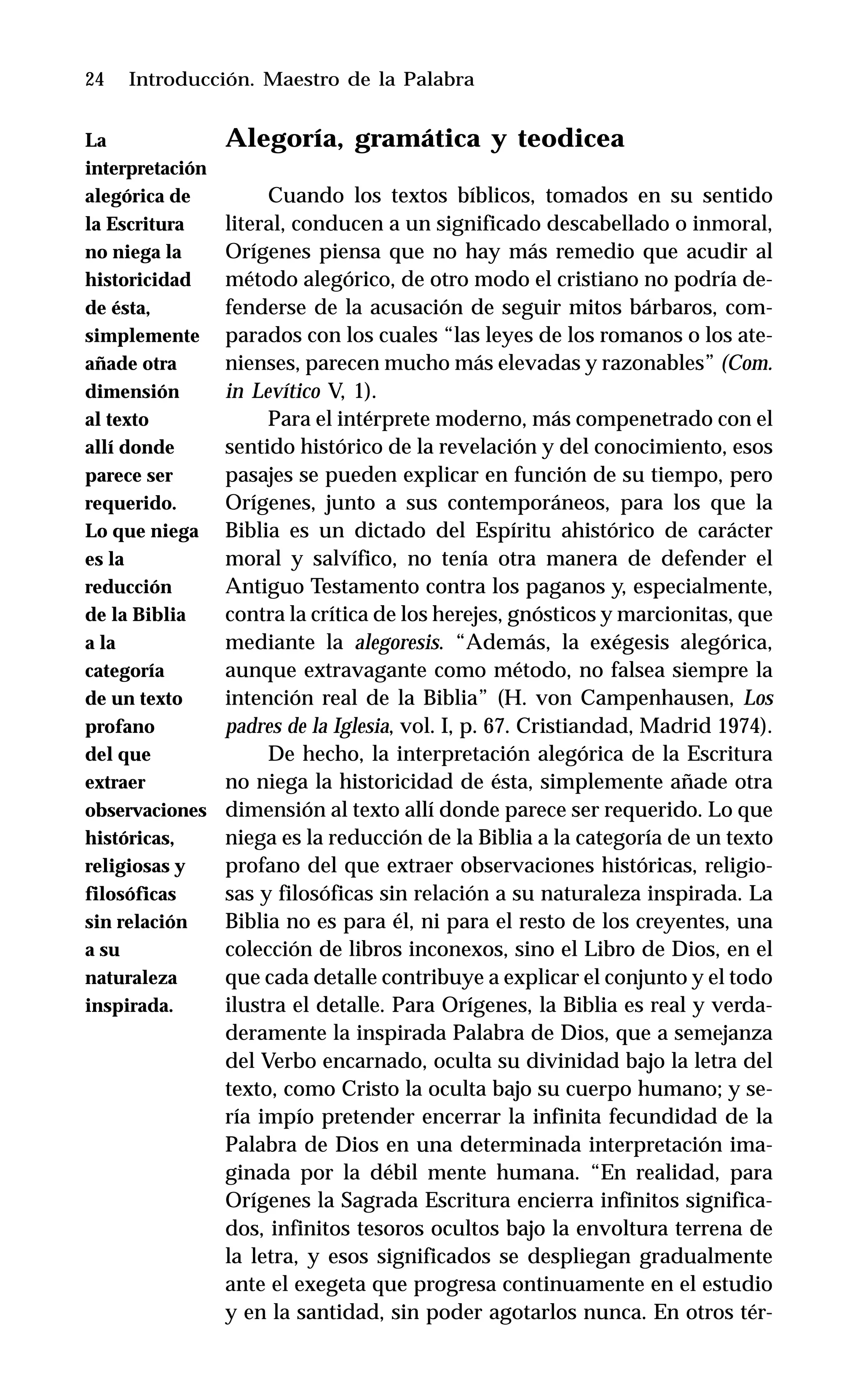 24 Introducción. Maestro de la Palabra
Alegoría, gramática y teodicea
Cuando los textos bíblicos, tomados en su sentido
literal, conducen a un significado descabellado o inmoral,
Orígenes piensa que no hay más remedio que acudir al
método alegórico, de otro modo el cristiano no podría de-
fenderse de la acusación de seguir mitos bárbaros, com-
parados con los cuales “las leyes de los romanos o los ate-
nienses, parecen mucho más elevadas y razonables” (Com.
in Levítico V, 1).
Para el intérprete moderno, más compenetrado con el
sentido histórico de la revelación y del conocimiento, esos
pasajes se pueden explicar en función de su tiempo, pero
Orígenes, junto a sus contemporáneos, para los que la
Biblia es un dictado del Espíritu ahistórico de carácter
moral y salvífico, no tenía otra manera de defender el
Antiguo Testamento contra los paganos y, especialmente,
contra la crítica de los herejes, gnósticos y marcionitas, que
mediante la alegoresis. “Además, la exégesis alegórica,
aunque extravagante como método, no falsea siempre la
intención real de la Biblia” (H. von Campenhausen, Los
padres de la Iglesia, vol. I, p. 67. Cristiandad, Madrid 1974).
De hecho, la interpretación alegórica de la Escritura
no niega la historicidad de ésta, simplemente añade otra
dimensión al texto allí donde parece ser requerido. Lo que
niega es la reducción de la Biblia a la categoría de un texto
profano del que extraer observaciones históricas, religio-
sas y filosóficas sin relación a su naturaleza inspirada. La
Biblia no es para él, ni para el resto de los creyentes, una
colección de libros inconexos, sino el Libro de Dios, en el
que cada detalle contribuye a explicar el conjunto y el todo
ilustra el detalle. Para Orígenes, la Biblia es real y verda-
deramente la inspirada Palabra de Dios, que a semejanza
del Verbo encarnado, oculta su divinidad bajo la letra del
texto, como Cristo la oculta bajo su cuerpo humano; y se-
ría impío pretender encerrar la infinita fecundidad de la
Palabra de Dios en una determinada interpretación ima-
ginada por la débil mente humana. “En realidad, para
Orígenes la Sagrada Escritura encierra infinitos significa-
dos, infinitos tesoros ocultos bajo la envoltura terrena de
la letra, y esos significados se despliegan gradualmente
ante el exegeta que progresa continuamente en el estudio
y en la santidad, sin poder agotarlos nunca. En otros tér-
La
interpretación
alegórica de
la Escritura
no niega la
historicidad
de ésta,
simplemente
añade otra
dimensión
al texto
allí donde
parece ser
requerido.
Lo que niega
es la
reducción
de la Biblia
a la
categoría
de un texto
profano
del que
extraer
observaciones
históricas,
religiosas y
filosóficas
sin relación
a su
naturaleza
inspirada.
 