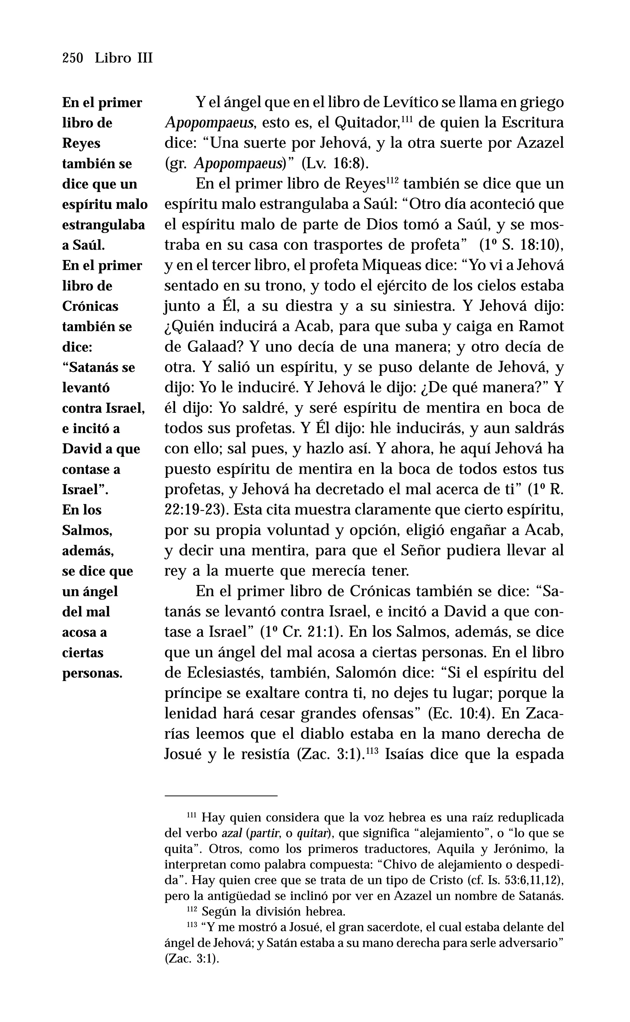 250 Libro III
Y el ángel que en el libro de Levítico se llama en griego
Apopompaeus, esto es, el Quitador,111
de quien la Escritura
dice: “Una suerte por Jehová, y la otra suerte por Azazel
(gr. Apopompaeus)” (Lv. 16:8).
En el primer libro de Reyes112
también se dice que un
espíritu malo estrangulaba a Saúl: “Otro día aconteció que
el espíritu malo de parte de Dios tomó a Saúl, y se mos-
traba en su casa con trasportes de profeta” (1º S. 18:10),
y en el tercer libro, el profeta Miqueas dice: “Yo vi a Jehová
sentado en su trono, y todo el ejército de los cielos estaba
junto a Él, a su diestra y a su siniestra. Y Jehová dijo:
¿Quién inducirá a Acab, para que suba y caiga en Ramot
de Galaad? Y uno decía de una manera; y otro decía de
otra. Y salió un espíritu, y se puso delante de Jehová, y
dijo: Yo le induciré. Y Jehová le dijo: ¿De qué manera?” Y
él dijo: Yo saldré, y seré espíritu de mentira en boca de
todos sus profetas. Y Él dijo: hle inducirás, y aun saldrás
con ello; sal pues, y hazlo así. Y ahora, he aquí Jehová ha
puesto espíritu de mentira en la boca de todos estos tus
profetas, y Jehová ha decretado el mal acerca de ti” (1º R.
22:19-23). Esta cita muestra claramente que cierto espíritu,
por su propia voluntad y opción, eligió engañar a Acab,
y decir una mentira, para que el Señor pudiera llevar al
rey a la muerte que merecía tener.
En el primer libro de Crónicas también se dice: “Sa-
tanás se levantó contra Israel, e incitó a David a que con-
tase a Israel” (1º Cr. 21:1). En los Salmos, además, se dice
que un ángel del mal acosa a ciertas personas. En el libro
de Eclesiastés, también, Salomón dice: “Si el espíritu del
príncipe se exaltare contra ti, no dejes tu lugar; porque la
lenidad hará cesar grandes ofensas” (Ec. 10:4). En Zaca-
rías leemos que el diablo estaba en la mano derecha de
Josué y le resistía (Zac. 3:1).113
Isaías dice que la espada
111
Hay quien considera que la voz hebrea es una raíz reduplicada
del verbo azal (partir, o quitar), que significa “alejamiento”, o “lo que se
quita”. Otros, como los primeros traductores, Aquila y Jerónimo, la
interpretan como palabra compuesta: “Chivo de alejamiento o despedi-
da”. Hay quien cree que se trata de un tipo de Cristo (cf. Is. 53:6,11,12),
pero la antigüedad se inclinó por ver en Azazel un nombre de Satanás.
112
Según la división hebrea.
113
“Y me mostró a Josué, el gran sacerdote, el cual estaba delante del
ángel de Jehová; y Satán estaba a su mano derecha para serle adversario”
(Zac. 3:1).
En el primer
libro de
Reyes
también se
dice que un
espíritu malo
estrangulaba
a Saúl.
En el primer
libro de
Crónicas
también se
dice:
“Satanás se
levantó
contra Israel,
e incitó a
David a que
contase a
Israel”.
En los
Salmos,
además,
se dice que
un ángel
del mal
acosa a
ciertas
personas.
 