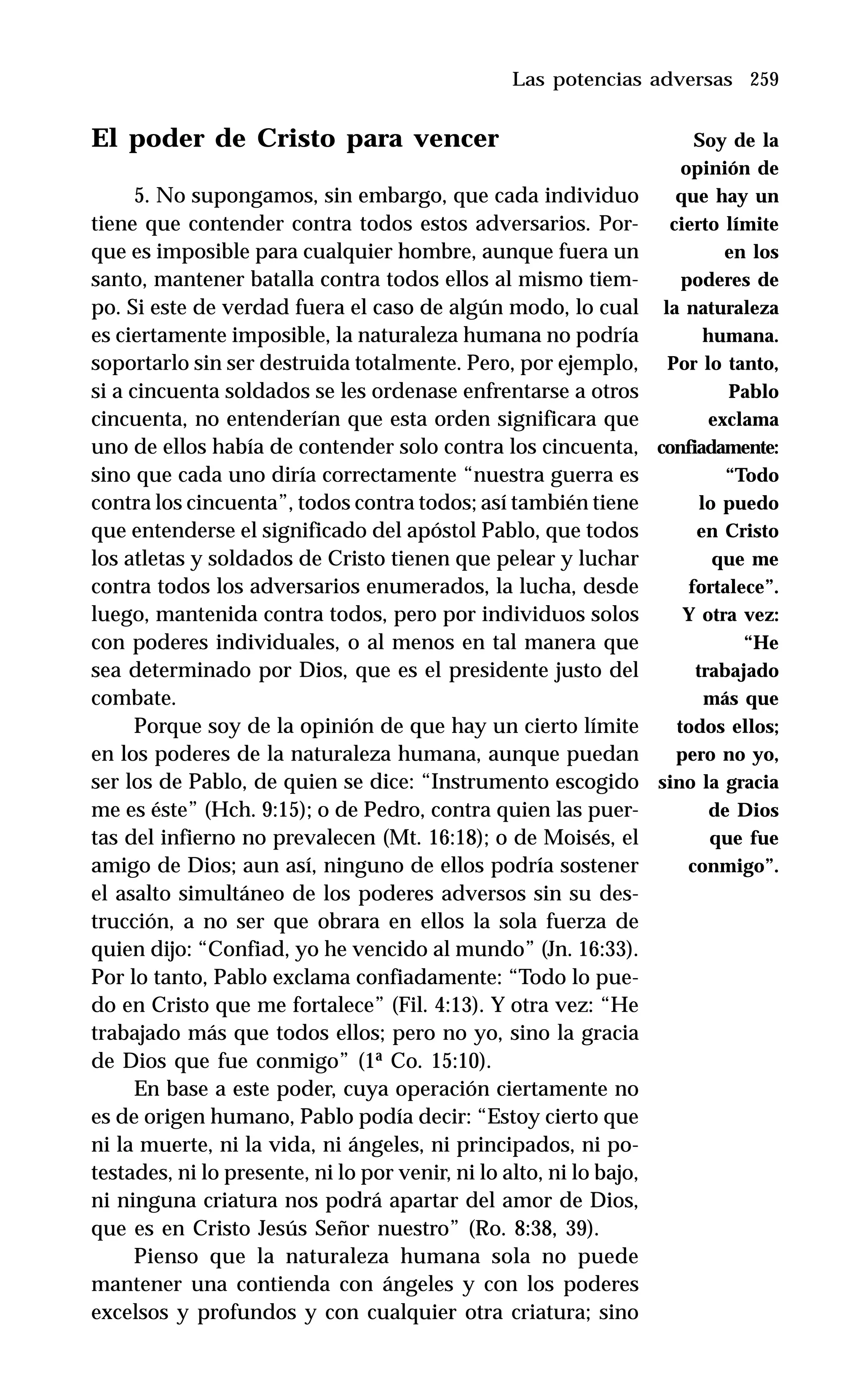 259
El poder de Cristo para vencer
5. No supongamos, sin embargo, que cada individuo
tiene que contender contra todos estos adversarios. Por-
que es imposible para cualquier hombre, aunque fuera un
santo, mantener batalla contra todos ellos al mismo tiem-
po. Si este de verdad fuera el caso de algún modo, lo cual
es ciertamente imposible, la naturaleza humana no podría
soportarlo sin ser destruida totalmente. Pero, por ejemplo,
si a cincuenta soldados se les ordenase enfrentarse a otros
cincuenta, no entenderían que esta orden significara que
uno de ellos había de contender solo contra los cincuenta,
sino que cada uno diría correctamente “nuestra guerra es
contra los cincuenta”, todos contra todos; así también tiene
que entenderse el significado del apóstol Pablo, que todos
los atletas y soldados de Cristo tienen que pelear y luchar
contra todos los adversarios enumerados, la lucha, desde
luego, mantenida contra todos, pero por individuos solos
con poderes individuales, o al menos en tal manera que
sea determinado por Dios, que es el presidente justo del
combate.
Porque soy de la opinión de que hay un cierto límite
en los poderes de la naturaleza humana, aunque puedan
ser los de Pablo, de quien se dice: “Instrumento escogido
me es éste” (Hch. 9:15); o de Pedro, contra quien las puer-
tas del infierno no prevalecen (Mt. 16:18); o de Moisés, el
amigo de Dios; aun así, ninguno de ellos podría sostener
el asalto simultáneo de los poderes adversos sin su des-
trucción, a no ser que obrara en ellos la sola fuerza de
quien dijo: “Confiad, yo he vencido al mundo” (Jn. 16:33).
Por lo tanto, Pablo exclama confiadamente: “Todo lo pue-
do en Cristo que me fortalece” (Fil. 4:13). Y otra vez: “He
trabajado más que todos ellos; pero no yo, sino la gracia
de Dios que fue conmigo” (1ª Co. 15:10).
En base a este poder, cuya operación ciertamente no
es de origen humano, Pablo podía decir: “Estoy cierto que
ni la muerte, ni la vida, ni ángeles, ni principados, ni po-
testades, ni lo presente, ni lo por venir, ni lo alto, ni lo bajo,
ni ninguna criatura nos podrá apartar del amor de Dios,
que es en Cristo Jesús Señor nuestro” (Ro. 8:38, 39).
Pienso que la naturaleza humana sola no puede
mantener una contienda con ángeles y con los poderes
excelsos y profundos y con cualquier otra criatura; sino
Las potencias adversas
Soy de la
opinión de
que hay un
cierto límite
en los
poderes de
la naturaleza
humana.
Por lo tanto,
Pablo
exclama
confiadamente:
“Todo
lo puedo
en Cristo
que me
fortalece”.
Y otra vez:
“He
trabajado
más que
todos ellos;
pero no yo,
sino la gracia
de Dios
que fue
conmigo”.
 