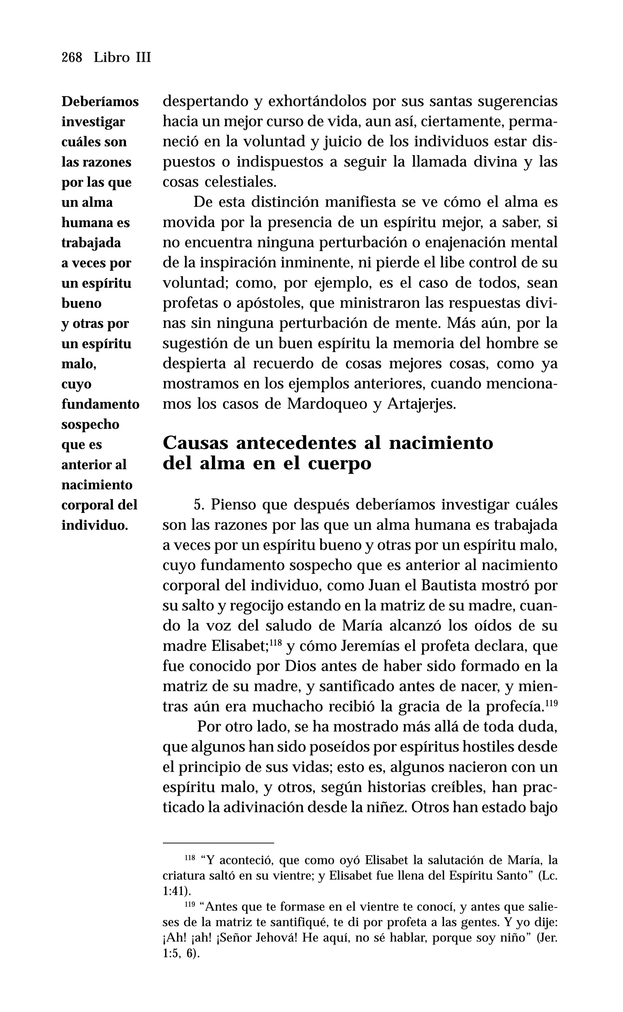 268 Libro III
despertando y exhortándolos por sus santas sugerencias
hacia un mejor curso de vida, aun así, ciertamente, perma-
neció en la voluntad y juicio de los individuos estar dis-
puestos o indispuestos a seguir la llamada divina y las
cosas celestiales.
De esta distinción manifiesta se ve cómo el alma es
movida por la presencia de un espíritu mejor, a saber, si
no encuentra ninguna perturbación o enajenación mental
de la inspiración inminente, ni pierde el libe control de su
voluntad; como, por ejemplo, es el caso de todos, sean
profetas o apóstoles, que ministraron las respuestas divi-
nas sin ninguna perturbación de mente. Más aún, por la
sugestión de un buen espíritu la memoria del hombre se
despierta al recuerdo de cosas mejores cosas, como ya
mostramos en los ejemplos anteriores, cuando menciona-
mos los casos de Mardoqueo y Artajerjes.
Causas antecedentes al nacimiento
del alma en el cuerpo
5. Pienso que después deberíamos investigar cuáles
son las razones por las que un alma humana es trabajada
a veces por un espíritu bueno y otras por un espíritu malo,
cuyo fundamento sospecho que es anterior al nacimiento
corporal del individuo, como Juan el Bautista mostró por
su salto y regocijo estando en la matriz de su madre, cuan-
do la voz del saludo de María alcanzó los oídos de su
madre Elisabet;118
y cómo Jeremías el profeta declara, que
fue conocido por Dios antes de haber sido formado en la
matriz de su madre, y santificado antes de nacer, y mien-
tras aún era muchacho recibió la gracia de la profecía.119
Por otro lado, se ha mostrado más allá de toda duda,
que algunos han sido poseídos por espíritus hostiles desde
el principio de sus vidas; esto es, algunos nacieron con un
espíritu malo, y otros, según historias creíbles, han prac-
ticado la adivinación desde la niñez. Otros han estado bajo
118
“Y aconteció, que como oyó Elisabet la salutación de María, la
criatura saltó en su vientre; y Elisabet fue llena del Espíritu Santo” (Lc.
1:41).
119
“Antes que te formase en el vientre te conocí, y antes que salie-
ses de la matriz te santifiqué, te di por profeta a las gentes. Y yo dije:
¡Ah! ¡ah! ¡Señor Jehová! He aquí, no sé hablar, porque soy niño” (Jer.
1:5, 6).
Deberíamos
investigar
cuáles son
las razones
por las que
un alma
humana es
trabajada
a veces por
un espíritu
bueno
y otras por
un espíritu
malo,
cuyo
fundamento
sospecho
que es
anterior al
nacimiento
corporal del
individuo.
 