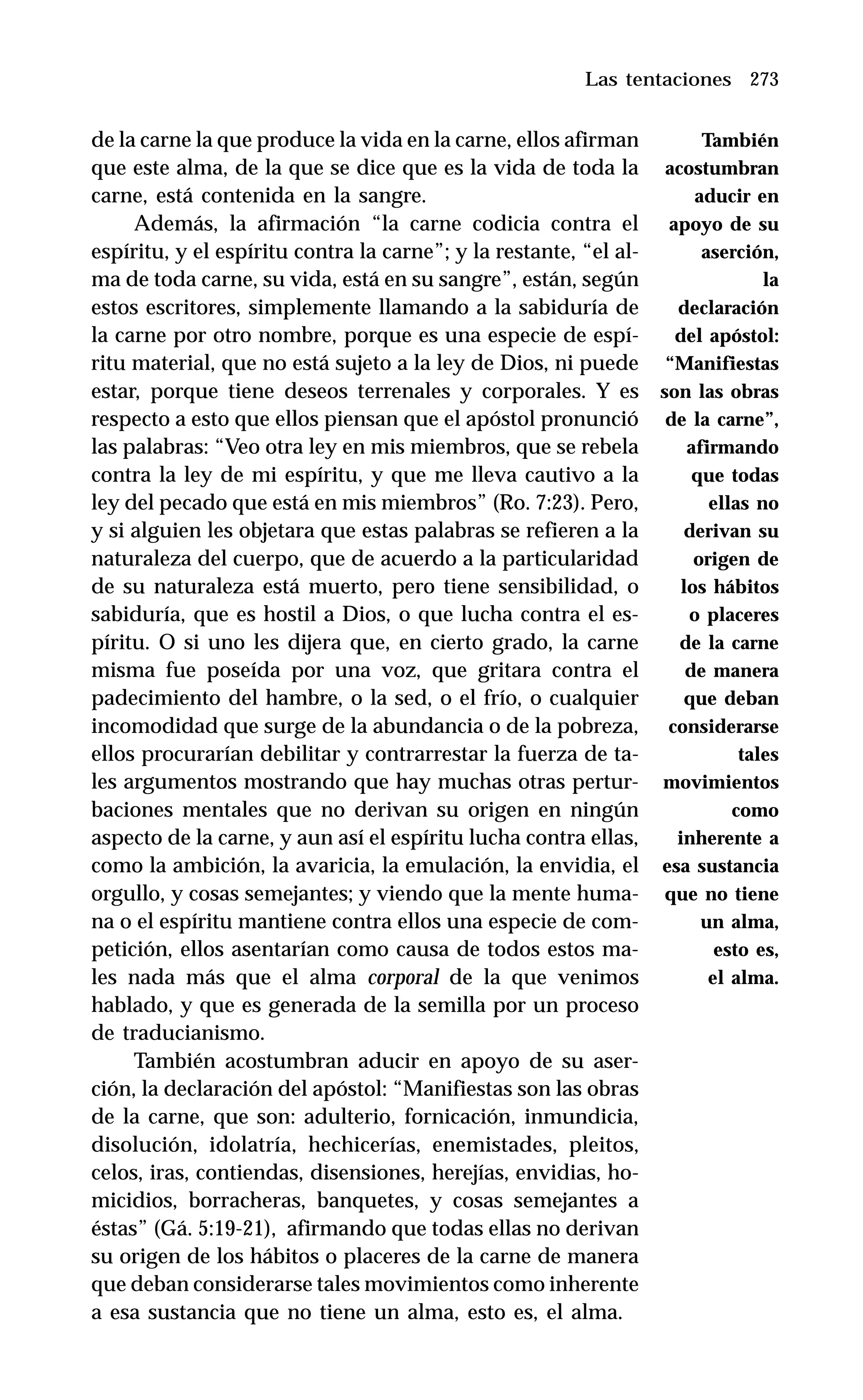 273
de la carne la que produce la vida en la carne, ellos afirman
que este alma, de la que se dice que es la vida de toda la
carne, está contenida en la sangre.
Además, la afirmación “la carne codicia contra el
espíritu, y el espíritu contra la carne”; y la restante, “el al-
ma de toda carne, su vida, está en su sangre”, están, según
estos escritores, simplemente llamando a la sabiduría de
la carne por otro nombre, porque es una especie de espí-
ritu material, que no está sujeto a la ley de Dios, ni puede
estar, porque tiene deseos terrenales y corporales. Y es
respecto a esto que ellos piensan que el apóstol pronunció
las palabras: “Veo otra ley en mis miembros, que se rebela
contra la ley de mi espíritu, y que me lleva cautivo a la
ley del pecado que está en mis miembros” (Ro. 7:23). Pero,
y si alguien les objetara que estas palabras se refieren a la
naturaleza del cuerpo, que de acuerdo a la particularidad
de su naturaleza está muerto, pero tiene sensibilidad, o
sabiduría, que es hostil a Dios, o que lucha contra el es-
píritu. O si uno les dijera que, en cierto grado, la carne
misma fue poseída por una voz, que gritara contra el
padecimiento del hambre, o la sed, o el frío, o cualquier
incomodidad que surge de la abundancia o de la pobreza,
ellos procurarían debilitar y contrarrestar la fuerza de ta-
les argumentos mostrando que hay muchas otras pertur-
baciones mentales que no derivan su origen en ningún
aspecto de la carne, y aun así el espíritu lucha contra ellas,
como la ambición, la avaricia, la emulación, la envidia, el
orgullo, y cosas semejantes; y viendo que la mente huma-
na o el espíritu mantiene contra ellos una especie de com-
petición, ellos asentarían como causa de todos estos ma-
les nada más que el alma corporal de la que venimos
hablado, y que es generada de la semilla por un proceso
de traducianismo.
También acostumbran aducir en apoyo de su aser-
ción, la declaración del apóstol: “Manifiestas son las obras
de la carne, que son: adulterio, fornicación, inmundicia,
disolución, idolatría, hechicerías, enemistades, pleitos,
celos, iras, contiendas, disensiones, herejías, envidias, ho-
micidios, borracheras, banquetes, y cosas semejantes a
éstas” (Gá. 5:19-21), afirmando que todas ellas no derivan
su origen de los hábitos o placeres de la carne de manera
que deban considerarse tales movimientos como inherente
a esa sustancia que no tiene un alma, esto es, el alma.
Las tentaciones
También
acostumbran
aducir en
apoyo de su
aserción,
la
declaración
del apóstol:
“Manifiestas
son las obras
de la carne”,
afirmando
que todas
ellas no
derivan su
origen de
los hábitos
o placeres
de la carne
de manera
que deban
considerarse
tales
movimientos
como
inherente a
esa sustancia
que no tiene
un alma,
esto es,
el alma.
 