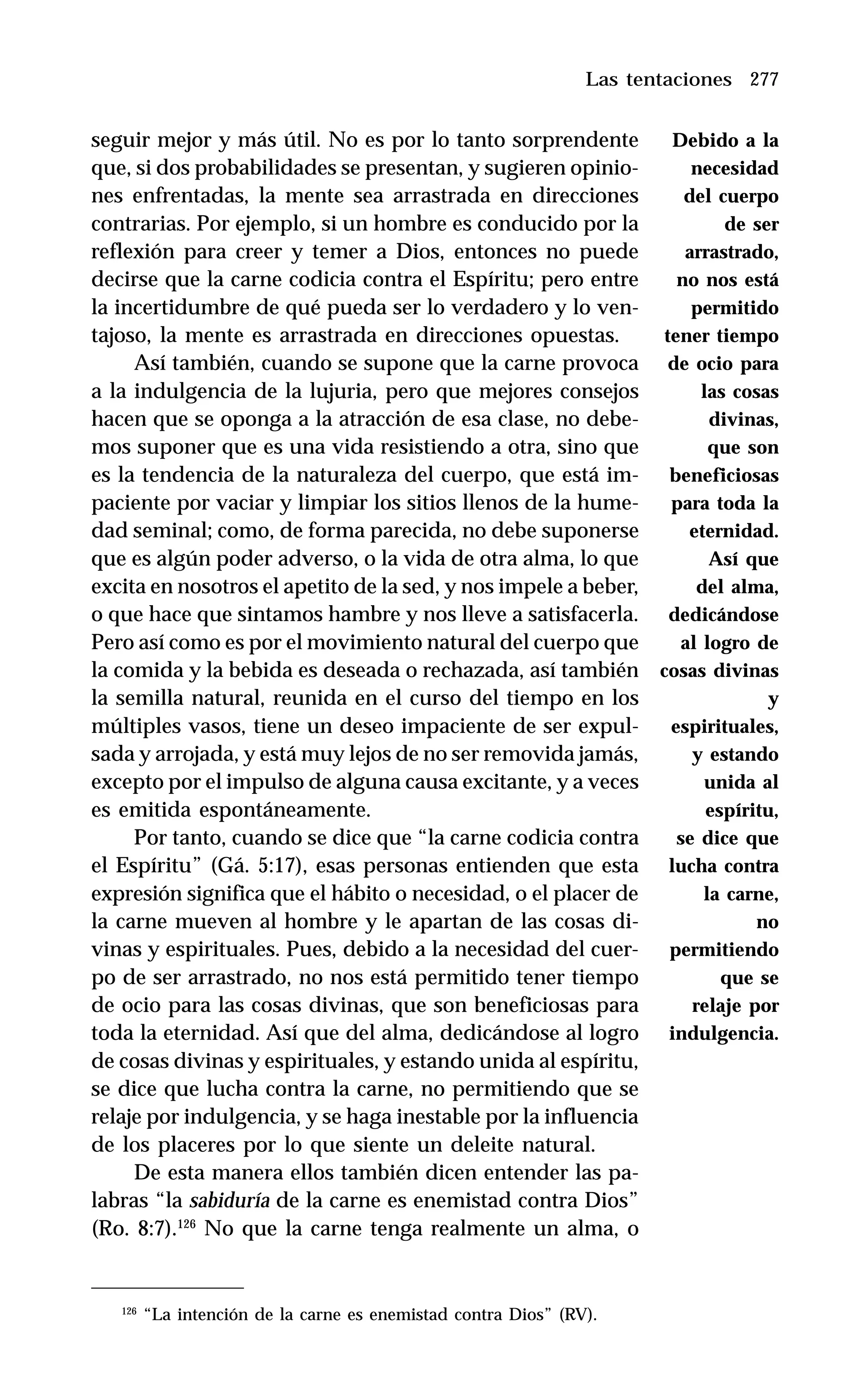 277
seguir mejor y más útil. No es por lo tanto sorprendente
que, si dos probabilidades se presentan, y sugieren opinio-
nes enfrentadas, la mente sea arrastrada en direcciones
contrarias. Por ejemplo, si un hombre es conducido por la
reflexión para creer y temer a Dios, entonces no puede
decirse que la carne codicia contra el Espíritu; pero entre
la incertidumbre de qué pueda ser lo verdadero y lo ven-
tajoso, la mente es arrastrada en direcciones opuestas.
Así también, cuando se supone que la carne provoca
a la indulgencia de la lujuria, pero que mejores consejos
hacen que se oponga a la atracción de esa clase, no debe-
mos suponer que es una vida resistiendo a otra, sino que
es la tendencia de la naturaleza del cuerpo, que está im-
paciente por vaciar y limpiar los sitios llenos de la hume-
dad seminal; como, de forma parecida, no debe suponerse
que es algún poder adverso, o la vida de otra alma, lo que
excita en nosotros el apetito de la sed, y nos impele a beber,
o que hace que sintamos hambre y nos lleve a satisfacerla.
Pero así como es por el movimiento natural del cuerpo que
la comida y la bebida es deseada o rechazada, así también
la semilla natural, reunida en el curso del tiempo en los
múltiples vasos, tiene un deseo impaciente de ser expul-
sada y arrojada, y está muy lejos de no ser removida jamás,
excepto por el impulso de alguna causa excitante, y a veces
es emitida espontáneamente.
Por tanto, cuando se dice que “la carne codicia contra
el Espíritu” (Gá. 5:17), esas personas entienden que esta
expresión significa que el hábito o necesidad, o el placer de
la carne mueven al hombre y le apartan de las cosas di-
vinas y espirituales. Pues, debido a la necesidad del cuer-
po de ser arrastrado, no nos está permitido tener tiempo
de ocio para las cosas divinas, que son beneficiosas para
toda la eternidad. Así que del alma, dedicándose al logro
de cosas divinas y espirituales, y estando unida al espíritu,
se dice que lucha contra la carne, no permitiendo que se
relaje por indulgencia, y se haga inestable por la influencia
de los placeres por lo que siente un deleite natural.
De esta manera ellos también dicen entender las pa-
labras “la sabiduría de la carne es enemistad contra Dios”
(Ro. 8:7).126
No que la carne tenga realmente un alma, o
Las tentaciones
126
“La intención de la carne es enemistad contra Dios” (RV).
Debido a la
necesidad
del cuerpo
de ser
arrastrado,
no nos está
permitido
tener tiempo
de ocio para
las cosas
divinas,
que son
beneficiosas
para toda la
eternidad.
Así que
del alma,
dedicándose
al logro de
cosas divinas
y
espirituales,
y estando
unida al
espíritu,
se dice que
lucha contra
la carne,
no
permitiendo
que se
relaje por
indulgencia.
 