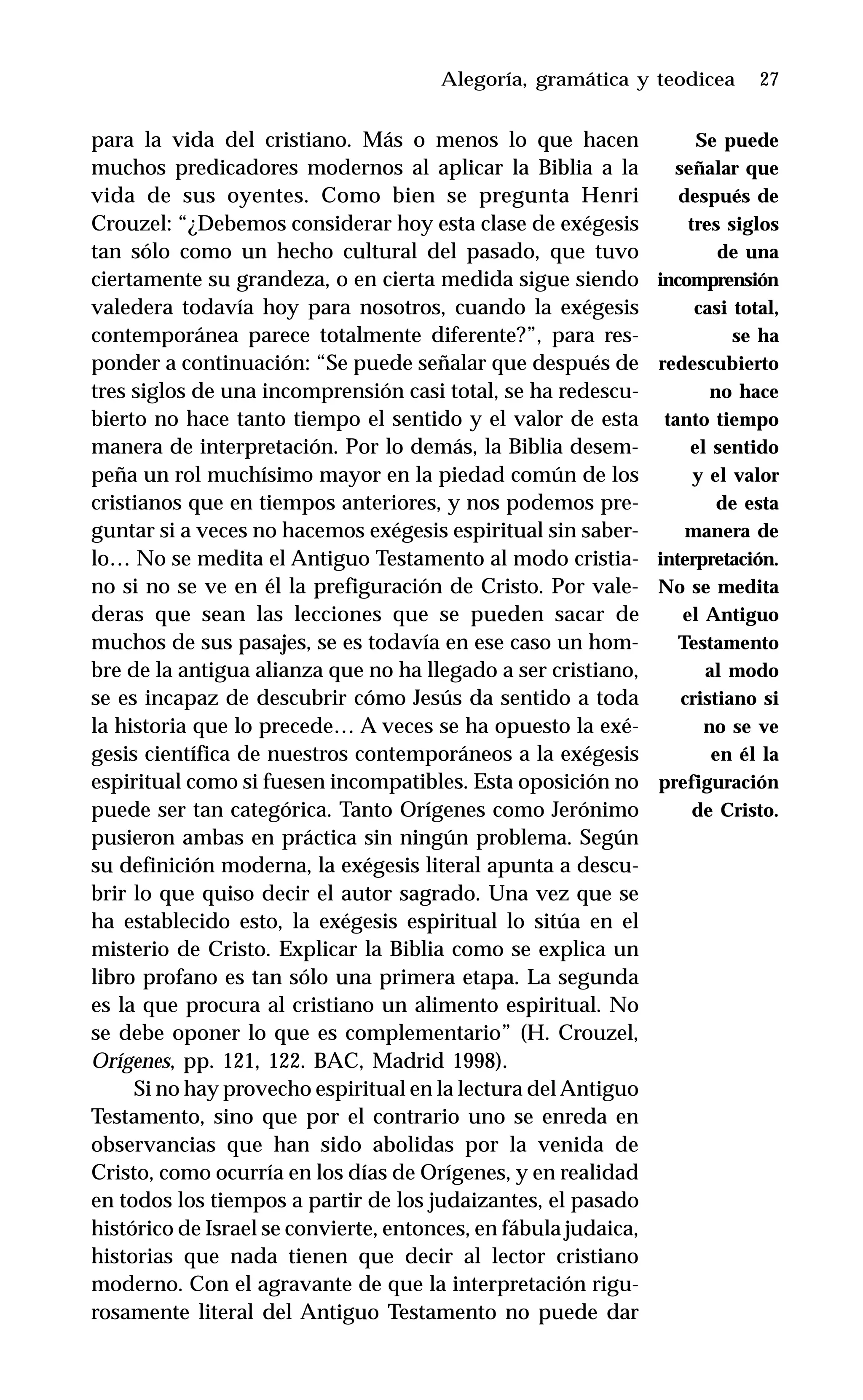 27
para la vida del cristiano. Más o menos lo que hacen
muchos predicadores modernos al aplicar la Biblia a la
vida de sus oyentes. Como bien se pregunta Henri
Crouzel: “¿Debemos considerar hoy esta clase de exégesis
tan sólo como un hecho cultural del pasado, que tuvo
ciertamente su grandeza, o en cierta medida sigue siendo
valedera todavía hoy para nosotros, cuando la exégesis
contemporánea parece totalmente diferente?”, para res-
ponder a continuación: “Se puede señalar que después de
tres siglos de una incomprensión casi total, se ha redescu-
bierto no hace tanto tiempo el sentido y el valor de esta
manera de interpretación. Por lo demás, la Biblia desem-
peña un rol muchísimo mayor en la piedad común de los
cristianos que en tiempos anteriores, y nos podemos pre-
guntar si a veces no hacemos exégesis espiritual sin saber-
lo… No se medita el Antiguo Testamento al modo cristia-
no si no se ve en él la prefiguración de Cristo. Por vale-
deras que sean las lecciones que se pueden sacar de
muchos de sus pasajes, se es todavía en ese caso un hom-
bre de la antigua alianza que no ha llegado a ser cristiano,
se es incapaz de descubrir cómo Jesús da sentido a toda
la historia que lo precede… A veces se ha opuesto la exé-
gesis científica de nuestros contemporáneos a la exégesis
espiritual como si fuesen incompatibles. Esta oposición no
puede ser tan categórica. Tanto Orígenes como Jerónimo
pusieron ambas en práctica sin ningún problema. Según
su definición moderna, la exégesis literal apunta a descu-
brir lo que quiso decir el autor sagrado. Una vez que se
ha establecido esto, la exégesis espiritual lo sitúa en el
misterio de Cristo. Explicar la Biblia como se explica un
libro profano es tan sólo una primera etapa. La segunda
es la que procura al cristiano un alimento espiritual. No
se debe oponer lo que es complementario” (H. Crouzel,
Orígenes, pp. 121, 122. BAC, Madrid 1998).
Si no hay provecho espiritual en la lectura del Antiguo
Testamento, sino que por el contrario uno se enreda en
observancias que han sido abolidas por la venida de
Cristo, como ocurría en los días de Orígenes, y en realidad
en todos los tiempos a partir de los judaizantes, el pasado
histórico de Israel se convierte, entonces, en fábula judaica,
historias que nada tienen que decir al lector cristiano
moderno. Con el agravante de que la interpretación rigu-
rosamente literal del Antiguo Testamento no puede dar
Alegoría, gramática y teodicea
Se puede
señalar que
después de
tres siglos
de una
incomprensión
casi total,
se ha
redescubierto
no hace
tanto tiempo
el sentido
y el valor
de esta
manera de
interpretación.
No se medita
el Antiguo
Testamento
al modo
cristiano si
no se ve
en él la
prefiguración
de Cristo.
 