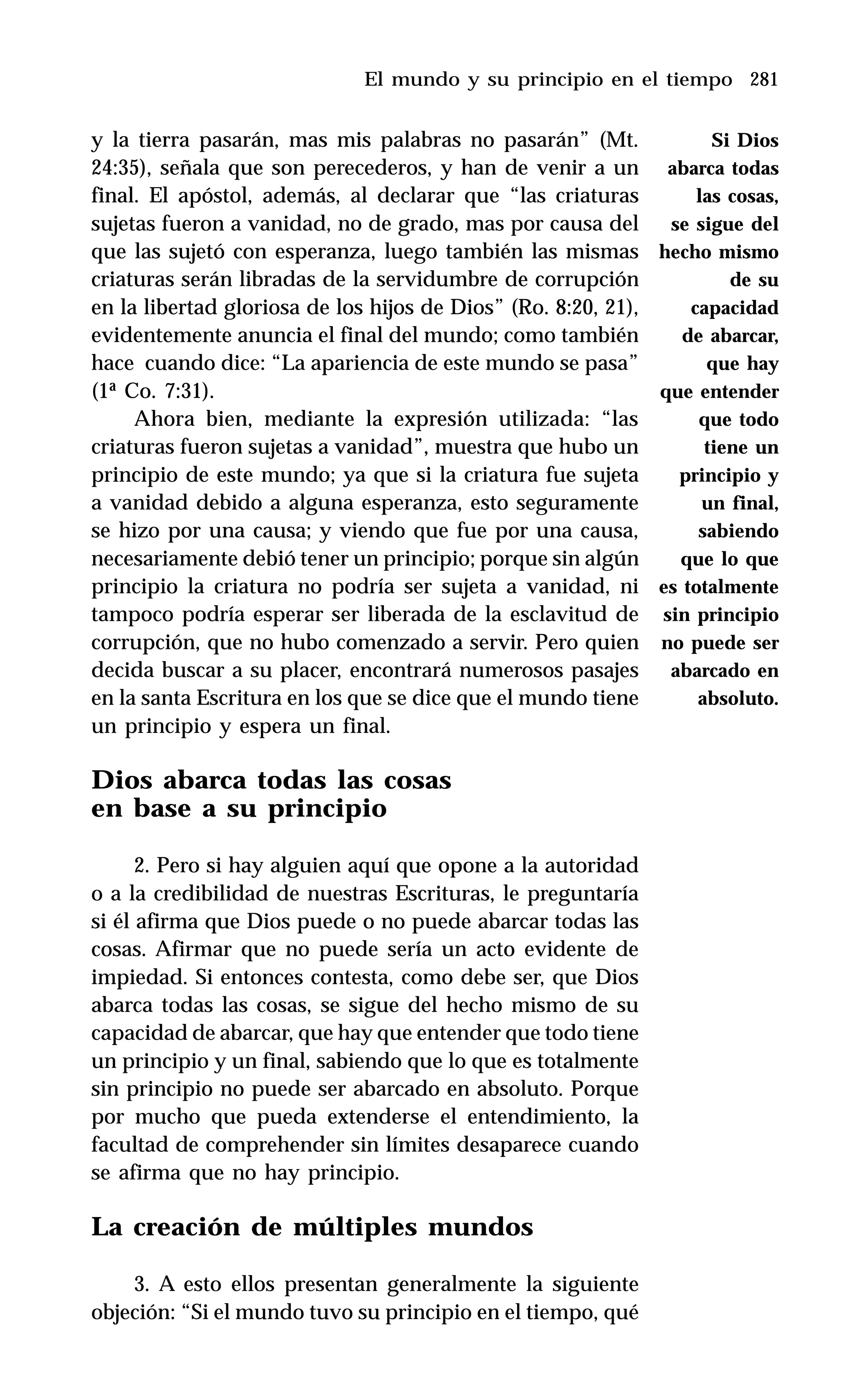 281
y la tierra pasarán, mas mis palabras no pasarán” (Mt.
24:35), señala que son perecederos, y han de venir a un
final. El apóstol, además, al declarar que “las criaturas
sujetas fueron a vanidad, no de grado, mas por causa del
que las sujetó con esperanza, luego también las mismas
criaturas serán libradas de la servidumbre de corrupción
en la libertad gloriosa de los hijos de Dios” (Ro. 8:20, 21),
evidentemente anuncia el final del mundo; como también
hace cuando dice: “La apariencia de este mundo se pasa”
(1ª Co. 7:31).
Ahora bien, mediante la expresión utilizada: “las
criaturas fueron sujetas a vanidad”, muestra que hubo un
principio de este mundo; ya que si la criatura fue sujeta
a vanidad debido a alguna esperanza, esto seguramente
se hizo por una causa; y viendo que fue por una causa,
necesariamente debió tener un principio; porque sin algún
principio la criatura no podría ser sujeta a vanidad, ni
tampoco podría esperar ser liberada de la esclavitud de
corrupción, que no hubo comenzado a servir. Pero quien
decida buscar a su placer, encontrará numerosos pasajes
en la santa Escritura en los que se dice que el mundo tiene
un principio y espera un final.
Dios abarca todas las cosas
en base a su principio
2. Pero si hay alguien aquí que opone a la autoridad
o a la credibilidad de nuestras Escrituras, le preguntaría
si él afirma que Dios puede o no puede abarcar todas las
cosas. Afirmar que no puede sería un acto evidente de
impiedad. Si entonces contesta, como debe ser, que Dios
abarca todas las cosas, se sigue del hecho mismo de su
capacidad de abarcar, que hay que entender que todo tiene
un principio y un final, sabiendo que lo que es totalmente
sin principio no puede ser abarcado en absoluto. Porque
por mucho que pueda extenderse el entendimiento, la
facultad de comprehender sin límites desaparece cuando
se afirma que no hay principio.
La creación de múltiples mundos
3. A esto ellos presentan generalmente la siguiente
objeción: “Si el mundo tuvo su principio en el tiempo, qué
El mundo y su principio en el tiempo
Si Dios
abarca todas
las cosas,
se sigue del
hecho mismo
de su
capacidad
de abarcar,
que hay
que entender
que todo
tiene un
principio y
un final,
sabiendo
que lo que
es totalmente
sin principio
no puede ser
abarcado en
absoluto.
 