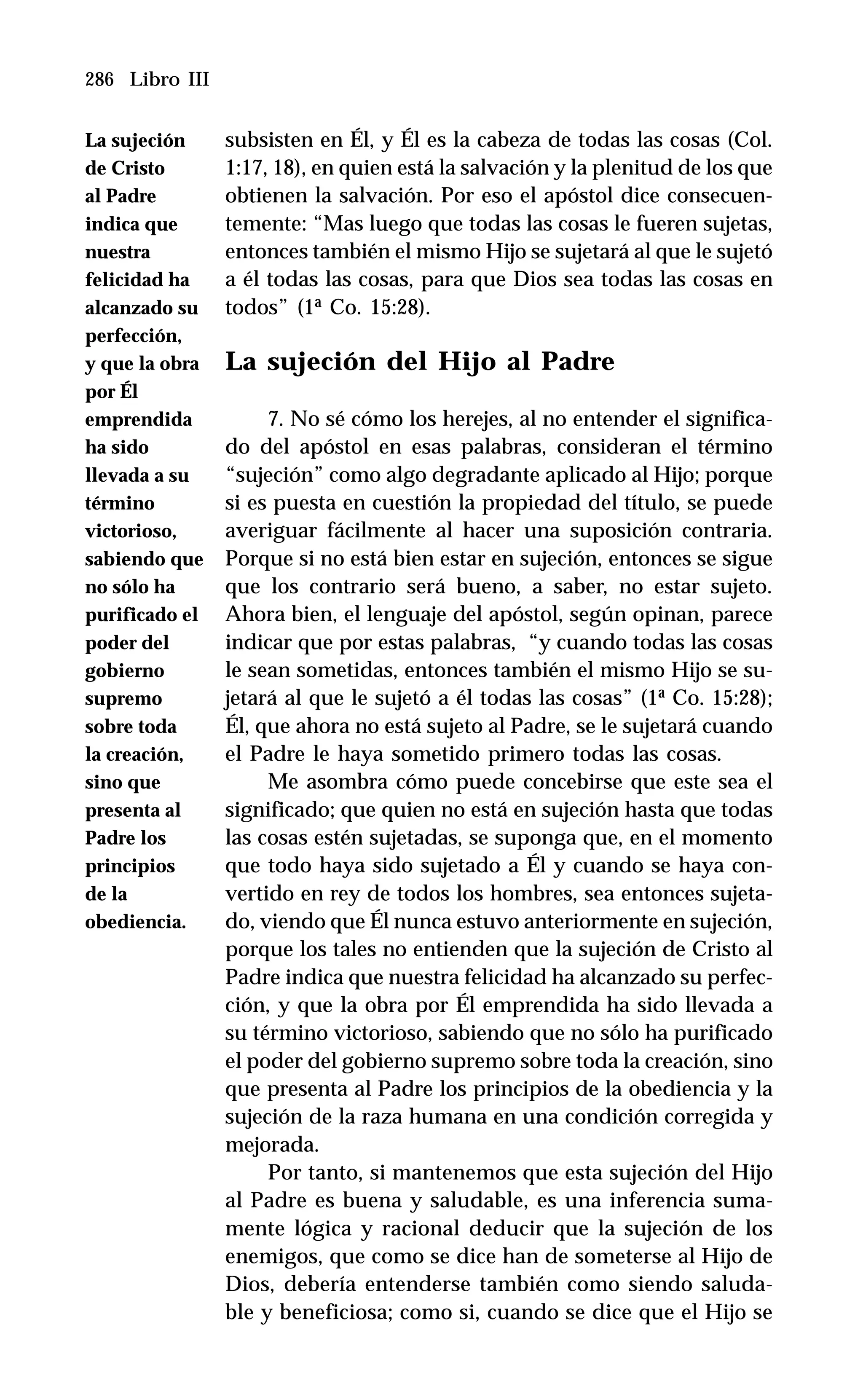 286 Libro III
subsisten en Él, y Él es la cabeza de todas las cosas (Col.
1:17, 18), en quien está la salvación y la plenitud de los que
obtienen la salvación. Por eso el apóstol dice consecuen-
temente: “Mas luego que todas las cosas le fueren sujetas,
entonces también el mismo Hijo se sujetará al que le sujetó
a él todas las cosas, para que Dios sea todas las cosas en
todos” (1ª Co. 15:28).
La sujeción del Hijo al Padre
7. No sé cómo los herejes, al no entender el significa-
do del apóstol en esas palabras, consideran el término
“sujeción” como algo degradante aplicado al Hijo; porque
si es puesta en cuestión la propiedad del título, se puede
averiguar fácilmente al hacer una suposición contraria.
Porque si no está bien estar en sujeción, entonces se sigue
que los contrario será bueno, a saber, no estar sujeto.
Ahora bien, el lenguaje del apóstol, según opinan, parece
indicar que por estas palabras, “y cuando todas las cosas
le sean sometidas, entonces también el mismo Hijo se su-
jetará al que le sujetó a él todas las cosas” (1ª Co. 15:28);
Él, que ahora no está sujeto al Padre, se le sujetará cuando
el Padre le haya sometido primero todas las cosas.
Me asombra cómo puede concebirse que este sea el
significado; que quien no está en sujeción hasta que todas
las cosas estén sujetadas, se suponga que, en el momento
que todo haya sido sujetado a Él y cuando se haya con-
vertido en rey de todos los hombres, sea entonces sujeta-
do, viendo que Él nunca estuvo anteriormente en sujeción,
porque los tales no entienden que la sujeción de Cristo al
Padre indica que nuestra felicidad ha alcanzado su perfec-
ción, y que la obra por Él emprendida ha sido llevada a
su término victorioso, sabiendo que no sólo ha purificado
el poder del gobierno supremo sobre toda la creación, sino
que presenta al Padre los principios de la obediencia y la
sujeción de la raza humana en una condición corregida y
mejorada.
Por tanto, si mantenemos que esta sujeción del Hijo
al Padre es buena y saludable, es una inferencia suma-
mente lógica y racional deducir que la sujeción de los
enemigos, que como se dice han de someterse al Hijo de
Dios, debería entenderse también como siendo saluda-
ble y beneficiosa; como si, cuando se dice que el Hijo se
La sujeción
de Cristo
al Padre
indica que
nuestra
felicidad ha
alcanzado su
perfección,
y que la obra
por Él
emprendida
ha sido
llevada a su
término
victorioso,
sabiendo que
no sólo ha
purificado el
poder del
gobierno
supremo
sobre toda
la creación,
sino que
presenta al
Padre los
principios
de la
obediencia.
 