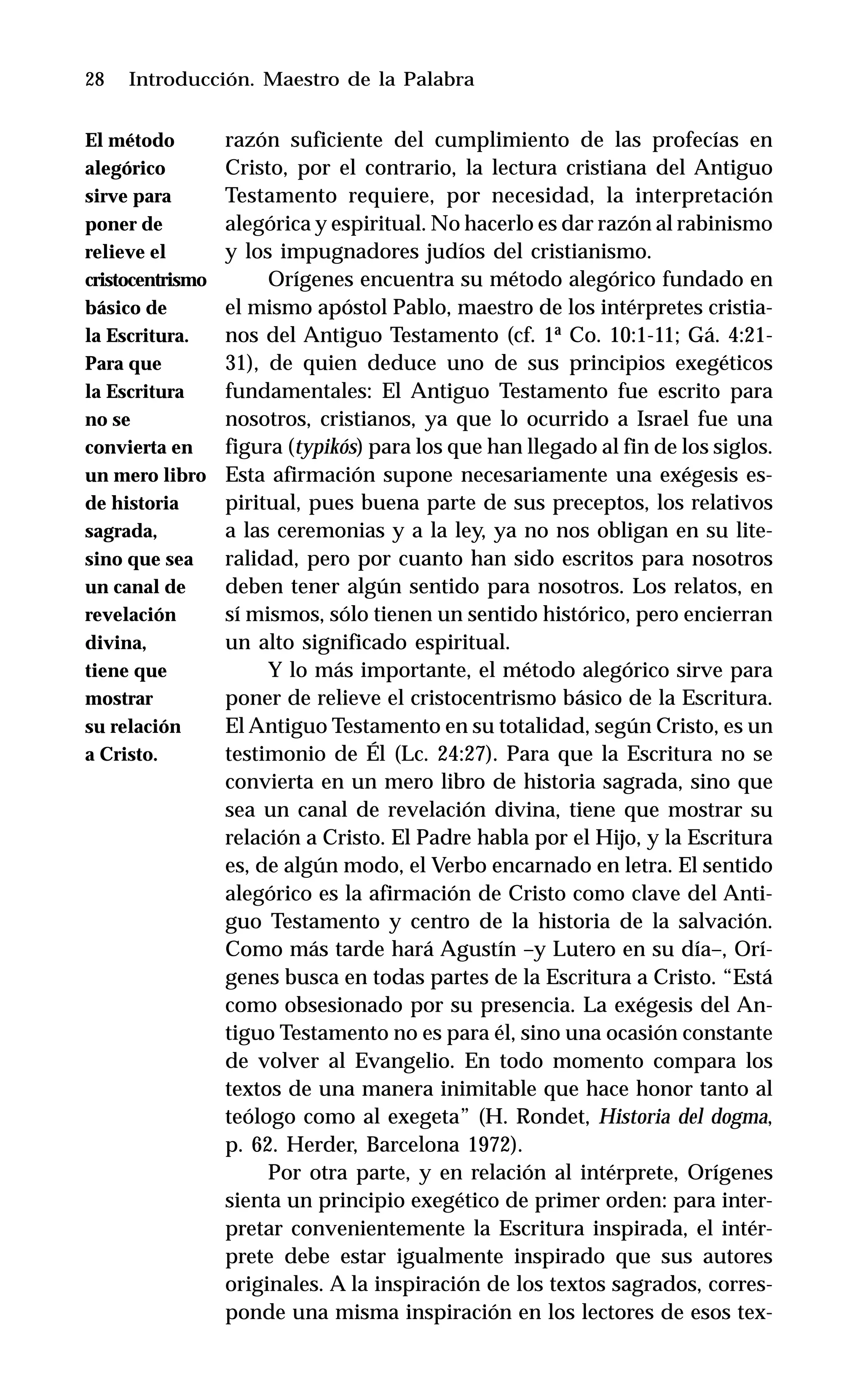 28 Introducción. Maestro de la Palabra
razón suficiente del cumplimiento de las profecías en
Cristo, por el contrario, la lectura cristiana del Antiguo
Testamento requiere, por necesidad, la interpretación
alegórica y espiritual. No hacerlo es dar razón al rabinismo
y los impugnadores judíos del cristianismo.
Orígenes encuentra su método alegórico fundado en
el mismo apóstol Pablo, maestro de los intérpretes cristia-
nos del Antiguo Testamento (cf. 1ª Co. 10:1-11; Gá. 4:21-
31), de quien deduce uno de sus principios exegéticos
fundamentales: El Antiguo Testamento fue escrito para
nosotros, cristianos, ya que lo ocurrido a Israel fue una
figura (typikós) para los que han llegado al fin de los siglos.
Esta afirmación supone necesariamente una exégesis es-
piritual, pues buena parte de sus preceptos, los relativos
a las ceremonias y a la ley, ya no nos obligan en su lite-
ralidad, pero por cuanto han sido escritos para nosotros
deben tener algún sentido para nosotros. Los relatos, en
sí mismos, sólo tienen un sentido histórico, pero encierran
un alto significado espiritual.
Y lo más importante, el método alegórico sirve para
poner de relieve el cristocentrismo básico de la Escritura.
El Antiguo Testamento en su totalidad, según Cristo, es un
testimonio de Él (Lc. 24:27). Para que la Escritura no se
convierta en un mero libro de historia sagrada, sino que
sea un canal de revelación divina, tiene que mostrar su
relación a Cristo. El Padre habla por el Hijo, y la Escritura
es, de algún modo, el Verbo encarnado en letra. El sentido
alegórico es la afirmación de Cristo como clave del Anti-
guo Testamento y centro de la historia de la salvación.
Como más tarde hará Agustín –y Lutero en su día–, Orí-
genes busca en todas partes de la Escritura a Cristo. “Está
como obsesionado por su presencia. La exégesis del An-
tiguo Testamento no es para él, sino una ocasión constante
de volver al Evangelio. En todo momento compara los
textos de una manera inimitable que hace honor tanto al
teólogo como al exegeta” (H. Rondet, Historia del dogma,
p. 62. Herder, Barcelona 1972).
Por otra parte, y en relación al intérprete, Orígenes
sienta un principio exegético de primer orden: para inter-
pretar convenientemente la Escritura inspirada, el intér-
prete debe estar igualmente inspirado que sus autores
originales. A la inspiración de los textos sagrados, corres-
ponde una misma inspiración en los lectores de esos tex-
El método
alegórico
sirve para
poner de
relieve el
cristocentrismo
básico de
la Escritura.
Para que
la Escritura
no se
convierta en
un mero libro
de historia
sagrada,
sino que sea
un canal de
revelación
divina,
tiene que
mostrar
su relación
a Cristo.
 
