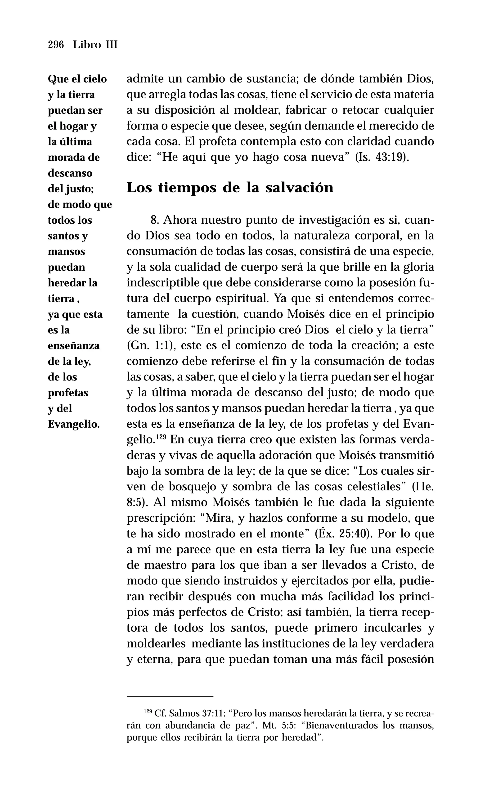 296 Libro III
admite un cambio de sustancia; de dónde también Dios,
que arregla todas las cosas, tiene el servicio de esta materia
a su disposición al moldear, fabricar o retocar cualquier
forma o especie que desee, según demande el merecido de
cada cosa. El profeta contempla esto con claridad cuando
dice: “He aquí que yo hago cosa nueva” (Is. 43:19).
Los tiempos de la salvación
8. Ahora nuestro punto de investigación es si, cuan-
do Dios sea todo en todos, la naturaleza corporal, en la
consumación de todas las cosas, consistirá de una especie,
y la sola cualidad de cuerpo será la que brille en la gloria
indescriptible que debe considerarse como la posesión fu-
tura del cuerpo espiritual. Ya que si entendemos correc-
tamente la cuestión, cuando Moisés dice en el principio
de su libro: “En el principio creó Dios el cielo y la tierra”
(Gn. 1:1), este es el comienzo de toda la creación; a este
comienzo debe referirse el fin y la consumación de todas
las cosas, a saber, que el cielo y la tierra puedan ser el hogar
y la última morada de descanso del justo; de modo que
todos los santos y mansos puedan heredar la tierra , ya que
esta es la enseñanza de la ley, de los profetas y del Evan-
gelio.129
En cuya tierra creo que existen las formas verda-
deras y vivas de aquella adoración que Moisés transmitió
bajo la sombra de la ley; de la que se dice: “Los cuales sir-
ven de bosquejo y sombra de las cosas celestiales” (He.
8:5). Al mismo Moisés también le fue dada la siguiente
prescripción: “Mira, y hazlos conforme a su modelo, que
te ha sido mostrado en el monte” (Éx. 25:40). Por lo que
a mí me parece que en esta tierra la ley fue una especie
de maestro para los que iban a ser llevados a Cristo, de
modo que siendo instruidos y ejercitados por ella, pudie-
ran recibir después con mucha más facilidad los princi-
pios más perfectos de Cristo; así también, la tierra recep-
tora de todos los santos, puede primero inculcarles y
moldearles mediante las instituciones de la ley verdadera
y eterna, para que puedan toman una más fácil posesión
129
Cf. Salmos 37:11: “Pero los mansos heredarán la tierra, y se recrea-
rán con abundancia de paz”. Mt. 5:5: “Bienaventurados los mansos,
porque ellos recibirán la tierra por heredad”.
Que el cielo
y la tierra
puedan ser
el hogar y
la última
morada de
descanso
del justo;
de modo que
todos los
santos y
mansos
puedan
heredar la
tierra ,
ya que esta
es la
enseñanza
de la ley,
de los
profetas
y del
Evangelio.
 