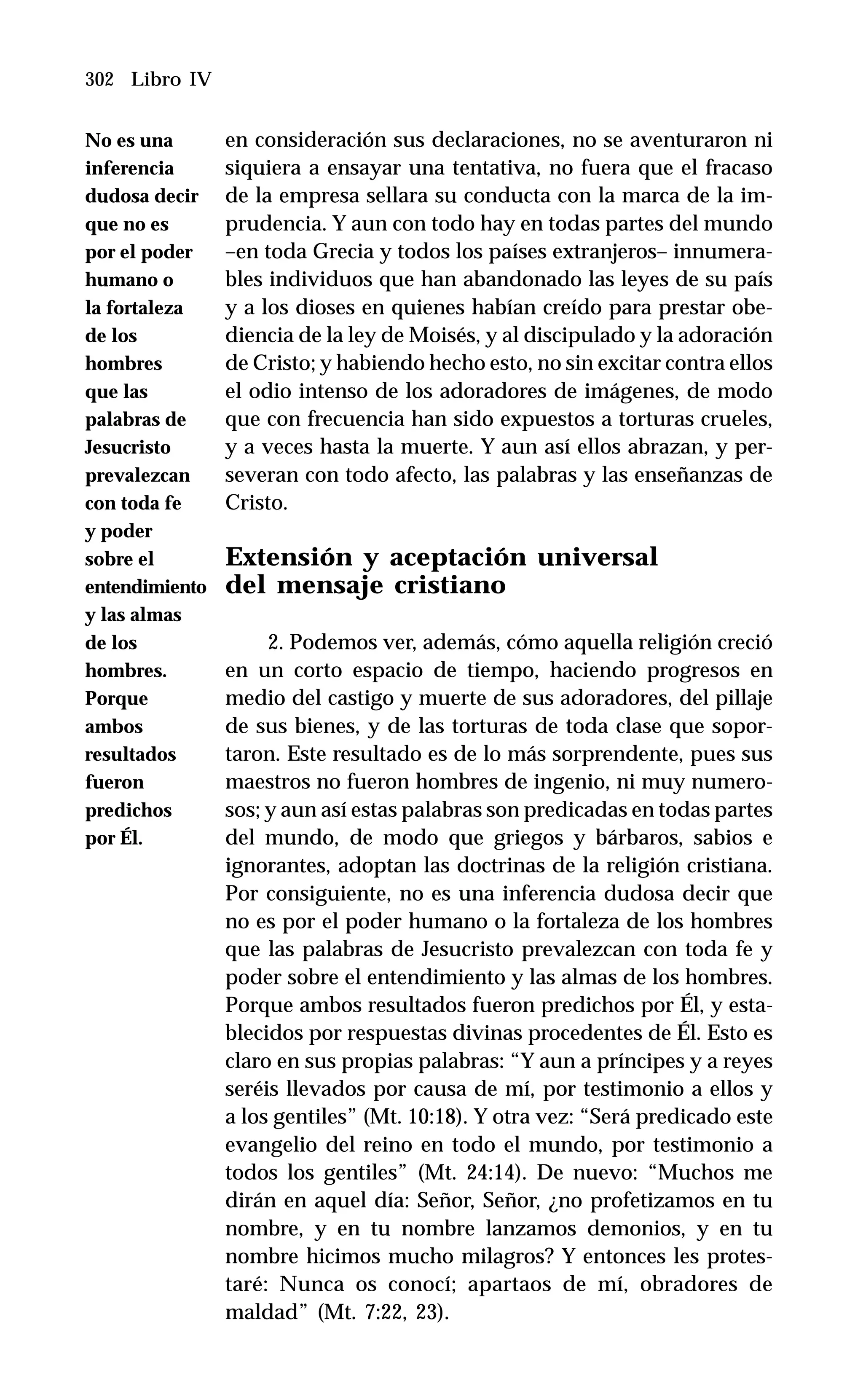 302 Libro IV
en consideración sus declaraciones, no se aventuraron ni
siquiera a ensayar una tentativa, no fuera que el fracaso
de la empresa sellara su conducta con la marca de la im-
prudencia. Y aun con todo hay en todas partes del mundo
–en toda Grecia y todos los países extranjeros– innumera-
bles individuos que han abandonado las leyes de su país
y a los dioses en quienes habían creído para prestar obe-
diencia de la ley de Moisés, y al discipulado y la adoración
de Cristo; y habiendo hecho esto, no sin excitar contra ellos
el odio intenso de los adoradores de imágenes, de modo
que con frecuencia han sido expuestos a torturas crueles,
y a veces hasta la muerte. Y aun así ellos abrazan, y per-
severan con todo afecto, las palabras y las enseñanzas de
Cristo.
Extensión y aceptación universal
del mensaje cristiano
2. Podemos ver, además, cómo aquella religión creció
en un corto espacio de tiempo, haciendo progresos en
medio del castigo y muerte de sus adoradores, del pillaje
de sus bienes, y de las torturas de toda clase que sopor-
taron. Este resultado es de lo más sorprendente, pues sus
maestros no fueron hombres de ingenio, ni muy numero-
sos; y aun así estas palabras son predicadas en todas partes
del mundo, de modo que griegos y bárbaros, sabios e
ignorantes, adoptan las doctrinas de la religión cristiana.
Por consiguiente, no es una inferencia dudosa decir que
no es por el poder humano o la fortaleza de los hombres
que las palabras de Jesucristo prevalezcan con toda fe y
poder sobre el entendimiento y las almas de los hombres.
Porque ambos resultados fueron predichos por Él, y esta-
blecidos por respuestas divinas procedentes de Él. Esto es
claro en sus propias palabras: “Y aun a príncipes y a reyes
seréis llevados por causa de mí, por testimonio a ellos y
a los gentiles” (Mt. 10:18). Y otra vez: “Será predicado este
evangelio del reino en todo el mundo, por testimonio a
todos los gentiles” (Mt. 24:14). De nuevo: “Muchos me
dirán en aquel día: Señor, Señor, ¿no profetizamos en tu
nombre, y en tu nombre lanzamos demonios, y en tu
nombre hicimos mucho milagros? Y entonces les protes-
taré: Nunca os conocí; apartaos de mí, obradores de
maldad” (Mt. 7:22, 23).
No es una
inferencia
dudosa decir
que no es
por el poder
humano o
la fortaleza
de los
hombres
que las
palabras de
Jesucristo
prevalezcan
con toda fe
y poder
sobre el
entendimiento
y las almas
de los
hombres.
Porque
ambos
resultados
fueron
predichos
por Él.
 