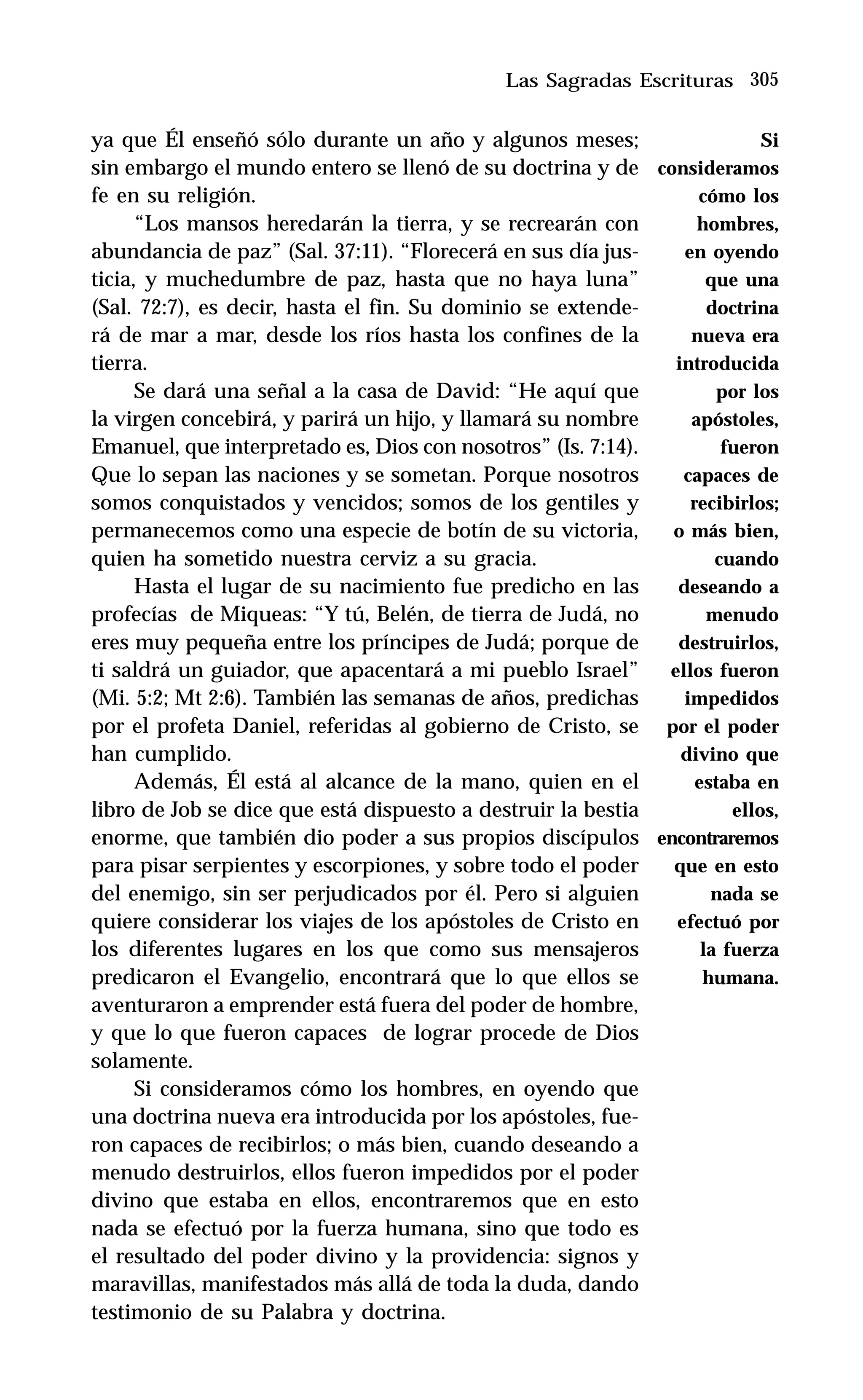 305
ya que Él enseñó sólo durante un año y algunos meses;
sin embargo el mundo entero se llenó de su doctrina y de
fe en su religión.
“Los mansos heredarán la tierra, y se recrearán con
abundancia de paz” (Sal. 37:11). “Florecerá en sus día jus-
ticia, y muchedumbre de paz, hasta que no haya luna”
(Sal. 72:7), es decir, hasta el fin. Su dominio se extende-
rá de mar a mar, desde los ríos hasta los confines de la
tierra.
Se dará una señal a la casa de David: “He aquí que
la virgen concebirá, y parirá un hijo, y llamará su nombre
Emanuel, que interpretado es, Dios con nosotros” (Is. 7:14).
Que lo sepan las naciones y se sometan. Porque nosotros
somos conquistados y vencidos; somos de los gentiles y
permanecemos como una especie de botín de su victoria,
quien ha sometido nuestra cerviz a su gracia.
Hasta el lugar de su nacimiento fue predicho en las
profecías de Miqueas: “Y tú, Belén, de tierra de Judá, no
eres muy pequeña entre los príncipes de Judá; porque de
ti saldrá un guiador, que apacentará a mi pueblo Israel”
(Mi. 5:2; Mt 2:6). También las semanas de años, predichas
por el profeta Daniel, referidas al gobierno de Cristo, se
han cumplido.
Además, Él está al alcance de la mano, quien en el
libro de Job se dice que está dispuesto a destruir la bestia
enorme, que también dio poder a sus propios discípulos
para pisar serpientes y escorpiones, y sobre todo el poder
del enemigo, sin ser perjudicados por él. Pero si alguien
quiere considerar los viajes de los apóstoles de Cristo en
los diferentes lugares en los que como sus mensajeros
predicaron el Evangelio, encontrará que lo que ellos se
aventuraron a emprender está fuera del poder de hombre,
y que lo que fueron capaces de lograr procede de Dios
solamente.
Si consideramos cómo los hombres, en oyendo que
una doctrina nueva era introducida por los apóstoles, fue-
ron capaces de recibirlos; o más bien, cuando deseando a
menudo destruirlos, ellos fueron impedidos por el poder
divino que estaba en ellos, encontraremos que en esto
nada se efectuó por la fuerza humana, sino que todo es
el resultado del poder divino y la providencia: signos y
maravillas, manifestados más allá de toda la duda, dando
testimonio de su Palabra y doctrina.
Las Sagradas Escrituras
Si
consideramos
cómo los
hombres,
en oyendo
que una
doctrina
nueva era
introducida
por los
apóstoles,
fueron
capaces de
recibirlos;
o más bien,
cuando
deseando a
menudo
destruirlos,
ellos fueron
impedidos
por el poder
divino que
estaba en
ellos,
encontraremos
que en esto
nada se
efectuó por
la fuerza
humana.
 