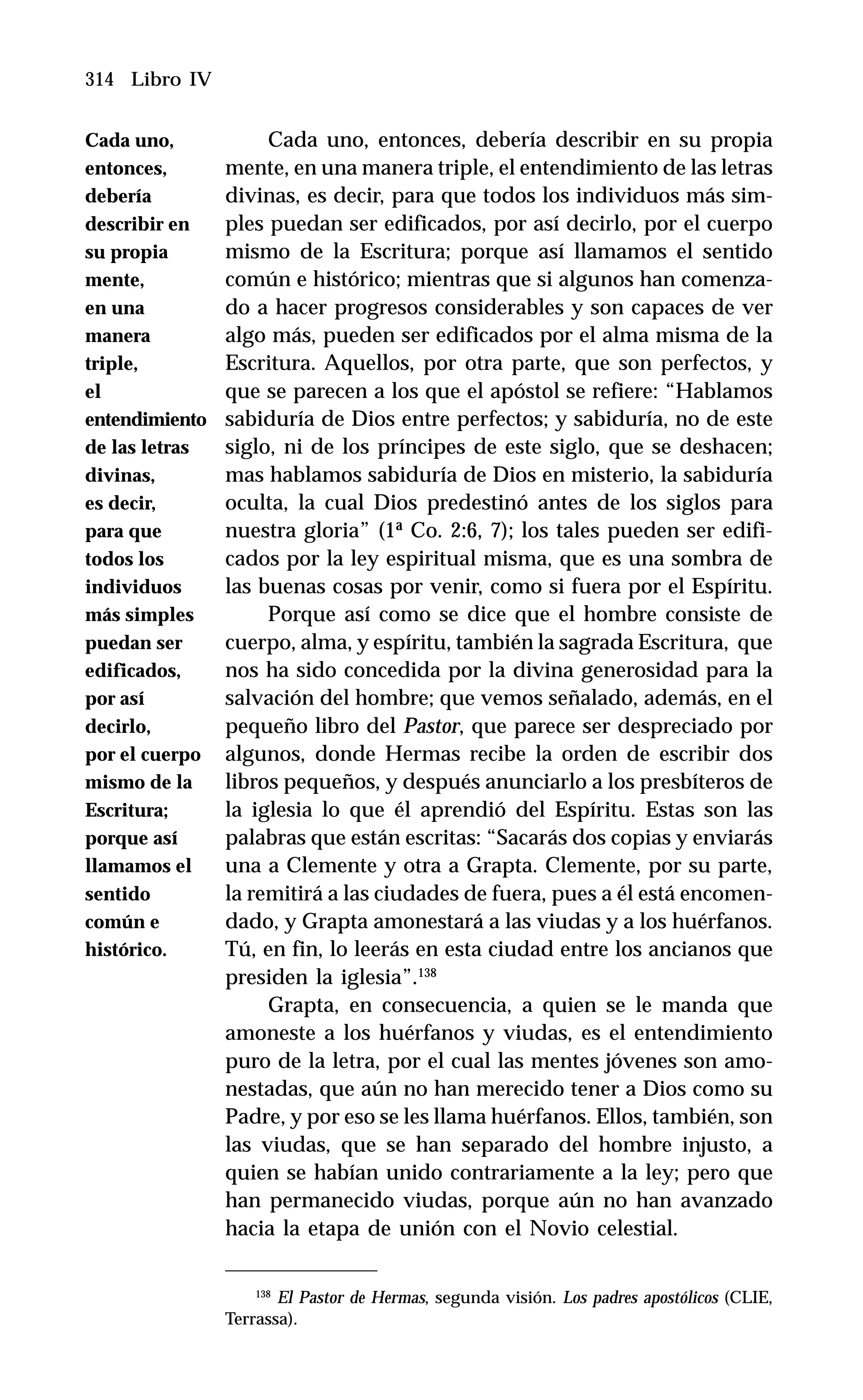 314 Libro IV
Cada uno, entonces, debería describir en su propia
mente, en una manera triple, el entendimiento de las letras
divinas, es decir, para que todos los individuos más sim-
ples puedan ser edificados, por así decirlo, por el cuerpo
mismo de la Escritura; porque así llamamos el sentido
común e histórico; mientras que si algunos han comenza-
do a hacer progresos considerables y son capaces de ver
algo más, pueden ser edificados por el alma misma de la
Escritura. Aquellos, por otra parte, que son perfectos, y
que se parecen a los que el apóstol se refiere: “Hablamos
sabiduría de Dios entre perfectos; y sabiduría, no de este
siglo, ni de los príncipes de este siglo, que se deshacen;
mas hablamos sabiduría de Dios en misterio, la sabiduría
oculta, la cual Dios predestinó antes de los siglos para
nuestra gloria” (1ª Co. 2:6, 7); los tales pueden ser edifi-
cados por la ley espiritual misma, que es una sombra de
las buenas cosas por venir, como si fuera por el Espíritu.
Porque así como se dice que el hombre consiste de
cuerpo, alma, y espíritu, también la sagrada Escritura, que
nos ha sido concedida por la divina generosidad para la
salvación del hombre; que vemos señalado, además, en el
pequeño libro del Pastor, que parece ser despreciado por
algunos, donde Hermas recibe la orden de escribir dos
libros pequeños, y después anunciarlo a los presbíteros de
la iglesia lo que él aprendió del Espíritu. Estas son las
palabras que están escritas: “Sacarás dos copias y enviarás
una a Clemente y otra a Grapta. Clemente, por su parte,
la remitirá a las ciudades de fuera, pues a él está encomen-
dado, y Grapta amonestará a las viudas y a los huérfanos.
Tú, en fin, lo leerás en esta ciudad entre los ancianos que
presiden la iglesia”.138
Grapta, en consecuencia, a quien se le manda que
amoneste a los huérfanos y viudas, es el entendimiento
puro de la letra, por el cual las mentes jóvenes son amo-
nestadas, que aún no han merecido tener a Dios como su
Padre, y por eso se les llama huérfanos. Ellos, también, son
las viudas, que se han separado del hombre injusto, a
quien se habían unido contrariamente a la ley; pero que
han permanecido viudas, porque aún no han avanzado
hacia la etapa de unión con el Novio celestial.
138
El Pastor de Hermas, segunda visión. Los padres apostólicos (CLIE,
Terrassa).
Cada uno,
entonces,
debería
describir en
su propia
mente,
en una
manera
triple,
el
entendimiento
de las letras
divinas,
es decir,
para que
todos los
individuos
más simples
puedan ser
edificados,
por así
decirlo,
por el cuerpo
mismo de la
Escritura;
porque así
llamamos el
sentido
común e
histórico.
 