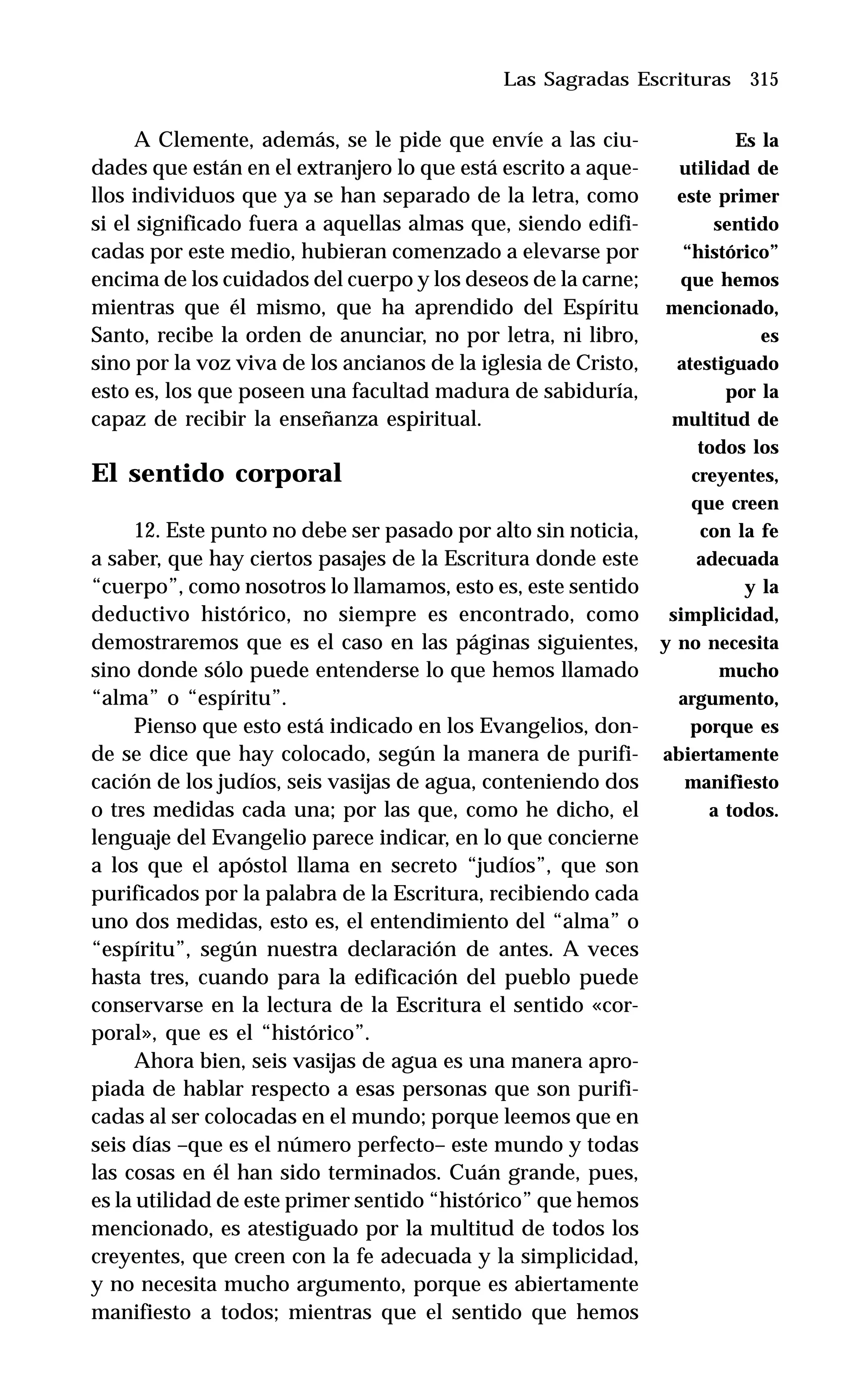 315
A Clemente, además, se le pide que envíe a las ciu-
dades que están en el extranjero lo que está escrito a aque-
llos individuos que ya se han separado de la letra, como
si el significado fuera a aquellas almas que, siendo edifi-
cadas por este medio, hubieran comenzado a elevarse por
encima de los cuidados del cuerpo y los deseos de la carne;
mientras que él mismo, que ha aprendido del Espíritu
Santo, recibe la orden de anunciar, no por letra, ni libro,
sino por la voz viva de los ancianos de la iglesia de Cristo,
esto es, los que poseen una facultad madura de sabiduría,
capaz de recibir la enseñanza espiritual.
El sentido corporal
12. Este punto no debe ser pasado por alto sin noticia,
a saber, que hay ciertos pasajes de la Escritura donde este
“cuerpo”, como nosotros lo llamamos, esto es, este sentido
deductivo histórico, no siempre es encontrado, como
demostraremos que es el caso en las páginas siguientes,
sino donde sólo puede entenderse lo que hemos llamado
“alma” o “espíritu”.
Pienso que esto está indicado en los Evangelios, don-
de se dice que hay colocado, según la manera de purifi-
cación de los judíos, seis vasijas de agua, conteniendo dos
o tres medidas cada una; por las que, como he dicho, el
lenguaje del Evangelio parece indicar, en lo que concierne
a los que el apóstol llama en secreto “judíos”, que son
purificados por la palabra de la Escritura, recibiendo cada
uno dos medidas, esto es, el entendimiento del “alma” o
“espíritu”, según nuestra declaración de antes. A veces
hasta tres, cuando para la edificación del pueblo puede
conservarse en la lectura de la Escritura el sentido «cor-
poral», que es el “histórico”.
Ahora bien, seis vasijas de agua es una manera apro-
piada de hablar respecto a esas personas que son purifi-
cadas al ser colocadas en el mundo; porque leemos que en
seis días –que es el número perfecto– este mundo y todas
las cosas en él han sido terminados. Cuán grande, pues,
es la utilidad de este primer sentido “histórico” que hemos
mencionado, es atestiguado por la multitud de todos los
creyentes, que creen con la fe adecuada y la simplicidad,
y no necesita mucho argumento, porque es abiertamente
manifiesto a todos; mientras que el sentido que hemos
Las Sagradas Escrituras
Es la
utilidad de
este primer
sentido
“histórico”
que hemos
mencionado,
es
atestiguado
por la
multitud de
todos los
creyentes,
que creen
con la fe
adecuada
y la
simplicidad,
y no necesita
mucho
argumento,
porque es
abiertamente
manifiesto
a todos.
 
