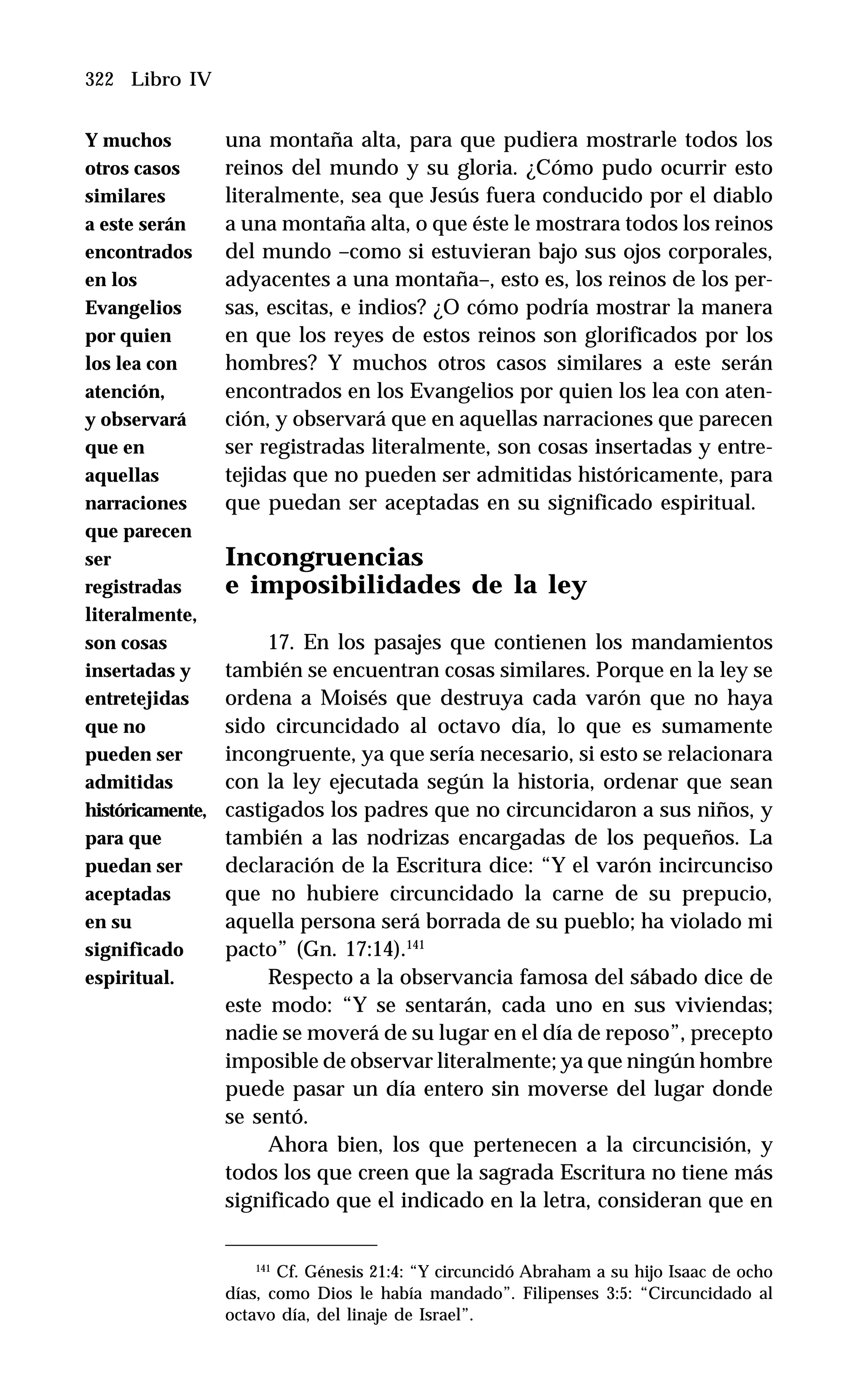 322 Libro IV
una montaña alta, para que pudiera mostrarle todos los
reinos del mundo y su gloria. ¿Cómo pudo ocurrir esto
literalmente, sea que Jesús fuera conducido por el diablo
a una montaña alta, o que éste le mostrara todos los reinos
del mundo –como si estuvieran bajo sus ojos corporales,
adyacentes a una montaña–, esto es, los reinos de los per-
sas, escitas, e indios? ¿O cómo podría mostrar la manera
en que los reyes de estos reinos son glorificados por los
hombres? Y muchos otros casos similares a este serán
encontrados en los Evangelios por quien los lea con aten-
ción, y observará que en aquellas narraciones que parecen
ser registradas literalmente, son cosas insertadas y entre-
tejidas que no pueden ser admitidas históricamente, para
que puedan ser aceptadas en su significado espiritual.
Incongruencias
e imposibilidades de la ley
17. En los pasajes que contienen los mandamientos
también se encuentran cosas similares. Porque en la ley se
ordena a Moisés que destruya cada varón que no haya
sido circuncidado al octavo día, lo que es sumamente
incongruente, ya que sería necesario, si esto se relacionara
con la ley ejecutada según la historia, ordenar que sean
castigados los padres que no circuncidaron a sus niños, y
también a las nodrizas encargadas de los pequeños. La
declaración de la Escritura dice: “Y el varón incircunciso
que no hubiere circuncidado la carne de su prepucio,
aquella persona será borrada de su pueblo; ha violado mi
pacto” (Gn. 17:14).141
Respecto a la observancia famosa del sábado dice de
este modo: “Y se sentarán, cada uno en sus viviendas;
nadie se moverá de su lugar en el día de reposo”, precepto
imposible de observar literalmente; ya que ningún hombre
puede pasar un día entero sin moverse del lugar donde
se sentó.
Ahora bien, los que pertenecen a la circuncisión, y
todos los que creen que la sagrada Escritura no tiene más
significado que el indicado en la letra, consideran que en
141
Cf. Génesis 21:4: “Y circuncidó Abraham a su hijo Isaac de ocho
días, como Dios le había mandado”. Filipenses 3:5: “Circuncidado al
octavo día, del linaje de Israel”.
Y muchos
otros casos
similares
a este serán
encontrados
en los
Evangelios
por quien
los lea con
atención,
y observará
que en
aquellas
narraciones
que parecen
ser
registradas
literalmente,
son cosas
insertadas y
entretejidas
que no
pueden ser
admitidas
históricamente,
para que
puedan ser
aceptadas
en su
significado
espiritual.
 