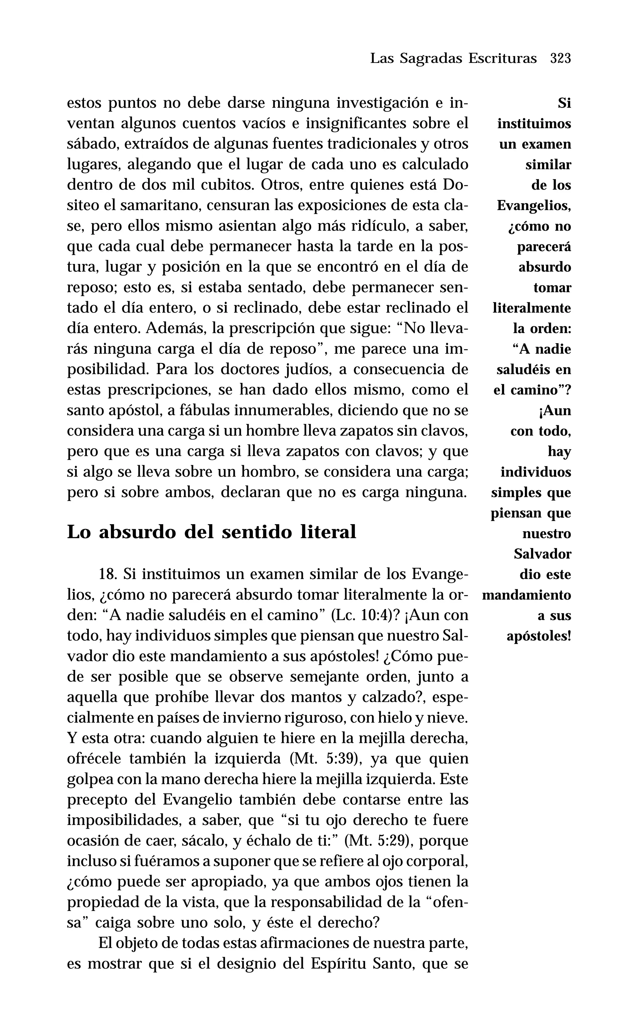 323
estos puntos no debe darse ninguna investigación e in-
ventan algunos cuentos vacíos e insignificantes sobre el
sábado, extraídos de algunas fuentes tradicionales y otros
lugares, alegando que el lugar de cada uno es calculado
dentro de dos mil cubitos. Otros, entre quienes está Do-
siteo el samaritano, censuran las exposiciones de esta cla-
se, pero ellos mismo asientan algo más ridículo, a saber,
que cada cual debe permanecer hasta la tarde en la pos-
tura, lugar y posición en la que se encontró en el día de
reposo; esto es, si estaba sentado, debe permanecer sen-
tado el día entero, o si reclinado, debe estar reclinado el
día entero. Además, la prescripción que sigue: “No lleva-
rás ninguna carga el día de reposo”, me parece una im-
posibilidad. Para los doctores judíos, a consecuencia de
estas prescripciones, se han dado ellos mismo, como el
santo apóstol, a fábulas innumerables, diciendo que no se
considera una carga si un hombre lleva zapatos sin clavos,
pero que es una carga si lleva zapatos con clavos; y que
si algo se lleva sobre un hombro, se considera una carga;
pero si sobre ambos, declaran que no es carga ninguna.
Lo absurdo del sentido literal
18. Si instituimos un examen similar de los Evange-
lios, ¿cómo no parecerá absurdo tomar literalmente la or-
den: “A nadie saludéis en el camino” (Lc. 10:4)? ¡Aun con
todo, hay individuos simples que piensan que nuestro Sal-
vador dio este mandamiento a sus apóstoles! ¿Cómo pue-
de ser posible que se observe semejante orden, junto a
aquella que prohíbe llevar dos mantos y calzado?, espe-
cialmente en países de invierno riguroso, con hielo y nieve.
Y esta otra: cuando alguien te hiere en la mejilla derecha,
ofrécele también la izquierda (Mt. 5:39), ya que quien
golpea con la mano derecha hiere la mejilla izquierda. Este
precepto del Evangelio también debe contarse entre las
imposibilidades, a saber, que “si tu ojo derecho te fuere
ocasión de caer, sácalo, y échalo de ti:” (Mt. 5:29), porque
incluso si fuéramos a suponer que se refiere al ojo corporal,
¿cómo puede ser apropiado, ya que ambos ojos tienen la
propiedad de la vista, que la responsabilidad de la “ofen-
sa” caiga sobre uno solo, y éste el derecho?
El objeto de todas estas afirmaciones de nuestra parte,
es mostrar que si el designio del Espíritu Santo, que se
Las Sagradas Escrituras
Si
instituimos
un examen
similar
de los
Evangelios,
¿cómo no
parecerá
absurdo
tomar
literalmente
la orden:
“A nadie
saludéis en
el camino”?
¡Aun
con todo,
hay
individuos
simples que
piensan que
nuestro
Salvador
dio este
mandamiento
a sus
apóstoles!
 