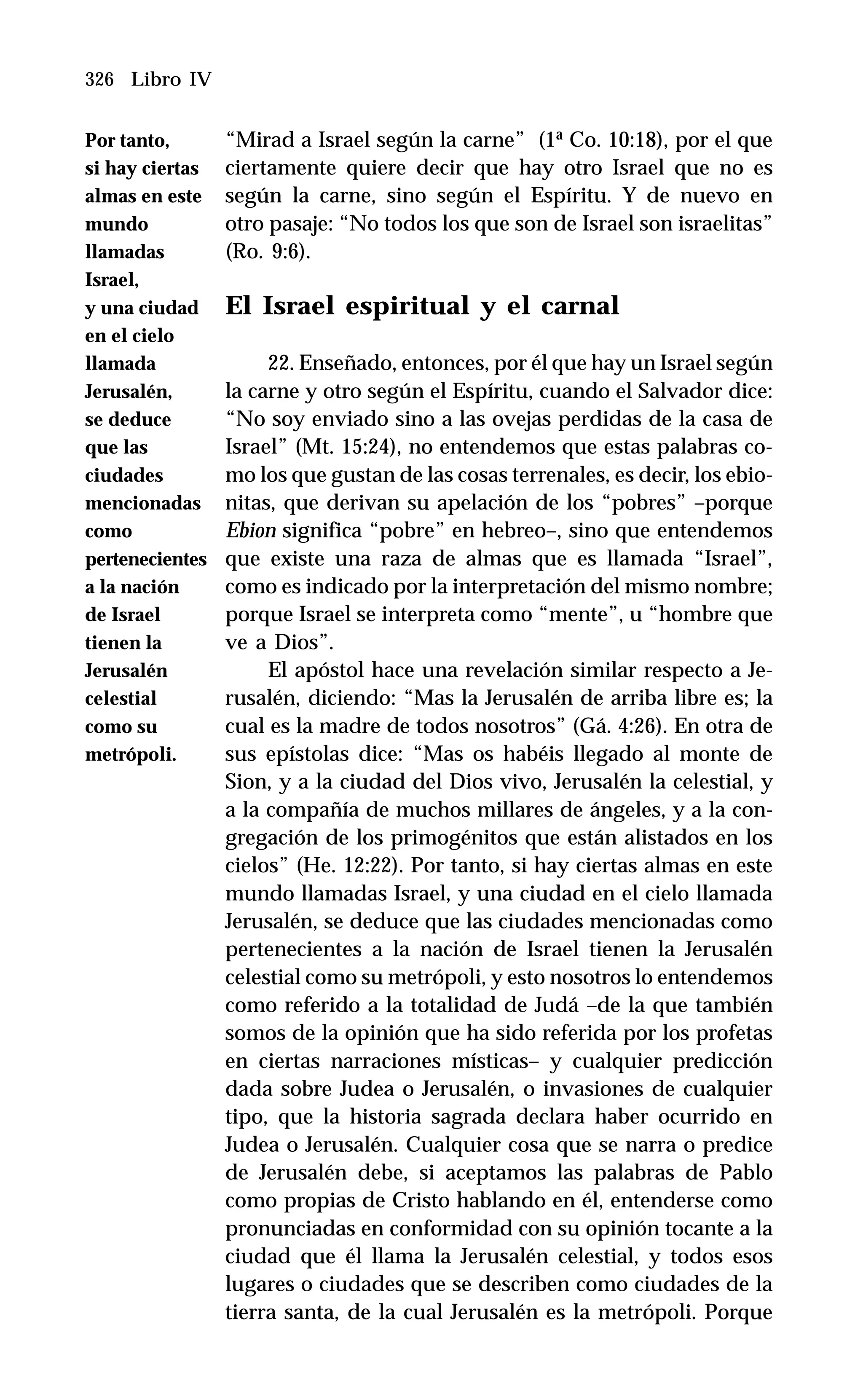 326 Libro IV
“Mirad a Israel según la carne” (1ª Co. 10:18), por el que
ciertamente quiere decir que hay otro Israel que no es
según la carne, sino según el Espíritu. Y de nuevo en
otro pasaje: “No todos los que son de Israel son israelitas”
(Ro. 9:6).
El Israel espiritual y el carnal
22. Enseñado, entonces, por él que hay un Israel según
la carne y otro según el Espíritu, cuando el Salvador dice:
“No soy enviado sino a las ovejas perdidas de la casa de
Israel” (Mt. 15:24), no entendemos que estas palabras co-
mo los que gustan de las cosas terrenales, es decir, los ebio-
nitas, que derivan su apelación de los “pobres” –porque
Ebion significa “pobre” en hebreo–, sino que entendemos
que existe una raza de almas que es llamada “Israel”,
como es indicado por la interpretación del mismo nombre;
porque Israel se interpreta como “mente”, u “hombre que
ve a Dios”.
El apóstol hace una revelación similar respecto a Je-
rusalén, diciendo: “Mas la Jerusalén de arriba libre es; la
cual es la madre de todos nosotros” (Gá. 4:26). En otra de
sus epístolas dice: “Mas os habéis llegado al monte de
Sion, y a la ciudad del Dios vivo, Jerusalén la celestial, y
a la compañía de muchos millares de ángeles, y a la con-
gregación de los primogénitos que están alistados en los
cielos” (He. 12:22). Por tanto, si hay ciertas almas en este
mundo llamadas Israel, y una ciudad en el cielo llamada
Jerusalén, se deduce que las ciudades mencionadas como
pertenecientes a la nación de Israel tienen la Jerusalén
celestial como su metrópoli, y esto nosotros lo entendemos
como referido a la totalidad de Judá –de la que también
somos de la opinión que ha sido referida por los profetas
en ciertas narraciones místicas– y cualquier predicción
dada sobre Judea o Jerusalén, o invasiones de cualquier
tipo, que la historia sagrada declara haber ocurrido en
Judea o Jerusalén. Cualquier cosa que se narra o predice
de Jerusalén debe, si aceptamos las palabras de Pablo
como propias de Cristo hablando en él, entenderse como
pronunciadas en conformidad con su opinión tocante a la
ciudad que él llama la Jerusalén celestial, y todos esos
lugares o ciudades que se describen como ciudades de la
tierra santa, de la cual Jerusalén es la metrópoli. Porque
Por tanto,
si hay ciertas
almas en este
mundo
llamadas
Israel,
y una ciudad
en el cielo
llamada
Jerusalén,
se deduce
que las
ciudades
mencionadas
como
pertenecientes
a la nación
de Israel
tienen la
Jerusalén
celestial
como su
metrópoli.
 