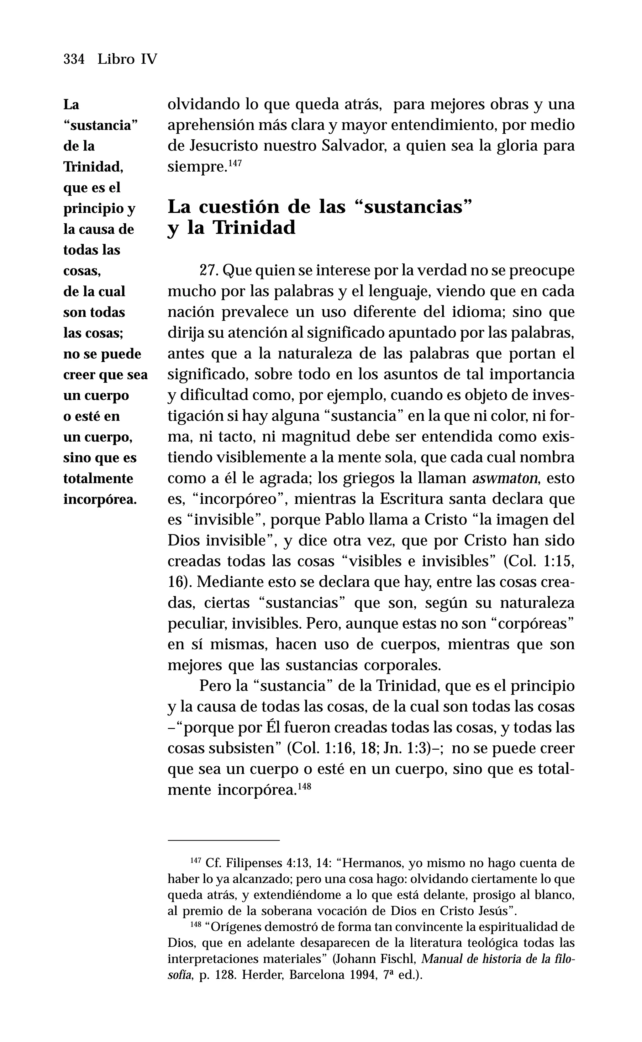 334 Libro IV
olvidando lo que queda atrás, para mejores obras y una
aprehensión más clara y mayor entendimiento, por medio
de Jesucristo nuestro Salvador, a quien sea la gloria para
siempre.147
La cuestión de las “sustancias”
y la Trinidad
27. Que quien se interese por la verdad no se preocupe
mucho por las palabras y el lenguaje, viendo que en cada
nación prevalece un uso diferente del idioma; sino que
dirija su atención al significado apuntado por las palabras,
antes que a la naturaleza de las palabras que portan el
significado, sobre todo en los asuntos de tal importancia
y dificultad como, por ejemplo, cuando es objeto de inves-
tigación si hay alguna “sustancia” en la que ni color, ni for-
ma, ni tacto, ni magnitud debe ser entendida como exis-
tiendo visiblemente a la mente sola, que cada cual nombra
como a él le agrada; los griegos la llaman aswmaton, esto
es, “incorpóreo”, mientras la Escritura santa declara que
es “invisible”, porque Pablo llama a Cristo “la imagen del
Dios invisible”, y dice otra vez, que por Cristo han sido
creadas todas las cosas “visibles e invisibles” (Col. 1:15,
16). Mediante esto se declara que hay, entre las cosas crea-
das, ciertas “sustancias” que son, según su naturaleza
peculiar, invisibles. Pero, aunque estas no son “corpóreas”
en sí mismas, hacen uso de cuerpos, mientras que son
mejores que las sustancias corporales.
Pero la “sustancia” de la Trinidad, que es el principio
y la causa de todas las cosas, de la cual son todas las cosas
–“porque por Él fueron creadas todas las cosas, y todas las
cosas subsisten” (Col. 1:16, 18; Jn. 1:3)–; no se puede creer
que sea un cuerpo o esté en un cuerpo, sino que es total-
mente incorpórea.148
147
Cf. Filipenses 4:13, 14: “Hermanos, yo mismo no hago cuenta de
haber lo ya alcanzado; pero una cosa hago: olvidando ciertamente lo que
queda atrás, y extendiéndome a lo que está delante, prosigo al blanco,
al premio de la soberana vocación de Dios en Cristo Jesús”.
148
“Orígenes demostró de forma tan convincente la espiritualidad de
Dios, que en adelante desaparecen de la literatura teológica todas las
interpretaciones materiales” (Johann Fischl, Manual de historia de la filo-
sofía, p. 128. Herder, Barcelona 1994, 7ª ed.).
La
“sustancia”
de la
Trinidad,
que es el
principio y
la causa de
todas las
cosas,
de la cual
son todas
las cosas;
no se puede
creer que sea
un cuerpo
o esté en
un cuerpo,
sino que es
totalmente
incorpórea.
 