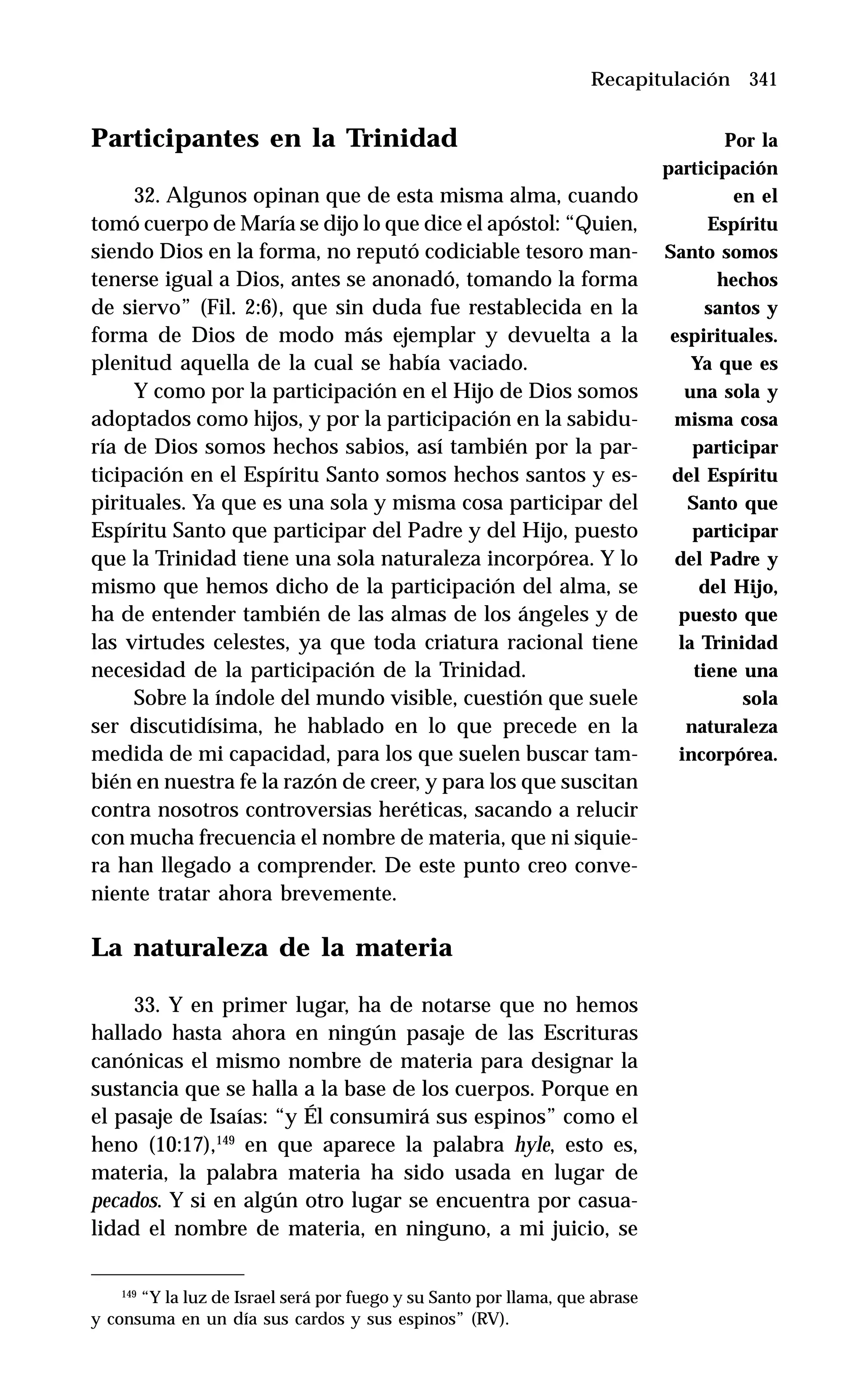 341
Participantes en la Trinidad
32. Algunos opinan que de esta misma alma, cuando
tomó cuerpo de María se dijo lo que dice el apóstol: “Quien,
siendo Dios en la forma, no reputó codiciable tesoro man-
tenerse igual a Dios, antes se anonadó, tomando la forma
de siervo” (Fil. 2:6), que sin duda fue restablecida en la
forma de Dios de modo más ejemplar y devuelta a la
plenitud aquella de la cual se había vaciado.
Y como por la participación en el Hijo de Dios somos
adoptados como hijos, y por la participación en la sabidu-
ría de Dios somos hechos sabios, así también por la par-
ticipación en el Espíritu Santo somos hechos santos y es-
pirituales. Ya que es una sola y misma cosa participar del
Espíritu Santo que participar del Padre y del Hijo, puesto
que la Trinidad tiene una sola naturaleza incorpórea. Y lo
mismo que hemos dicho de la participación del alma, se
ha de entender también de las almas de los ángeles y de
las virtudes celestes, ya que toda criatura racional tiene
necesidad de la participación de la Trinidad.
Sobre la índole del mundo visible, cuestión que suele
ser discutidísima, he hablado en lo que precede en la
medida de mi capacidad, para los que suelen buscar tam-
bién en nuestra fe la razón de creer, y para los que suscitan
contra nosotros controversias heréticas, sacando a relucir
con mucha frecuencia el nombre de materia, que ni siquie-
ra han llegado a comprender. De este punto creo conve-
niente tratar ahora brevemente.
La naturaleza de la materia
33. Y en primer lugar, ha de notarse que no hemos
hallado hasta ahora en ningún pasaje de las Escrituras
canónicas el mismo nombre de materia para designar la
sustancia que se halla a la base de los cuerpos. Porque en
el pasaje de Isaías: “y Él consumirá sus espinos” como el
heno (10:17),149
en que aparece la palabra hyle, esto es,
materia, la palabra materia ha sido usada en lugar de
pecados. Y si en algún otro lugar se encuentra por casua-
lidad el nombre de materia, en ninguno, a mi juicio, se
Recapitulación
149
“Y la luz de Israel será por fuego y su Santo por llama, que abrase
y consuma en un día sus cardos y sus espinos” (RV).
Por la
participación
en el
Espíritu
Santo somos
hechos
santos y
espirituales.
Ya que es
una sola y
misma cosa
participar
del Espíritu
Santo que
participar
del Padre y
del Hijo,
puesto que
la Trinidad
tiene una
sola
naturaleza
incorpórea.
 