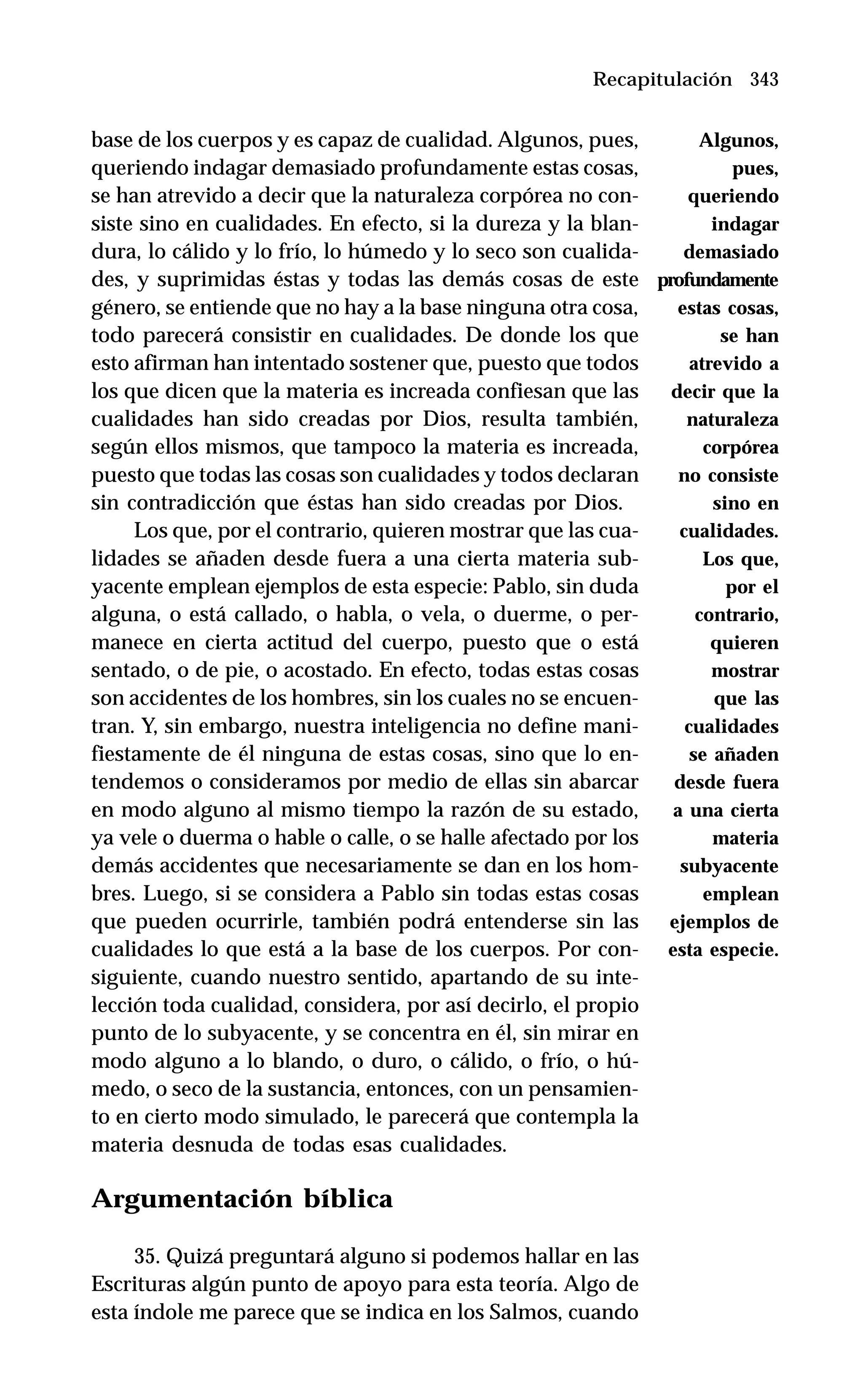 343
base de los cuerpos y es capaz de cualidad. Algunos, pues,
queriendo indagar demasiado profundamente estas cosas,
se han atrevido a decir que la naturaleza corpórea no con-
siste sino en cualidades. En efecto, si la dureza y la blan-
dura, lo cálido y lo frío, lo húmedo y lo seco son cualida-
des, y suprimidas éstas y todas las demás cosas de este
género, se entiende que no hay a la base ninguna otra cosa,
todo parecerá consistir en cualidades. De donde los que
esto afirman han intentado sostener que, puesto que todos
los que dicen que la materia es increada confiesan que las
cualidades han sido creadas por Dios, resulta también,
según ellos mismos, que tampoco la materia es increada,
puesto que todas las cosas son cualidades y todos declaran
sin contradicción que éstas han sido creadas por Dios.
Los que, por el contrario, quieren mostrar que las cua-
lidades se añaden desde fuera a una cierta materia sub-
yacente emplean ejemplos de esta especie: Pablo, sin duda
alguna, o está callado, o habla, o vela, o duerme, o per-
manece en cierta actitud del cuerpo, puesto que o está
sentado, o de pie, o acostado. En efecto, todas estas cosas
son accidentes de los hombres, sin los cuales no se encuen-
tran. Y, sin embargo, nuestra inteligencia no define mani-
fiestamente de él ninguna de estas cosas, sino que lo en-
tendemos o consideramos por medio de ellas sin abarcar
en modo alguno al mismo tiempo la razón de su estado,
ya vele o duerma o hable o calle, o se halle afectado por los
demás accidentes que necesariamente se dan en los hom-
bres. Luego, si se considera a Pablo sin todas estas cosas
que pueden ocurrirle, también podrá entenderse sin las
cualidades lo que está a la base de los cuerpos. Por con-
siguiente, cuando nuestro sentido, apartando de su inte-
lección toda cualidad, considera, por así decirlo, el propio
punto de lo subyacente, y se concentra en él, sin mirar en
modo alguno a lo blando, o duro, o cálido, o frío, o hú-
medo, o seco de la sustancia, entonces, con un pensamien-
to en cierto modo simulado, le parecerá que contempla la
materia desnuda de todas esas cualidades.
Argumentación bíblica
35. Quizá preguntará alguno si podemos hallar en las
Escrituras algún punto de apoyo para esta teoría. Algo de
esta índole me parece que se indica en los Salmos, cuando
Recapitulación
Algunos,
pues,
queriendo
indagar
demasiado
profundamente
estas cosas,
se han
atrevido a
decir que la
naturaleza
corpórea
no consiste
sino en
cualidades.
Los que,
por el
contrario,
quieren
mostrar
que las
cualidades
se añaden
desde fuera
a una cierta
materia
subyacente
emplean
ejemplos de
esta especie.
 