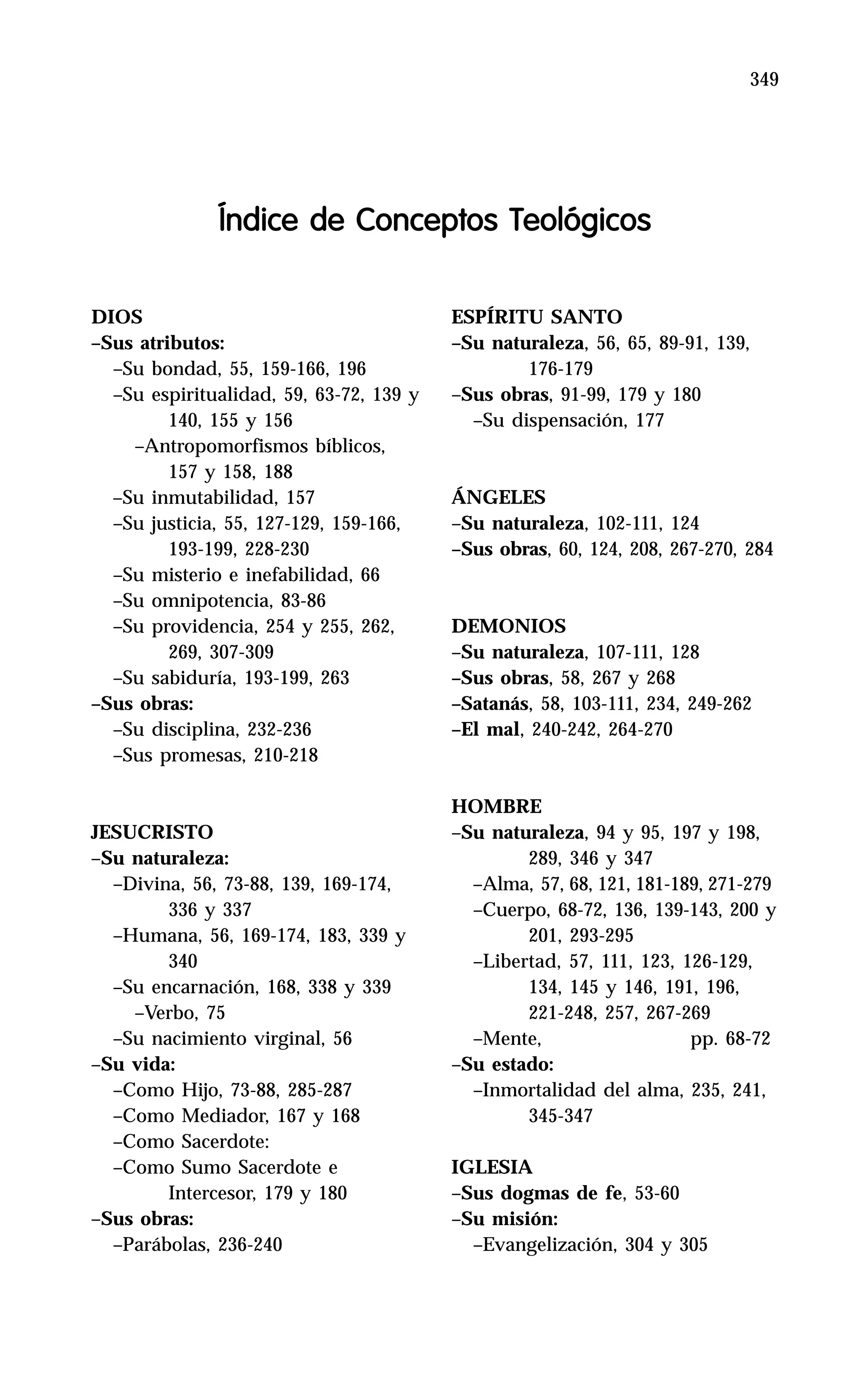 349
DIOS
–Sus atributos:
–Su bondad, 55, 159-166, 196
–Su espiritualidad, 59, 63-72, 139 y
140, 155 y 156
–Antropomorfismos bíblicos,
157 y 158, 188
–Su inmutabilidad, 157
–Su justicia, 55, 127-129, 159-166,
193-199, 228-230
–Su misterio e inefabilidad, 66
–Su omnipotencia, 83-86
–Su providencia, 254 y 255, 262,
269, 307-309
–Su sabiduría, 193-199, 263
–Sus obras:
–Su disciplina, 232-236
–Sus promesas, 210-218
JESUCRISTO
–Su naturaleza:
–Divina, 56, 73-88, 139, 169-174,
336 y 337
–Humana, 56, 169-174, 183, 339 y
340
–Su encarnación, 168, 338 y 339
–Verbo, 75
–Su nacimiento virginal, 56
–Su vida:
–Como Hijo, 73-88, 285-287
–Como Mediador, 167 y 168
–Como Sacerdote:
–Como Sumo Sacerdote e
Intercesor, 179 y 180
–Sus obras:
–Parábolas, 236-240
Índice de Conceptos Teológicos
ESPÍRITU SANTO
–Su naturaleza, 56, 65, 89-91, 139,
176-179
–Sus obras, 91-99, 179 y 180
–Su dispensación, 177
ÁNGELES
–Su naturaleza, 102-111, 124
–Sus obras, 60, 124, 208, 267-270, 284
DEMONIOS
–Su naturaleza, 107-111, 128
–Sus obras, 58, 267 y 268
–Satanás, 58, 103-111, 234, 249-262
–El mal, 240-242, 264-270
HOMBRE
–Su naturaleza, 94 y 95, 197 y 198,
289, 346 y 347
–Alma, 57, 68, 121, 181-189, 271-279
–Cuerpo, 68-72, 136, 139-143, 200 y
201, 293-295
–Libertad, 57, 111, 123, 126-129,
134, 145 y 146, 191, 196,
221-248, 257, 267-269
–Mente, pp. 68-72
–Su estado:
–Inmortalidad del alma, 235, 241,
345-347
IGLESIA
–Sus dogmas de fe, 53-60
–Su misión:
–Evangelización, 304 y 305
 
