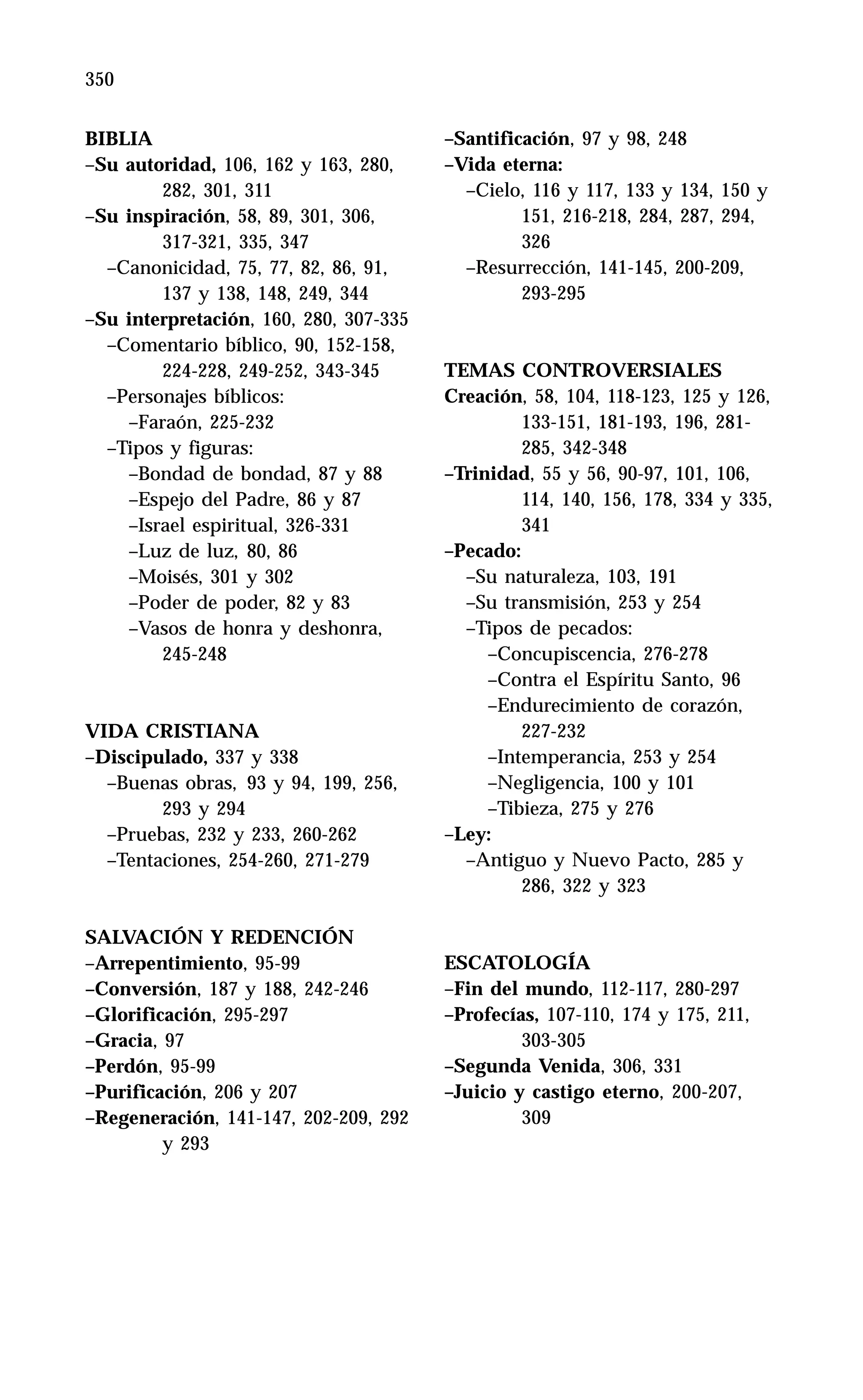 350 Libro IV
BIBLIA
–Su autoridad, 106, 162 y 163, 280,
282, 301, 311
–Su inspiración, 58, 89, 301, 306,
317-321, 335, 347
–Canonicidad, 75, 77, 82, 86, 91,
137 y 138, 148, 249, 344
–Su interpretación, 160, 280, 307-335
–Comentario bíblico, 90, 152-158,
224-228, 249-252, 343-345
–Personajes bíblicos:
–Faraón, 225-232
–Tipos y figuras:
–Bondad de bondad, 87 y 88
–Espejo del Padre, 86 y 87
–Israel espiritual, 326-331
–Luz de luz, 80, 86
–Moisés, 301 y 302
–Poder de poder, 82 y 83
–Vasos de honra y deshonra,
245-248
VIDA CRISTIANA
–Discipulado, 337 y 338
–Buenas obras, 93 y 94, 199, 256,
293 y 294
–Pruebas, 232 y 233, 260-262
–Tentaciones, 254-260, 271-279
SALVACIÓN Y REDENCIÓN
–Arrepentimiento, 95-99
–Conversión, 187 y 188, 242-246
–Glorificación, 295-297
–Gracia, 97
–Perdón, 95-99
–Purificación, 206 y 207
–Regeneración, 141-147, 202-209, 292
y 293
–Santificación, 97 y 98, 248
–Vida eterna:
–Cielo, 116 y 117, 133 y 134, 150 y
151, 216-218, 284, 287, 294,
326
–Resurrección, 141-145, 200-209,
293-295
TEMAS CONTROVERSIALES
Creación, 58, 104, 118-123, 125 y 126,
133-151, 181-193, 196, 281-
285, 342-348
–Trinidad, 55 y 56, 90-97, 101, 106,
114, 140, 156, 178, 334 y 335,
341
–Pecado:
–Su naturaleza, 103, 191
–Su transmisión, 253 y 254
–Tipos de pecados:
–Concupiscencia, 276-278
–Contra el Espíritu Santo, 96
–Endurecimiento de corazón,
227-232
–Intemperancia, 253 y 254
–Negligencia, 100 y 101
–Tibieza, 275 y 276
–Ley:
–Antiguo y Nuevo Pacto, 285 y
286, 322 y 323
ESCATOLOGÍA
–Fin del mundo, 112-117, 280-297
–Profecías, 107-110, 174 y 175, 211,
303-305
–Segunda Venida, 306, 331
–Juicio y castigo eterno, 200-207,
309
 