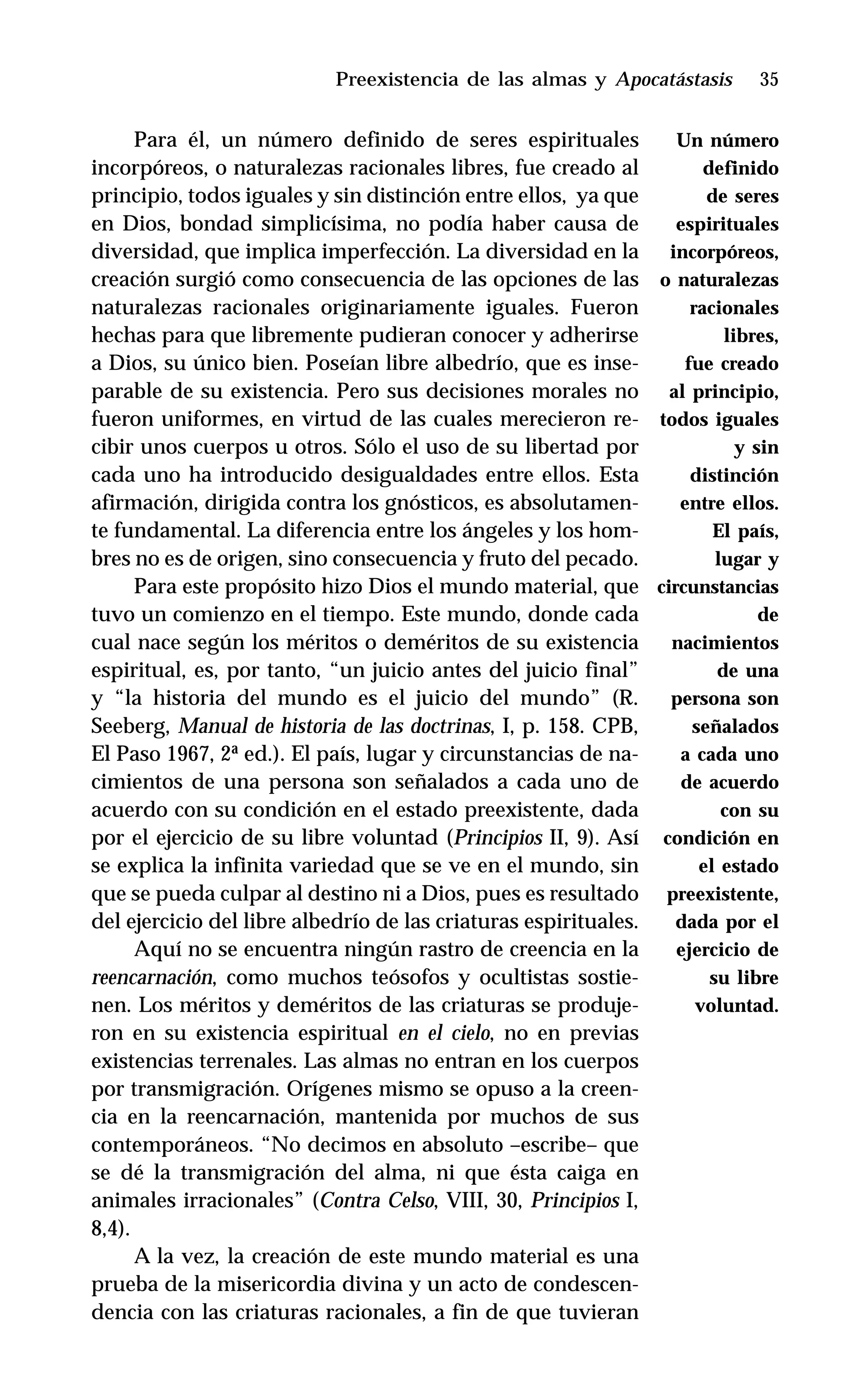 35
Para él, un número definido de seres espirituales
incorpóreos, o naturalezas racionales libres, fue creado al
principio, todos iguales y sin distinción entre ellos, ya que
en Dios, bondad simplicísima, no podía haber causa de
diversidad, que implica imperfección. La diversidad en la
creación surgió como consecuencia de las opciones de las
naturalezas racionales originariamente iguales. Fueron
hechas para que libremente pudieran conocer y adherirse
a Dios, su único bien. Poseían libre albedrío, que es inse-
parable de su existencia. Pero sus decisiones morales no
fueron uniformes, en virtud de las cuales merecieron re-
cibir unos cuerpos u otros. Sólo el uso de su libertad por
cada uno ha introducido desigualdades entre ellos. Esta
afirmación, dirigida contra los gnósticos, es absolutamen-
te fundamental. La diferencia entre los ángeles y los hom-
bres no es de origen, sino consecuencia y fruto del pecado.
Para este propósito hizo Dios el mundo material, que
tuvo un comienzo en el tiempo. Este mundo, donde cada
cual nace según los méritos o deméritos de su existencia
espiritual, es, por tanto, “un juicio antes del juicio final”
y “la historia del mundo es el juicio del mundo” (R.
Seeberg, Manual de historia de las doctrinas, I, p. 158. CPB,
El Paso 1967, 2ª ed.). El país, lugar y circunstancias de na-
cimientos de una persona son señalados a cada uno de
acuerdo con su condición en el estado preexistente, dada
por el ejercicio de su libre voluntad (Principios II, 9). Así
se explica la infinita variedad que se ve en el mundo, sin
que se pueda culpar al destino ni a Dios, pues es resultado
del ejercicio del libre albedrío de las criaturas espirituales.
Aquí no se encuentra ningún rastro de creencia en la
reencarnación, como muchos teósofos y ocultistas sostie-
nen. Los méritos y deméritos de las criaturas se produje-
ron en su existencia espiritual en el cielo, no en previas
existencias terrenales. Las almas no entran en los cuerpos
por transmigración. Orígenes mismo se opuso a la creen-
cia en la reencarnación, mantenida por muchos de sus
contemporáneos. “No decimos en absoluto –escribe– que
se dé la transmigración del alma, ni que ésta caiga en
animales irracionales” (Contra Celso, VIII, 30, Principios I,
8,4).
A la vez, la creación de este mundo material es una
prueba de la misericordia divina y un acto de condescen-
dencia con las criaturas racionales, a fin de que tuvieran
Preexistencia de las almas y Apocatástasis
Un número
definido
de seres
espirituales
incorpóreos,
o naturalezas
racionales
libres,
fue creado
al principio,
todos iguales
y sin
distinción
entre ellos.
El país,
lugar y
circunstancias
de
nacimientos
de una
persona son
señalados
a cada uno
de acuerdo
con su
condición en
el estado
preexistente,
dada por el
ejercicio de
su libre
voluntad.
 