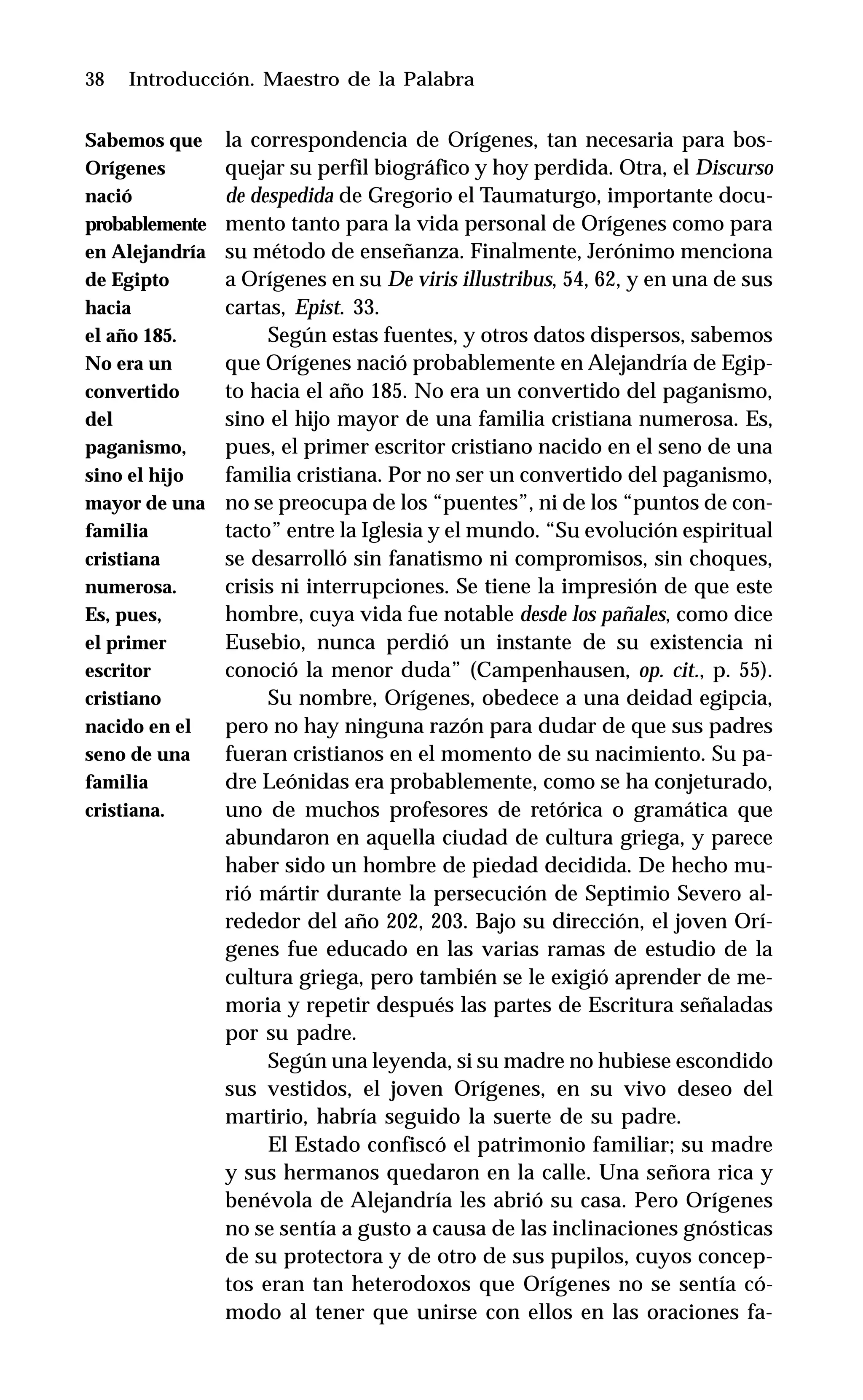 38 Introducción. Maestro de la Palabra
la correspondencia de Orígenes, tan necesaria para bos-
quejar su perfil biográfico y hoy perdida. Otra, el Discurso
de despedida de Gregorio el Taumaturgo, importante docu-
mento tanto para la vida personal de Orígenes como para
su método de enseñanza. Finalmente, Jerónimo menciona
a Orígenes en su De viris illustribus, 54, 62, y en una de sus
cartas, Epist. 33.
Según estas fuentes, y otros datos dispersos, sabemos
que Orígenes nació probablemente en Alejandría de Egip-
to hacia el año 185. No era un convertido del paganismo,
sino el hijo mayor de una familia cristiana numerosa. Es,
pues, el primer escritor cristiano nacido en el seno de una
familia cristiana. Por no ser un convertido del paganismo,
no se preocupa de los “puentes”, ni de los “puntos de con-
tacto” entre la Iglesia y el mundo. “Su evolución espiritual
se desarrolló sin fanatismo ni compromisos, sin choques,
crisis ni interrupciones. Se tiene la impresión de que este
hombre, cuya vida fue notable desde los pañales, como dice
Eusebio, nunca perdió un instante de su existencia ni
conoció la menor duda” (Campenhausen, op. cit., p. 55).
Su nombre, Orígenes, obedece a una deidad egipcia,
pero no hay ninguna razón para dudar de que sus padres
fueran cristianos en el momento de su nacimiento. Su pa-
dre Leónidas era probablemente, como se ha conjeturado,
uno de muchos profesores de retórica o gramática que
abundaron en aquella ciudad de cultura griega, y parece
haber sido un hombre de piedad decidida. De hecho mu-
rió mártir durante la persecución de Septimio Severo al-
rededor del año 202, 203. Bajo su dirección, el joven Orí-
genes fue educado en las varias ramas de estudio de la
cultura griega, pero también se le exigió aprender de me-
moria y repetir después las partes de Escritura señaladas
por su padre.
Según una leyenda, si su madre no hubiese escondido
sus vestidos, el joven Orígenes, en su vivo deseo del
martirio, habría seguido la suerte de su padre.
El Estado confiscó el patrimonio familiar; su madre
y sus hermanos quedaron en la calle. Una señora rica y
benévola de Alejandría les abrió su casa. Pero Orígenes
no se sentía a gusto a causa de las inclinaciones gnósticas
de su protectora y de otro de sus pupilos, cuyos concep-
tos eran tan heterodoxos que Orígenes no se sentía có-
modo al tener que unirse con ellos en las oraciones fa-
Sabemos que
Orígenes
nació
probablemente
en Alejandría
de Egipto
hacia
el año 185.
No era un
convertido
del
paganismo,
sino el hijo
mayor de una
familia
cristiana
numerosa.
Es, pues,
el primer
escritor
cristiano
nacido en el
seno de una
familia
cristiana.
 