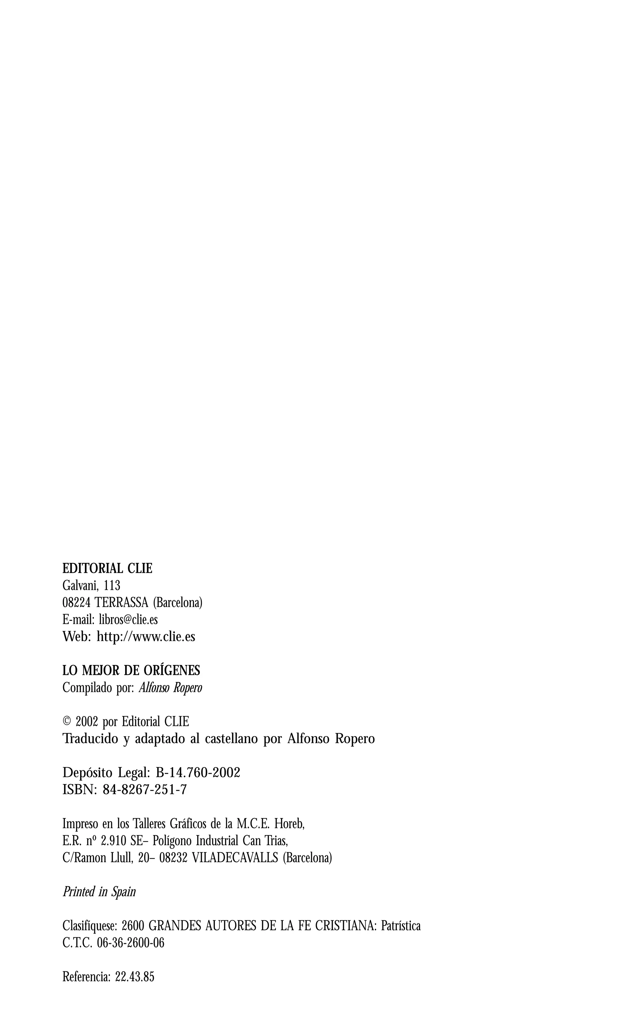 4 Introducción. Maestro de la Palabra
EDITORIAL CLIE
Galvani, 113
08224 TERRASSA (Barcelona)
E-mail: libros@clie.es
Web: http://www.clie.es
LO MEJOR DE ORÍGENES
Compilado por: Alfonso Ropero
© 2002 por Editorial CLIE
Traducido y adaptado al castellano por Alfonso Ropero
Depósito Legal: B-14.760-2002
ISBN: 84-8267-251-7
Impreso en los Talleres Gráficos de la M.C.E. Horeb,
E.R. nº 2.910 SE– Polígono Industrial Can Trias,
C/Ramon Llull, 20– 08232 VILADECAVALLS (Barcelona)
Printed in Spain
Clasifíquese: 2600 GRANDES AUTORES DE LA FE CRISTIANA: Patrística
C.T.C. 06-36-2600-06
Referencia: 22.43.85
 