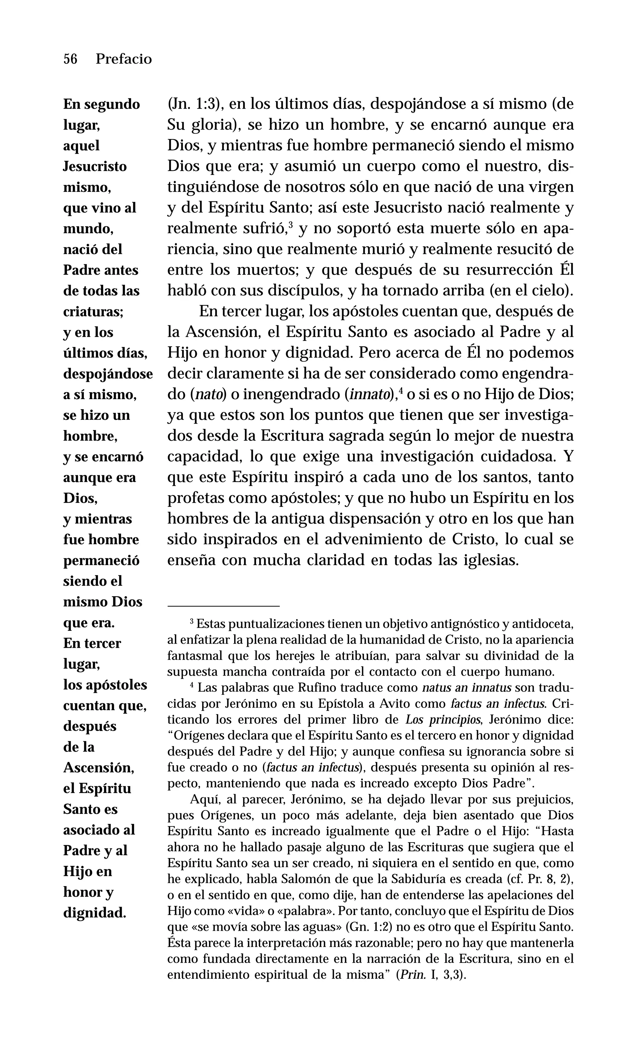 56 Introducción. Maestro de la Palabra
(Jn. 1:3), en los últimos días, despojándose a sí mismo (de
Su gloria), se hizo un hombre, y se encarnó aunque era
Dios, y mientras fue hombre permaneció siendo el mismo
Dios que era; y asumió un cuerpo como el nuestro, dis-
tinguiéndose de nosotros sólo en que nació de una virgen
y del Espíritu Santo; así este Jesucristo nació realmente y
realmente sufrió,3
y no soportó esta muerte sólo en apa-
riencia, sino que realmente murió y realmente resucitó de
entre los muertos; y que después de su resurrección Él
habló con sus discípulos, y ha tornado arriba (en el cielo).
En tercer lugar, los apóstoles cuentan que, después de
la Ascensión, el Espíritu Santo es asociado al Padre y al
Hijo en honor y dignidad. Pero acerca de Él no podemos
decir claramente si ha de ser considerado como engendra-
do (nato) o inengendrado (innato),4
o si es o no Hijo de Dios;
ya que estos son los puntos que tienen que ser investiga-
dos desde la Escritura sagrada según lo mejor de nuestra
capacidad, lo que exige una investigación cuidadosa. Y
que este Espíritu inspiró a cada uno de los santos, tanto
profetas como apóstoles; y que no hubo un Espíritu en los
hombres de la antigua dispensación y otro en los que han
sido inspirados en el advenimiento de Cristo, lo cual se
enseña con mucha claridad en todas las iglesias.
Prefacio
3
Estas puntualizaciones tienen un objetivo antignóstico y antidoceta,
al enfatizar la plena realidad de la humanidad de Cristo, no la apariencia
fantasmal que los herejes le atribuían, para salvar su divinidad de la
supuesta mancha contraída por el contacto con el cuerpo humano.
4
Las palabras que Rufino traduce como natus an innatus son tradu-
cidas por Jerónimo en su Epístola a Avito como factus an infectus. Cri-
ticando los errores del primer libro de Los principios, Jerónimo dice:
“Orígenes declara que el Espíritu Santo es el tercero en honor y dignidad
después del Padre y del Hijo; y aunque confiesa su ignorancia sobre si
fue creado o no (factus an infectus), después presenta su opinión al res-
pecto, manteniendo que nada es increado excepto Dios Padre”.
Aquí, al parecer, Jerónimo, se ha dejado llevar por sus prejuicios,
pues Orígenes, un poco más adelante, deja bien asentado que Dios
Espíritu Santo es increado igualmente que el Padre o el Hijo: “Hasta
ahora no he hallado pasaje alguno de las Escrituras que sugiera que el
Espíritu Santo sea un ser creado, ni siquiera en el sentido en que, como
he explicado, habla Salomón de que la Sabiduría es creada (cf. Pr. 8, 2),
o en el sentido en que, como dije, han de entenderse las apelaciones del
Hijo como «vida» o «palabra». Por tanto, concluyo que el Espíritu de Dios
que «se movía sobre las aguas» (Gn. 1:2) no es otro que el Espíritu Santo.
Ésta parece la interpretación más razonable; pero no hay que mantenerla
como fundada directamente en la narración de la Escritura, sino en el
entendimiento espiritual de la misma” (Prin. I, 3,3).
En segundo
lugar,
aquel
Jesucristo
mismo,
que vino al
mundo,
nació del
Padre antes
de todas las
criaturas;
y en los
últimos días,
despojándose
a sí mismo,
se hizo un
hombre,
y se encarnó
aunque era
Dios,
y mientras
fue hombre
permaneció
siendo el
mismo Dios
que era.
En tercer
lugar,
los apóstoles
cuentan que,
después
de la
Ascensión,
el Espíritu
Santo es
asociado al
Padre y al
Hijo en
honor y
dignidad.
 
