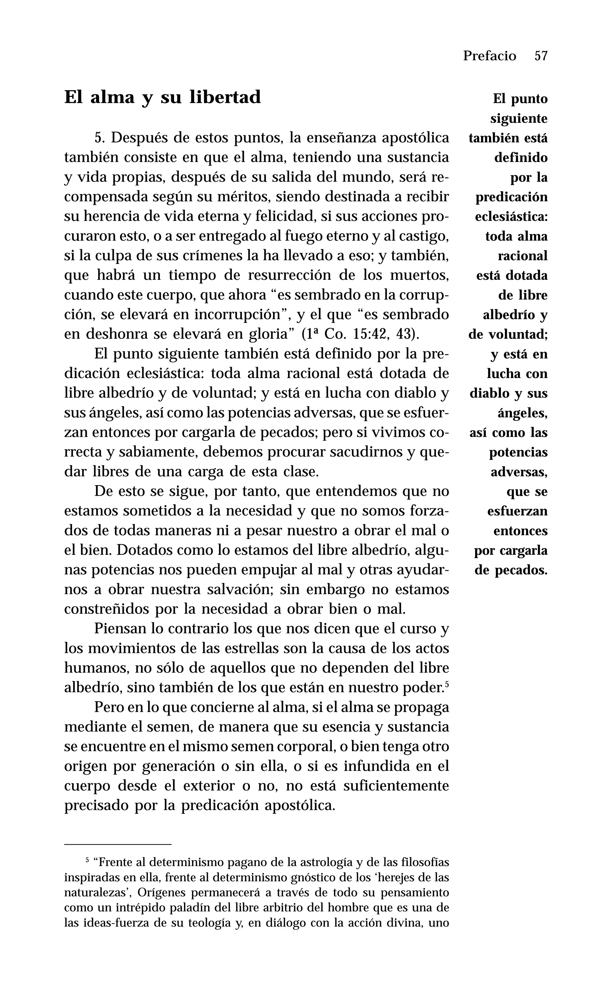 57
El alma y su libertad
5. Después de estos puntos, la enseñanza apostólica
también consiste en que el alma, teniendo una sustancia
y vida propias, después de su salida del mundo, será re-
compensada según su méritos, siendo destinada a recibir
su herencia de vida eterna y felicidad, si sus acciones pro-
curaron esto, o a ser entregado al fuego eterno y al castigo,
si la culpa de sus crímenes la ha llevado a eso; y también,
que habrá un tiempo de resurrección de los muertos,
cuando este cuerpo, que ahora “es sembrado en la corrup-
ción, se elevará en incorrupción”, y el que “es sembrado
en deshonra se elevará en gloria” (1ª Co. 15:42, 43).
El punto siguiente también está definido por la pre-
dicación eclesiástica: toda alma racional está dotada de
libre albedrío y de voluntad; y está en lucha con diablo y
sus ángeles, así como las potencias adversas, que se esfuer-
zan entonces por cargarla de pecados; pero si vivimos co-
rrecta y sabiamente, debemos procurar sacudirnos y que-
dar libres de una carga de esta clase.
De esto se sigue, por tanto, que entendemos que no
estamos sometidos a la necesidad y que no somos forza-
dos de todas maneras ni a pesar nuestro a obrar el mal o
el bien. Dotados como lo estamos del libre albedrío, algu-
nas potencias nos pueden empujar al mal y otras ayudar-
nos a obrar nuestra salvación; sin embargo no estamos
constreñidos por la necesidad a obrar bien o mal.
Piensan lo contrario los que nos dicen que el curso y
los movimientos de las estrellas son la causa de los actos
humanos, no sólo de aquellos que no dependen del libre
albedrío, sino también de los que están en nuestro poder.5
Pero en lo que concierne al alma, si el alma se propaga
mediante el semen, de manera que su esencia y sustancia
se encuentre en el mismo semen corporal, o bien tenga otro
origen por generación o sin ella, o si es infundida en el
cuerpo desde el exterior o no, no está suficientemente
precisado por la predicación apostólica.
Prefacio
5
“Frente al determinismo pagano de la astrología y de las filosofías
inspiradas en ella, frente al determinismo gnóstico de los ‘herejes de las
naturalezas’, Orígenes permanecerá a través de todo su pensamiento
como un intrépido paladín del libre arbitrio del hombre que es una de
las ideas-fuerza de su teología y, en diálogo con la acción divina, uno
El punto
siguiente
también está
definido
por la
predicación
eclesiástica:
toda alma
racional
está dotada
de libre
albedrío y
de voluntad;
y está en
lucha con
diablo y sus
ángeles,
así como las
potencias
adversas,
que se
esfuerzan
entonces
por cargarla
de pecados.
 