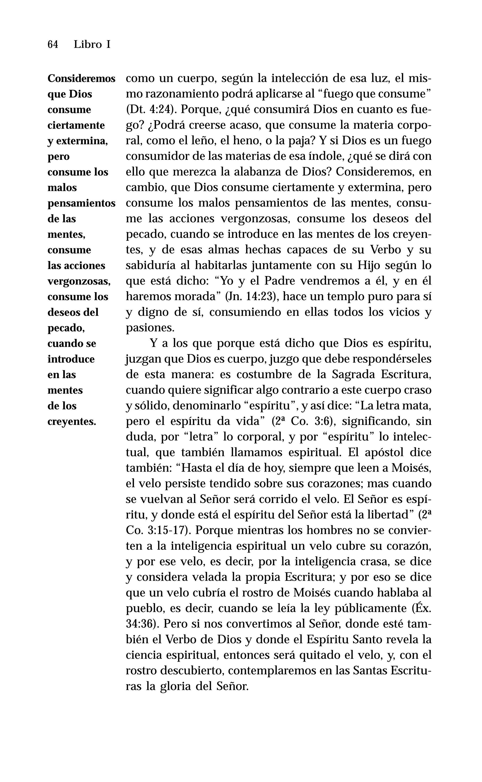 64 Libro I
como un cuerpo, según la intelección de esa luz, el mis-
mo razonamiento podrá aplicarse al “fuego que consume”
(Dt. 4:24). Porque, ¿qué consumirá Dios en cuanto es fue-
go? ¿Podrá creerse acaso, que consume la materia corpo-
ral, como el leño, el heno, o la paja? Y si Dios es un fuego
consumidor de las materias de esa índole, ¿qué se dirá con
ello que merezca la alabanza de Dios? Consideremos, en
cambio, que Dios consume ciertamente y extermina, pero
consume los malos pensamientos de las mentes, consu-
me las acciones vergonzosas, consume los deseos del
pecado, cuando se introduce en las mentes de los creyen-
tes, y de esas almas hechas capaces de su Verbo y su
sabiduría al habitarlas juntamente con su Hijo según lo
que está dicho: “Yo y el Padre vendremos a él, y en él
haremos morada” (Jn. 14:23), hace un templo puro para sí
y digno de sí, consumiendo en ellas todos los vicios y
pasiones.
Y a los que porque está dicho que Dios es espíritu,
juzgan que Dios es cuerpo, juzgo que debe respondérseles
de esta manera: es costumbre de la Sagrada Escritura,
cuando quiere significar algo contrario a este cuerpo craso
y sólido, denominarlo “espíritu”, y así dice: “La letra mata,
pero el espíritu da vida” (2ª Co. 3:6), significando, sin
duda, por “letra” lo corporal, y por “espíritu” lo intelec-
tual, que también llamamos espiritual. El apóstol dice
también: “Hasta el día de hoy, siempre que leen a Moisés,
el velo persiste tendido sobre sus corazones; mas cuando
se vuelvan al Señor será corrido el velo. El Señor es espí-
ritu, y donde está el espíritu del Señor está la libertad” (2ª
Co. 3:15-17). Porque mientras los hombres no se convier-
ten a la inteligencia espiritual un velo cubre su corazón,
y por ese velo, es decir, por la inteligencia crasa, se dice
y considera velada la propia Escritura; y por eso se dice
que un velo cubría el rostro de Moisés cuando hablaba al
pueblo, es decir, cuando se leía la ley públicamente (Éx.
34:36). Pero si nos convertimos al Señor, donde esté tam-
bién el Verbo de Dios y donde el Espíritu Santo revela la
ciencia espiritual, entonces será quitado el velo, y, con el
rostro descubierto, contemplaremos en las Santas Escritu-
ras la gloria del Señor.
Consideremos
que Dios
consume
ciertamente
y extermina,
pero
consume los
malos
pensamientos
de las
mentes,
consume
las acciones
vergonzosas,
consume los
deseos del
pecado,
cuando se
introduce
en las
mentes
de los
creyentes.
 