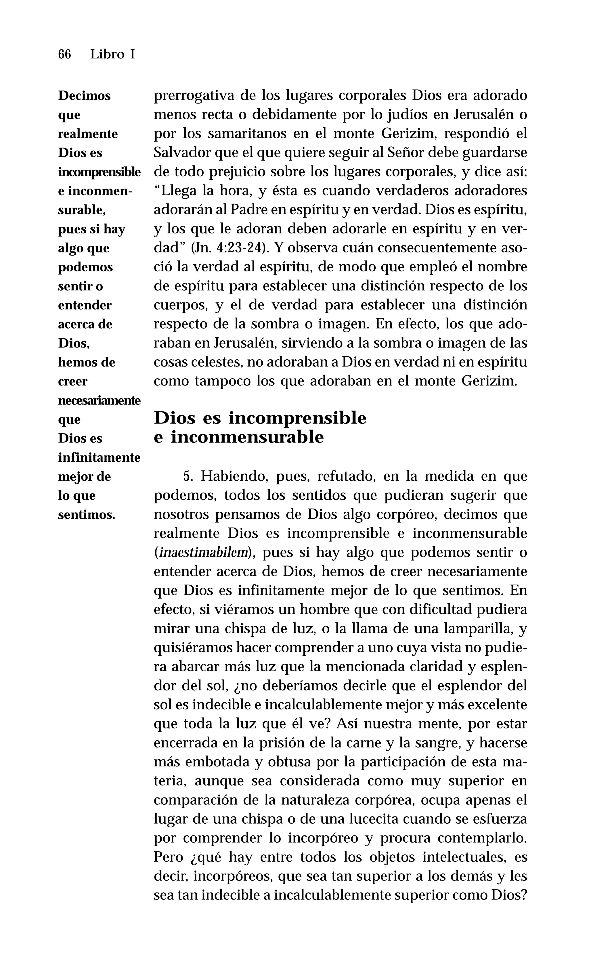 66 Libro I
prerrogativa de los lugares corporales Dios era adorado
menos recta o debidamente por lo judíos en Jerusalén o
por los samaritanos en el monte Gerizim, respondió el
Salvador que el que quiere seguir al Señor debe guardarse
de todo prejuicio sobre los lugares corporales, y dice así:
“Llega la hora, y ésta es cuando verdaderos adoradores
adorarán al Padre en espíritu y en verdad. Dios es espíritu,
y los que le adoran deben adorarle en espíritu y en ver-
dad” (Jn. 4:23-24). Y observa cuán consecuentemente aso-
ció la verdad al espíritu, de modo que empleó el nombre
de espíritu para establecer una distinción respecto de los
cuerpos, y el de verdad para establecer una distinción
respecto de la sombra o imagen. En efecto, los que ado-
raban en Jerusalén, sirviendo a la sombra o imagen de las
cosas celestes, no adoraban a Dios en verdad ni en espíritu
como tampoco los que adoraban en el monte Gerizim.
Dios es incomprensible
e inconmensurable
5. Habiendo, pues, refutado, en la medida en que
podemos, todos los sentidos que pudieran sugerir que
nosotros pensamos de Dios algo corpóreo, decimos que
realmente Dios es incomprensible e inconmensurable
(inaestimabilem), pues si hay algo que podemos sentir o
entender acerca de Dios, hemos de creer necesariamente
que Dios es infinitamente mejor de lo que sentimos. En
efecto, si viéramos un hombre que con dificultad pudiera
mirar una chispa de luz, o la llama de una lamparilla, y
quisiéramos hacer comprender a uno cuya vista no pudie-
ra abarcar más luz que la mencionada claridad y esplen-
dor del sol, ¿no deberíamos decirle que el esplendor del
sol es indecible e incalculablemente mejor y más excelente
que toda la luz que él ve? Así nuestra mente, por estar
encerrada en la prisión de la carne y la sangre, y hacerse
más embotada y obtusa por la participación de esta ma-
teria, aunque sea considerada como muy superior en
comparación de la naturaleza corpórea, ocupa apenas el
lugar de una chispa o de una lucecita cuando se esfuerza
por comprender lo incorpóreo y procura contemplarlo.
Pero ¿qué hay entre todos los objetos intelectuales, es
decir, incorpóreos, que sea tan superior a los demás y les
sea tan indecible a incalculablemente superior como Dios?
Decimos
que
realmente
Dios es
incomprensible
e inconmen-
surable,
pues si hay
algo que
podemos
sentir o
entender
acerca de
Dios,
hemos de
creer
necesariamente
que
Dios es
infinitamente
mejor de
lo que
sentimos.
 